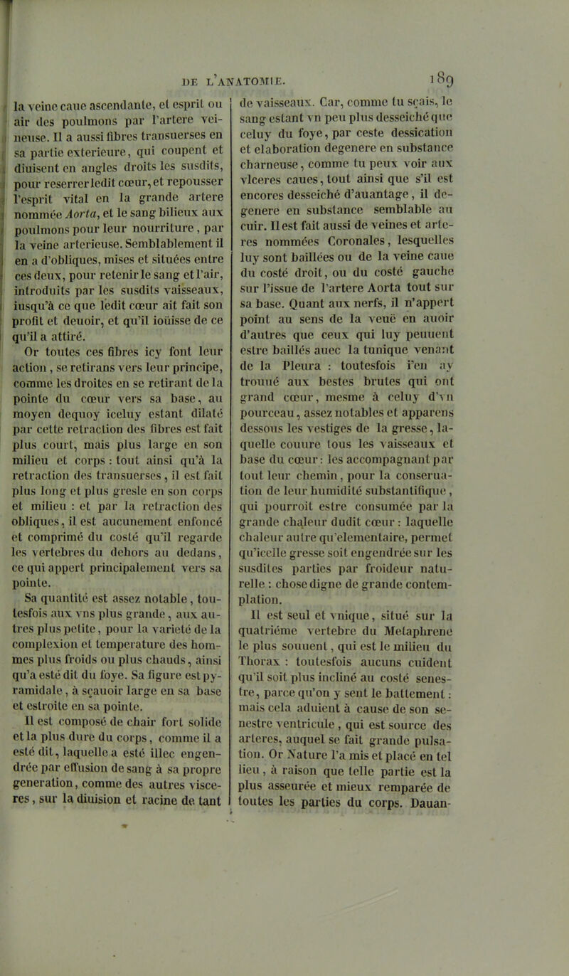 la veine cane ascendante, et esprit ou air des poiilmons par l'artère vei- neuse. Il a aussi fibres transuerses en sa partie extérieure, qui coupent et diuisent en angles droits les susdits, pour reserrer ledit cœur, et repousser l'esprit vital en la grande artère nommée Aorta, et le sang bilieux aux poulmons pour leur nourriture, par la veine artericuse. Semblablement il en a d'obliques, mises et situées entre ces deux, pour retenir le sang et l'air, introduits par les susdits vaisseaux, iusqu'à ce que ledit cœur ait fait son profit et deuoir, et qu'il ioiiisse de ce qu'il a attiré. Or toutes ces fibres icy font leur action, se retirans vers leur principe, comme les droites en se retirant de la pointe du cœur vers sa base, au moyen dequoy iceluy estant dilaté par- cette retraction des fibres est fait plus court, mais plus large en son milieu et corps : tout ainsi qu'à la retraction des transuerses, il est fait plus long et plus gresle en son corps et milieu : et par la rétraction des obliques, il est aucunement enfoncé et comprimé du costé qu'il regarde les vertèbres du dehors au dedans, ce qui appert principalement vers sa pointe. Sa quantité est assez notable, tou- lesfois aux vns plus grande, aux au- tres plus petite, pour la variété de la complexion et température des hom- mes plus froids ou plus chauds, ainsi qu'a esté dit du foye. Sa figure est py- ramidale , à sçauoir large en sa base et cstroite en sa pointe. Il est composé de chair fort solide et la plus dure du corps, comme il a esté dit, laquelle a esté illec engen- drée par effusion de sang à sa propre génération, comme des autres viscè- res , sur la diuision et racine de tant DE l'anatomie. 189 de vaisseaux. Car, comme tu sçais, le sang estant vn peu plus desseichéque celuy du foye, par ceste dessication et élaboration dégénère en substance charneuse, comme tu peux voir aux vlceres caues, tout ainsi que s'il est encores desseiché d'auantage, il dé- génère en substance semblable au cuir. Il est fait aussi de veines et artè- res nommées Coronales, lesquelles luy sont baillées ou de la veine caue du costé droit, ou du costé gauche sur l'issue de l'artère Aorta tout sur sa base. Quant aux nerfs, il n'appert point au sens de la veuë en auoir d'autres que ceux qui luy peuuent estre baillés auec la tunique venant de la Pleura : toutesfois i'en ay trouué aux bestes brutes qui ont grand cœur, mesme à celuy d'vn pourceau, assez notables et apparens dessous les vestiges de la gresse, la- quelle couure tous les vaisseaux et base du cœur : les accompagnant par tout leur chemin, pour la conserua- tion de leur humidité substantifique, qui pourroit eslre consumée par la grande chaleur dudit cœur : laquelle chaleur autre qu'élémentaire, permet qu'icclle gresse soit engendrée sur les susdites parties par froideur natu- relle : chose digne de grande contem- plation. Il est seul et vnique, situé sur la quatrième vertèbre du Metaphrene le plus souuenl, qui est le milieu du Thorax : toutesfois aucuns cuident qu'il soit plus incliné au costé senes- tre, parce qu'on y sent le battement : mais cela adulent à cause de son se- nestre ventricule , qui est source des artères, auquel se fait grande pulsa- tion. Or Nature l'a mis et placé en tel lieu, à raison que telle partie est la plus asseurée et mieux remparée de toutes les parties du corps. Dauan-