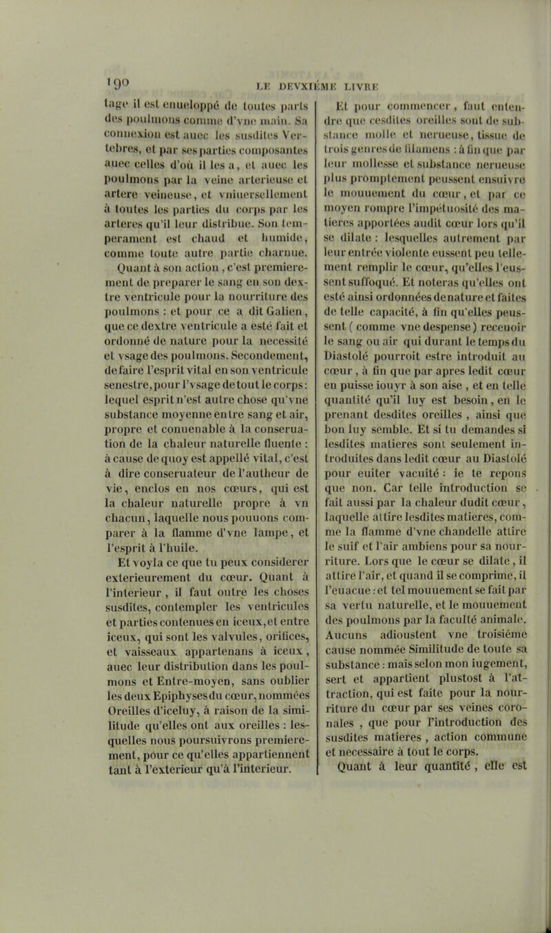 la{,n' il est cnuiîloppé de loules paris des poiilmoiis comme d'vmi main. Sa coniiexiou est auec les susdites Ver- tèbres, et par ses parties composantes auec celles d'où il lésa, et auec les poulmons par la veine arlerieuse et artère veineuse, et vniuerseilement à toutes les parties du corjjs par les artères qu'il leur distribue. Son tem- pérament est chaud et humide, comnu; toute autre partie charnue. Quant à son action, c'est première- ment de préparer le sang en son dex- tre ventricule pour la nourriture des poulmons : et pour ce a dit Galien, que ce dextre ventricule a esté fait et ordonné de nature pour la nécessité et vsagedes poulmons. Secondement, défaire l'esprit vital en son ventricule senestre, pour l'vsage de tout le corps : lequel esprit n'est autre chose qu'vne substance moyenne entre sang et air, propre et conuenable à la conserua- tion de la chaleur naturelle fluente : à cause de quoy est appellé vital, c'est à dire conserualeur del'autheur de vie, enclos en nos cœurs, qui est la chaleur naturelle propre à vn chacun, laquelle nous pouuons com- parer à la flamme d'vne lampe, et l'esprit à l'huile. Et voyla ce que tu peux considérer extérieurement du cœur. Quant à l'intérieur , il faut outre les choses susdites, contempler les ventricules et parties contenues en iceux,et entre iceux, qui sont les valvules, orifices, et vaisseaux appartenans à iceux, auec leur distribution dans les poul- mons et Entre-moyen, sans oublier les deux Epiphysesdu cœur, nommées Oreilles d'iceluy, à raison de la simi- litude qu'elles ont aux oreilles : les- quelles nous poursuivrons première- ment, pour ce qu'elles appartiennent tant à l'extérieur qu'à l'intérieur. Et pour commencer, faut enten- dre que cesdites oreilles sont de sub- stance molle et nerueuse, tissue de trois genres de filamens : à On que par IcMir mollesse et substance nerueuse plus promptement peussent ensuivre le mouuement du cœur, et par ce moyen rompre l'impétuosité des ma- tières apportées audit cœur lors qu'il se dilate : lesquelles autrement par leur entrée violente eussent peu telle- ment remplir le cœur, qu'elles l'eus- sent suffoqué. Et noteras qu'elles ont esté ainsi ordonnées de nature et faites de telle capacité, à fin qu'elles peus- sent ( comme vnedespense) receuoir le sang ou air qui durant le temps du Diaslolé pourroit estre introduit au cœur, à fln que par après ledit cœur en puisse iouyr à son aise , et en telle quantité qu'il luy est besoin, en le prenant desdites oreilles , ainsi que bon luy semble. Et si tu demandes si lesdites matières sont seulement in- troduites dans ledit cœur au Diaslolé pour euiter vacuité : ie te répons que non. Car telle introduction se fait aussi par la chaleur dudit cœur, laquelle attire lesdites matières, com- me la flamme d'vne chandelle attire le suif et l'air ambiens pour sa nour- riture. Lors que le cœur se dilate, il attire l'air, et quand il se comprime, il l'euacue : et tel mouuement se fait par sa vertu naturelle, et le mouuement des poulmons par la faculté animale. Aucuns adioustent vne troisième cause nommée Similitude de toute sa substance : mais selon mon iugement, sert et appartient plustost à l'at- traction, qui est faite pour la nour- riture du cœur par ses veines coro- nales , que pour l'introduction des susdites matières , action commune et nécessaire à tout le corps. Quant à leur quantité , elle est