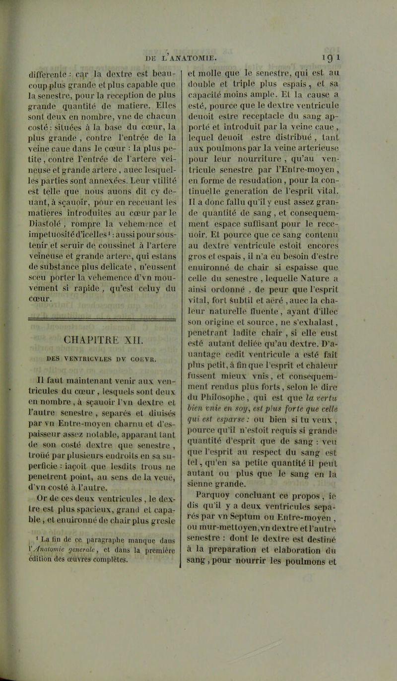 (liffeiente •• cqr la dextre est beau- coup plus grande et plus capable que la senestre, pour la réception de plus g^rande quantité de matière. Elles sont deux en nombre, vue de chacun coslé : situées à la base du cœur, la plus grande , contre l'entrée de la veine caue dans le cœur : la plus pe- tite , contre l'entrée de l'artère vei- neuse et grande artère , auec lesquel- les parties sont annexées. Leur vtilité est telle que nous auons dit cy de- uant, à sçauoir, pour en receuant les matières introduites au cœur par le Diastolé , rompre la véhémence et impétuosité d'icelles ' : aussi pour sous- tenir et seruir de coussinet à l'artère veineuse et grande artère, qui estans de substance plus délicate, n'eussent sceu porter la véhémence d'vn mou- vement si rapide , qu'est celuy du cœur. CHAPITRE XII. DES VENTRICVLES DV COKVR. Il faut maintenant venir aux ven- tricules du cœur, lesquels sont deux en nombre , à sçauoir l'vn dextre et l'autre senestre , séparés et diuisés par vn Entre-moyen charnu et d'es- paissenr assez notable, apparant tant de son costé dextre que senestre , troiié par plusieurs endroits en sa su- perficie : iaçoit que lesdits trous ne pénètrent point, au sens de la veué, d'vn costé à l'autre. Or de ces deux ventricules , le dex- tre est plus spacieux, grand et capa- ble , et enuironné de chair plus gresle • La lin de ce paragraphe manque dans YAnaiomie fjetierate, et dans la première édition des œuvres complètes. et molle que le senestre, qui est au double et triple plus espais, et sa capacité moins ample. Et la cause a esté, pource que le dextre ventricule deuoit estre réceptacle du sang ap- porté et introduit par la veine caue , lequel deuoit estre distribué , tant aux poulmons par la veine arterieuse pour leur nourriture , qu'au ven- tricule senestre par l'Enlre-moyen, en forme de resudation, pour la con- tinuelle génération de l'esprit vital. Il a donc fallu qu'il y eust assez gran- de quantité de sang , et consequem- ment espace suffisant pour le rece- uoir. Et pource que ce sang contenu au dextre ventricule estoit encores gros et espais, il n'a eu besoin d'estre enuironné de chaii si espaisse que celle du senestre , lequelle Nature a ainsi ordonné , de peur que l'esprit vital, fort èubtil et aëré , auec la cha- leur naturelle fluente , ayant d'illec son origine et source, ne s'exhalast, pénétrant ladite chair , si elle eust esté autant déliée qu'au dextre. D'a- uantagc cedit ventricule a esté fait plus petit, à fin que l'esprit et chaleur fussent mieux vnis, et consequem- ment rendus plus forts, selon le dire du Philosophe , qui est que la vertu bien vnie en soy, est plus forte que celle qui est espar se : ou bien si tu veux , pource qu'il n'estoit requis si grand(; quantité d'esprit que de sang : veu que l'esprit au respect du sang est tel, qu'en sa petite quantité il peut autant ou plus que le sang en la sienne grande. Parquoy concluant ce propos, ic dis qu'il y a deux ventricules sépa- rés par vn Septum ou Entre-moyen , ou mur-mettoyen,vn dextre et l'autre senestre : dont le dextre est destiné à la préparation et élaboration du sang, poui- nourrir les poulmons et