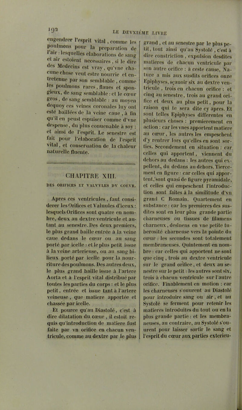 LE DEVXIJ engfenrtror l'osprit vital , comme l(;s poulmoiKS pour lu préparation de l'air .-lesquelles elaboralions de sang et air estoient nécessaires , si le dire des Médecins est vray,qu'vne cha- cnne chose vent estre nourrie et en- tretenue par son semblable , commet les ponlmons rares, lianes et spon- gieux, de sang semblable : et le cœur gros, de sang semblable : au moyen dequoy ces veines coronales luy ont esté baillées de la veine cane , à fin qn'il en peust espuiser comme d'vne despense, du plus conuenable à soy : et ainsi de l'esprit. Le seneslre est lait pour l'élaboration de l'esprit vital, et conseruation de la chaleur naturelle fluente. CHAPITRE XIII. DES ORIFICES ET VALVVLES DV COfiVR, Apres ces ventricules , faut consi- dérer les Orifices et Valuules d'iceux : lesquels Orifices sont quatre en nom- bre, deux au dextre ventricule et au- tant au senestre. Des deux premiers, le plus grand baille entrée à la veine caue dedans le cœur ou au sang porté par icelle : et le plus petit issue à la veine arterieuse, ou au sang bi- lieux porté par icelle pour la nour- riture des ponlmons. Des autres deux, le plus grand baille issue à l'artère Aorta et à l'esprit vital distribué par toutes les parties du corps : et le plus petit, entrée et issue tant à l'artère veineuse , que matière apportée et chassée par icelle. Et pource qu'au Diastolé, c'est à dire dilatation du cœur , il estoit re- quis qu'introduction de matière fust faite par vn orifice en chacun ven- tricule, comme au dextre par le plus lîiVlE LIVRE grand , et an seneslre par le plus pe- tit, tout ainsi qu'au Systole , c'est à dire constriction , expnlsion desdites matières de chacun ventricule par son autre orifice : à ceste cause, Na- Inre a mis atix susdits orifices onze Epiphyses, sçauoir six au dextre ven- tricule , trois en chacun orifice : et cinq au senestre, trois au grand ori- fice et deux au plus petit, pour la raison qui te sera dite cy après. Et sont telles Epiphyses différentes en plusieurs choses : premièrement en action : car les vues apportent matière au cœur, les autres les empeschent d'y rentrer lors qu'elles en sont sor- ties. Secondement en situation : car celles qui apportent, viennent du dehors au dedans : les autres qui ex- pellent, du dedans au dehors. Tierce- raent en figure : car celles qui appor- tent,'sont quasi de figure pyramidale, et celles qui empeschent l'introduc- tion sont faites à la similitude d'vn grand C Romain. Quartement en substance : car les premières des sus- dites sont en leur plus grande partii; charneuses ou tissues de filamens charncux, desînens en vne petite tu- berosité charneuse vers la pointe du cœur : les secondes sont totalement membraneuses. Quintement en nom- bre : car celles qui apportent ne sont que cinq , trois au dextre ventricule sur le grand orifice, et deux au se- nestre sur le petit : les autres sont six, trois à chacun ventricule sur l'autre orifice. Finablement en motion : car les charneuses s'ouurent au Diastolé pour introduire sang ou air , et au Systolé se ferment pour retenir les matières introduites du tout ou en la plus grande partie : et les membra- neuses, au contraire, au Systolé s'ou- urent pour laisser sortir le sang et l'esprit du cœur aux parties exterieu-