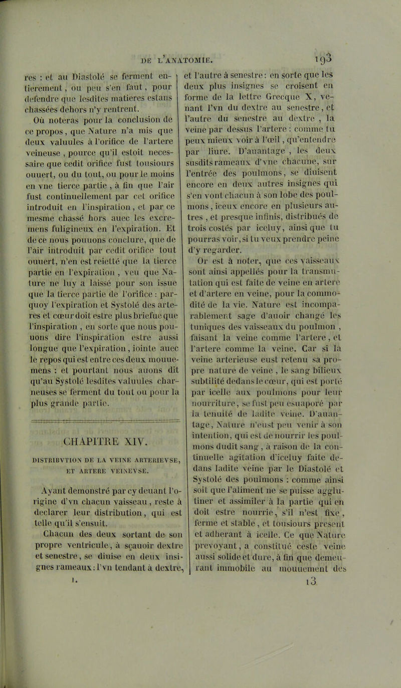 DE LAJVATOMIE. res : et au Diastole se ferment en- ' liei ement, ou peu s'en faut, pour (U'fendre que lesdites matières estans chassées dehors n'y rentrent. Où noteras ponr la conclusion de ce propos , que Nature n'a mis que deux valuules à l'orifice de l'artère veineuse , pource qu'il estoit néces- saire que cedit orifice fust tousiours ouuert, ou du tout, ou pour le moins en vue tierce partie , à fin que l'air lust continuellement par cet orifice introduit en l'inspiration, et par ce mesme chassé itors auec les excre- niens fulig^ineux en l'expiration. Et de ce nous pouuons conclure, que de l'air introduit par cedit orifice tout ouuert, n'en est reietté que la tierce partie en l'expiration , veu que Na- ture ne luy a laissé pour son issue que la tierce partie de l'orifice : par- quoy l'expiration et Systole des artè- res et cœur doit estre plus briefue que l'inspiration , en sorte que nous pou- uons dire l'inspiration estre aussi longue que l'expiration, iointe auec le repos qui est entre ces deux mouue- mens : et pourtant nous auons dit qu'au Systole lesdites valuules char- neuses se ferment du tout ou pour la plus grande partie. CHAPITRE XIV. DISTRIBVÏION DE LA VEINE ARTEIUEVSE, ET AIITERE VEINEVSE. Ayant demonstré par cy deuant l'o- rigine d'vn chacun vaisseau, reste à déclarer leur distribution, qui est telle qu'il s'ensuit. Chacun des deux sortant de son propre ventricule, à sçauoir dextre et senestre, se diuise en deux insi- gnes rameaux: rvu tendant à dextre, 1. 193 et l'autre à senestre : en sorte que les deux plus insignes se croisent en forme de la lettre Grecque X, ve- nant l'vn du dextre au senestre, et l'autre du senestre au dextre , la veine par dessus l'artère : comme lu peux mieux voir à l'œil, qu'entendre par liure. D'auantage , les deux susdits rameaux d'vne chacune, sur l'entrée des poulmons, se diuisent encore en deux autres insignes qui s'en vont chacun à son lobe des poul- mons , iceux encore en plusieurs au- tres , et presque infinis, distribués de trois costés par iceluy, ainsi que lu pourras voir, si tu veux prendre peine d'y regarder. Or est à noter, que ces vaisseaux sont ainsi appellés pour la transmu- tation qui est faite de veine en artère et d'artere en veine, pour la commo- dité de la vie. Nature est incompa- rablement sage d'auoir changé les tuniques des vaisseaux du poulnion , faisant la veine comme l'artère, et l'artère comme la veine. Car si la veine arterieuse eust retenu sa pro- pre nature de veine , le sang bilieux subtilité dedans le cœur, qui est porlé par icelle aux poulmons pour leur nourriture, se fust peu esuaporé par la ténuité de ladite veh»e. D'auan- tage, Nature n'eust peu venir à son intention, qui est de nourrir les poul- mons dudit sang, à raison d(> la con- liniu'lle agitation d'iceluy faite de- dans ladite veine par le Diastole et Systolé des poulmons : comme ainsi soit que l'aliment ne se puisse agglu- tiner et assimiler à la partie qui en doit estre nourrie, s'il n'est fixe , ferme et stable, et tousiours présent et adhérant à icelle. Ce que Nature prévoyant, a constitué cesle veine aussi solide et dure, à fin que demeu- rant inmiobile au mouuement des l3