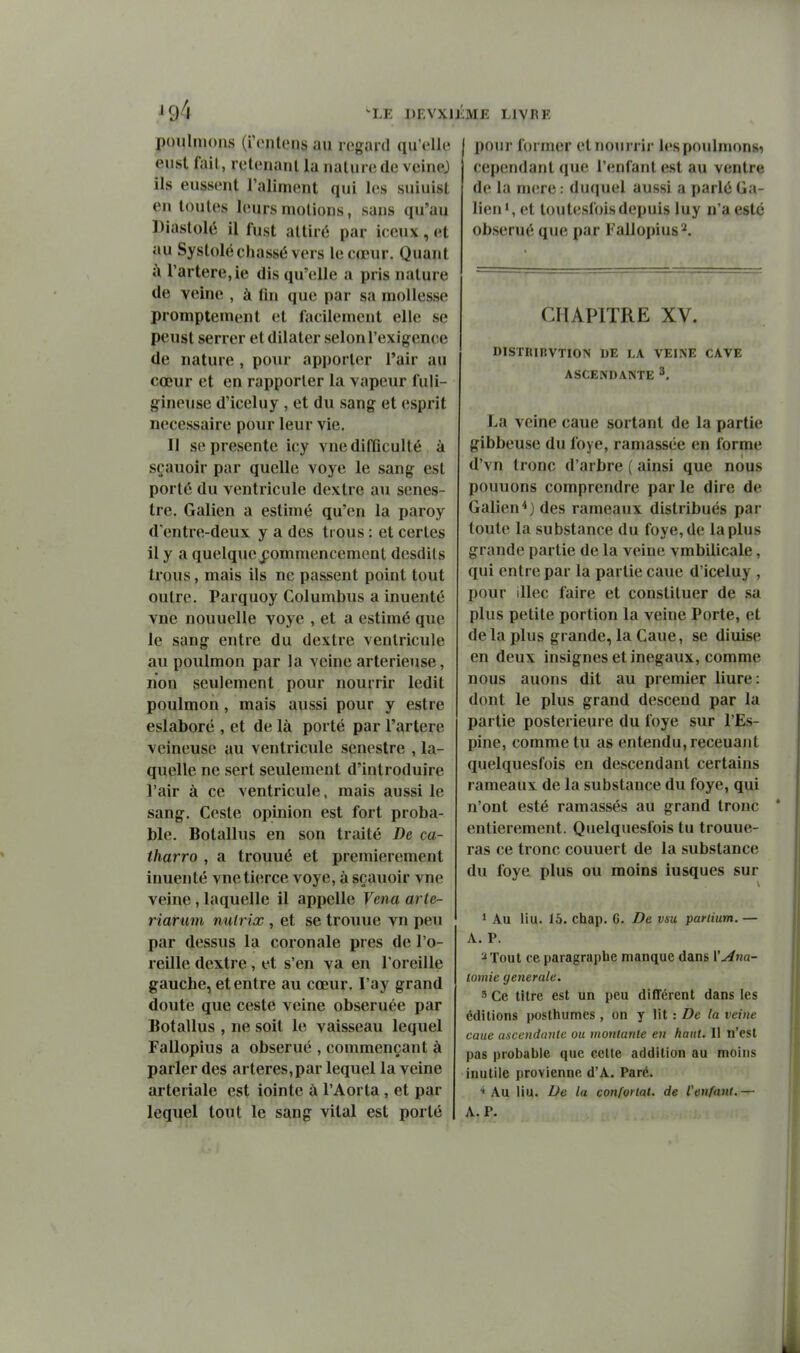 ^94 poulmons (i'ontcns au regard qu'elle eust fail, retenant la natnrede veinej ils eussent l'aliment qui les suiuisl en toutes leurs niolions, sans qu'au Diastolé il fust attiré par iceux , et au Systole chassé vers le cœur. Quant à l'artère,ie dis qu'elle a pris nature de veine , à fin que par sa mollesse prompteinent et facilement elle se peust serrer et dilater selon l'exigence de nature, pour apport(;r l'air au cœur et en rapporter la vapeur fuli- gineuse d'iceluy , et du sang et esprit nécessaire pour leur vie. II se présente icy vne difficulté à sçauoir par quelle voye le sang est porté du ventricule dextre au senes- tre. Galien a estimé qu'en la paroy d'entre-deux y a des trous : et certes il y a quelque j;ommencement desdils trous, mais ils ne passent point tout outre. Parquoy Columbus a inuenté vne nouuelle voye , et a estimé que le sang entre du dextre ventricule au poulmon par la veine arterieuse, lion seulement pour nourrir ledit poulmon, mais aussi pour y estre eslaboré , et de là porté par l'artère veineuse au ventricule senestre , la- quelle ne sert sevUement d'introduire l'air à ce ventricule, mais aussi le sang. Geste opinion est fort proba- ble. Botallus en son traité De ca- tharro , a trouué et premièrement inuenté vne tierce voye, à sçauoir vne veine, laquelle il appelle Venu arte- riarum nutrix, et se troxiue vn peu par dessus la coronale près de l'o- reille dextre, et s'en va en l'oreille gauche, et entre au cœur, l'ay grand doute que ceste veine obseruée par Botallus , ne soit le vaisseau lequel Fallopius a obserué , commençant à parler des artères, par lequel la veine arteriale est iointe à l'Aorta , et par 'LE DF.VXlIiME LIVRE lequel tout le sang vital est porté pour former et nourrir h'spoulnionsi cependant que l'enfant est au ventre de la mere : duquel aussi a parlé Ga- lien*, et toutesfoisdeiiuis luy n'a esté obserué que par Fallopius 2. CHAPITRE XV. DISTRIIIVTION UE LA VEINE CAVE ASCENDANTE ^. La veine caue sortant de la partie gibbeuse du foye, ramassée en forme d'vn tronc d'arbre ( ainsi que nous pouuons comprendre par le dire de Galien*) des rameaux distribués par toute la substance du foye, de la plus grande partie de la veine vmbilicale, qui entre par la partie caue d'iceluy , pour illec faire et constituer de sa plus petite portion la veine Porte, et de la plus grande, la Caue, se diuise en deux insignes et inégaux, comme nous auons dit au premier liure: dont le plus grand descend par la partie postérieure du foye sur l'Es- pine, comme tu as entendu, receuant quelquesfois en descendant certains rameaux de la substance du foye, qui n'ont esté ramassés au grand tronc entièrement. Quelquesfois tu trouue- ras ce tronc couuert de la substance du foye plus ou moins iusques sur * Au liu. 15. chap. 6. De vsu partium. — A. P. 2 Tout ce paragraphe manque dans VAna- lomie générale. 3 Ce titre est un peu différent dans les éditions posthumes , on y lit : De la veine caue a-sccndanle ou inonlanle en haut. Il n'est pas probable que celte addition au moins inutile provienne d'A. Paré. ■* Au liu. De la confortât, de l'enfant.— A. P.