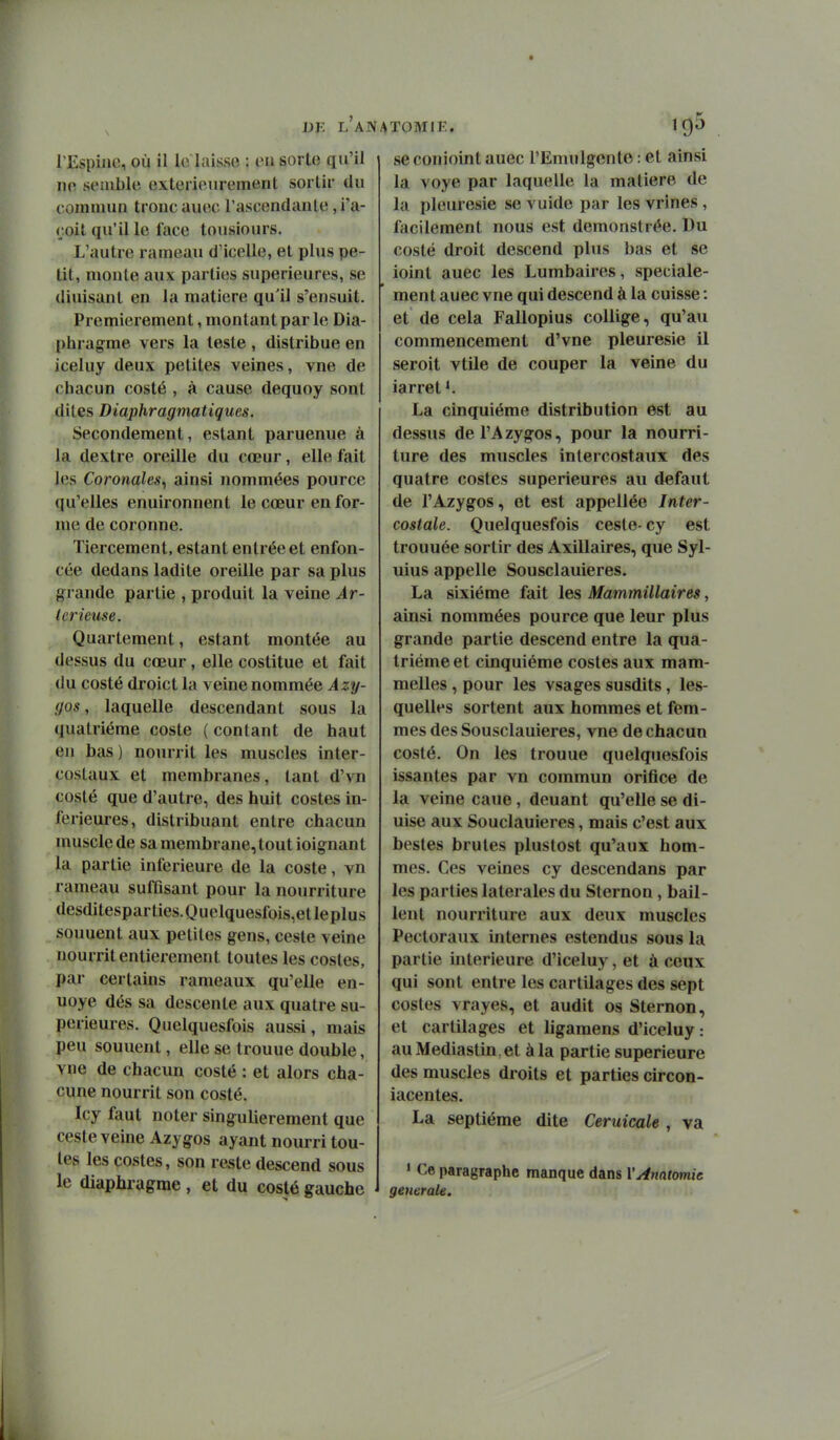 l'Espiiie, où il lo laisse : eu sorte qu'il ne semble extérieurement sortir du t oinnum tronc auec l'ascendante ,i'a- çoil qu'il le lace tousiours. L'autre rameau d'icelle, et plus pe- tit, monte aux parties supérieures, se diuisant en la matière qu'il s'ensuit. Premièrement, montant par le Dia- phragme vers la teste , distribue en iceluy deux petites veines, vue de chacun costé , à cause dequoy sont dites Diaphragmatiques. Secondement, estant paruenue à la dextre oreille du cœur, elle fait les Coronales^ ainsi nommées pource qu'elles enuironnent le cœur en for- me de coronne. Tiercement, estant entrée et enfon- cée dedans ladite oreille par sa plus grande partie , produit la veine Ar- Icrieuse. Quartement, estant montée au dessus du cœur, elle costitue et fait du costé droict la veine nommée Azy- (jos, laquelle descendant sous la quatrième coste ( contant de haut en bas ) nourrit les muscles inter- costaux et membranes, tant d'vn costé que d'autre, des huit costes in- férieures, distribuant entre chacun muscle de sa membrane, tout ioignant la partie inférieure de la coste, vn rameau sufûsant pour la nourriture desditesparties.Quelquesfois,etleplus souuent aux petites gens, ceste veine nourrit entièrement toutes les costes, par certains rameaux qu'elle en- uoye dés sa descente aux quatre su- périeures. Quclquesfois aussi, mais peu souuent, elle se trouue double, vne de chacun costé : et alors cha- cune nourrit son costé. Icy faut noter singulièrement que ceste veine Azygos ayant nourri tou- tes les costes, son reste descend sous le diaphragme , et du costé gauche seconioint auec l'Emulgcnto : et ainsi la voye par laquelle la matière de la pleurésie se vuide par les vrines , facilement nous est demonstrée. Du costé droit descend plus bas et se ioint auec les Lumbaires, spéciale- ment auec vne qui descend à la cuisse : et de cela Fallopius coUige, qu'au commencement d'vne pleurésie il seroit vtile de couper la veine du iarret *. La cinquième distribution est au dessus del'Azygos, pour la nourri- ture des muscles intercostaux des quatre costes supérieures au défaut de l'Azygos, et est appellée Inter- costale. Quelquesfois ceste- cy est trouuée sortir des Axillaires, que Syl- uius appelle Sousclauieres. La sixième fait les Mammillaires, ainsi nommées pource que leur plus grande partie descend entre la qua- trième et cinquième costes aux mam- melles, pour les vsages susdits, les- quelles sortent aux hommes et fem- mes des Sousclauieres, vne de chacun costé. On les trouue quelquesfois issantes par vn commun orifice de la veine cane, deuant qu'elle se di- uise aux Souclauieres, mais c'est aux bestes brutes pluslost qu'aux hom- mes. Ces veines cy descendans par les parties latérales du Sternon , bail- lent nourriture aux deux muscles Pectoraux internes estendus sous la partie intérieure d'iceluy, et à ceux qui sont entre les cartilages des sept costes vrayes, et audit os Sternon, et cartilages et ligamens d'iceluy : au Mediastin , et à la partie supérieure des muscles droits et parties circon- iacentes. La septième dite Ceruicale , va * Ce paragraphe manque dans V^natomic gemrale.