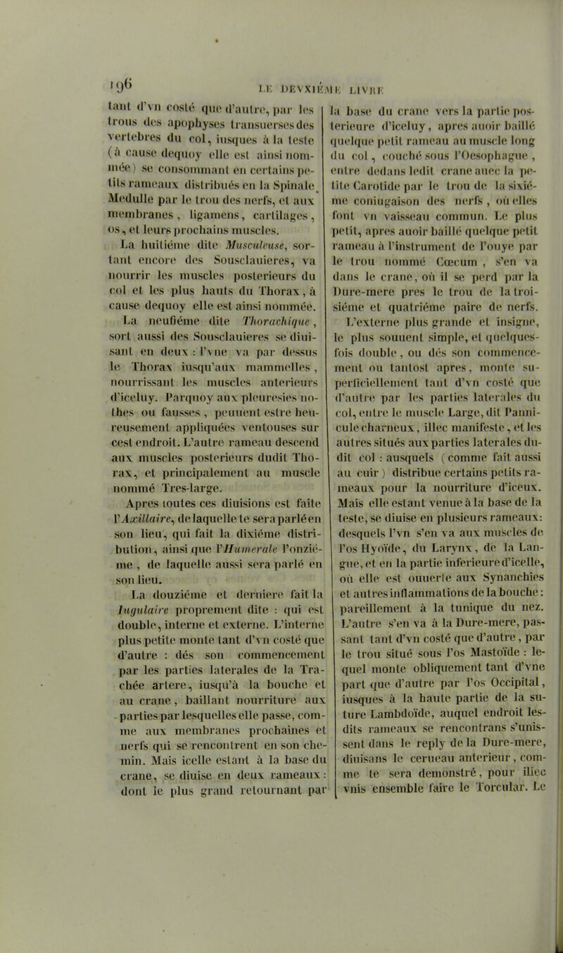 LK iJËVXIl'i tant iV\n coslé quo il'aiilir, \y.u- les trous des apophyses tiansuersesdes vertèbres du col, iiisques à la teste (à cause dequoy elle est ainsi nom- mée) se cousonmianl en cerlains pe- tits rameaux distribués en la Spinale^ Medulle par le Irou des nerfs, (it aux membranes, ligamens, cartilages, os, et leurs prochains muscles. La huitième dite Miisculcuse, sor- tant encore des Sousclauieres, va nourrir les muscles postérieurs du col et les plus hauts du Thorax, à cause dequoy elle est ainsi nommée. La neufiéme dite Thorachiquc, sort aussi des Sousclauieres se diui- sant en deux : l'v ne va par dessus le Thorax iusqu'aux mammelles, nouirissanl les muscles antérieurs d'iceluy. Parquoy aux pleurésies no- thes ou fausses , peuuent eslre heu- reusement appliquées A^entouses sur cest endroit. L'autre rameau descend aux muscles postérieurs dudit Tho- rax, et principalement au muscle nommé Très-large. Apres toutes ces diuisions est faite VAxillaire^ de laquelle te seraparléen son lieu, qui fait la dixième distri- bution, ainsi que VHumcrale l'onziè- me , de laquelle aussi sera parlé en son lieu. La douzième et dernière fait la Ingulaire proprement dite : qui est double, interne et externe. L'hiterne plus petite monte tant d'\n costé que d'autre : dés son commencement par les parties latérales de la Tra- chée artère, iusqu'à la bouche et au crâne, baillant nourriture aux parties par lesquelles elle passe, com- me aux membranes prochaines et nerfs qui se rencontrent en son che- min. Mais icelle estant à la base du crâne, se diuise en deux rameaux: dont le plus grand retournant par ;Mi; LIVHF. la base du crâne vers la partie pos- térieure d'iceluy, après auoir bailh; (luelque i)etit rameau au muscle long du col, couché sous l'Oesophague , entre dedans ledit crâne anec la pe- tite C.arotide par le trou de la sixiè- me coniugaison des nerfs , où elles font vn vaisseau commun. Le plus petit, après auoir bailh; quelque petit rameau à l'instrument de l'onye par le trou nommé Cœcum , s'en va dans le crâne, où il se i)erd par la Dure-mere près le trou de la troi- sième et quatrième paire de nerfs. L'externe plus grande et insigne, le plus souuent simple, et quelques- fois double, ou dès son commence- ment ou tantost après, monte su- perficiellement tant d'vn costé que d'autie par les parties latérales du col, entre le muscle Large, dit Panni- cule charneux, illec manifeste, et les autres situés aux parties latérales du- dit col : ausquels ( comme fait aussi au cuir ) distribue certains petits ra- meaux pour la nourriture d'iceux. Mais elle estant venue à la base de la teste, se diuise en plusieurs rameaux: desquels l'vn s'en va atix muscles de l'os Hyoïde, du Larynx, de la Lan- gue, et en la partie inférieure d'icelle, où elle est ouuerle aux Synanchies et autres inflammations de la bouche : pareillement à la tunique du nez. L'autre s'en va à la Dure-mere, pas- sant tant d'vn costé que d'autre, par- le trou situé sous l'os Mastoïde : le- quel monte obliquement tant d'vne part que d'autre par l'os Occipital, iusques à la haute partie de la su- ture Lambdoïde, auquel endroit les- dits rameaux se rencontrans s'unis- sent dans le reply de la Dure-mere, dinisans le cerueau antérieur, com- me te sera demonstré, pour illec vnis ensemble l'aire le Torcular. Le