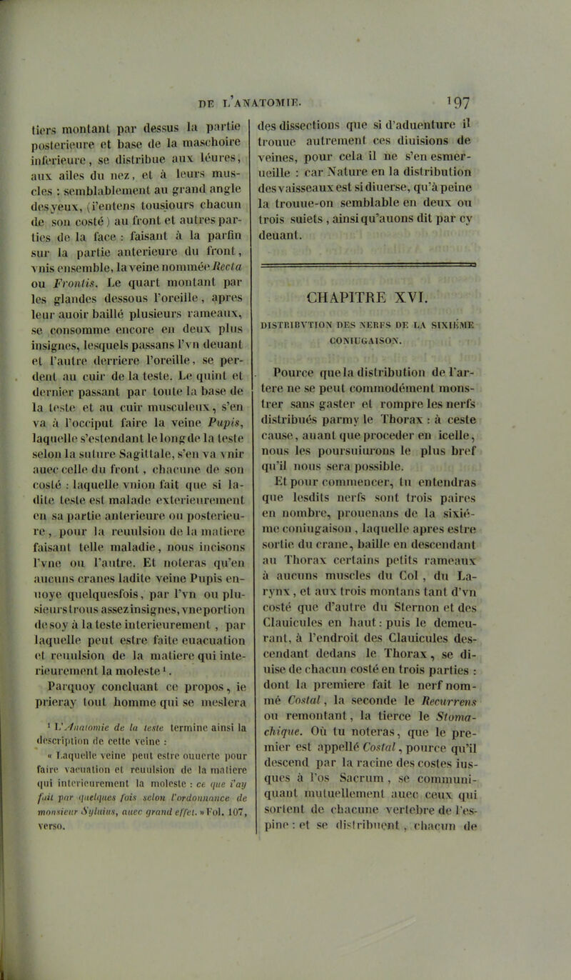 DE l'aTN tiers montant par dessus la partie postérieure et base de la maschoire inférieure, se distribue aux léures, aux ailes du nez, et à leurs mus- cles : semblablement au grand angle des yeux, (i'entens tousiours chacun de sou costé) au front et autres par- lies de la face : faisant à la parfm sur la partie antérieure du front, vnis ensemble, la veine nommé^^ Recta ou Froniis. Le quart montant par les glandes dessous l'oreille, après leur auoir baillé plusieurs rameaux, se consomme encore en deux plus insignes, lesquels passans l'vn deuant et l'autre derrière l'oreille, se per- dent au cuir de la teste. Le quint et dernier passant par toute la base de la teste et au cuir musculeux, s'en va à l'occiput faire la veine Pupis, laquelle s'estendant lelongde la leste selon la suture Sagittale, s'en va vnir auec celle du front, chacune de son costé : laquelle vnion fait que si la- dite teste est malade extérieurement en sa partie antérieure ou postérieu- re, pour la reuulsion de la matière faisant telle maladie, nous incisons Tvne ou l'autre. Et noteras qu'en aucuns crânes ladite veine Pupis en- uoye quelquesfois, par l'vn ou plu- sieurs trous assez insignes, vneportion d(îsoy à la teste intérieurement , par laquelle peut estre faite euacualion et reiuilsion de la matière qui inté- rieurement la moleste '. Parquoy concluant ce propos, ie prieray (ont homme qui se meslera ' Vylnntomie de la teste termine ainsi la ilcscripiion de cette veine : « T-aquellc veine peut eslic ouuertc jwur faire vactialion et reuulsion de la matière qui inlcrieuremenl la molcslc : ce que i'ay [ail j)fir quelques fois selon l'ordonnance de monsieur Sijlniu.i, auec grand effet. »Fol. 107, verso. lTOMte. 197 des dissections que si d'aduenture il trouue autrement ces diuisions de veines, pour cela il ne s'en esmer- ueille : car Nature en la distribution des vaisseaux est sidiuerse, qu'à peine la trouue-on semblable en deux ou trois suiets , ainsi qu'auons dit par cy deuant. CHAPITRE XVI. DISrr.ïBVÏION DES NEBFS DE LA SIXIKME CONIUGAISON. Pource que la distribution de l'ar- tère ne se peut commodément mons- trer sans gaster et rompre les nerfs distribués parmy le Thorax : à cesle cause, auant que procéder en icelle, nous les poursuiurons le plus bref qu'il nous sera possible. Et pour commencer, tu entendras que lesdits nerfs sont trois paires en nombre, prouenans de la sixiè- me coniugaison , laquelle après estre sortie du crâne, baille en descendant au Thorax certains petits rameaux à aucuns muscles du Col , du La- rynx , et aux trois montans tant d'vn costé que d'autre du Stem on et des Clauicules en haut : puis le demeu- rant, à l'endroit des Clauicules des- cendant dedans le Thorax, se di- uise de chacun costé en trois parties : dont la première fait le nerf nom- uié CoKkil, la seconde le Remrrem ou remontant, la tierce le Stoma- chique. Où tu noteras, que le pre- mier est appellé Costal, pource qu'il descend par la racine des costes ius- ques à l'os Sacrum , se communi- quant mutuellement auec ceux qui sortent de chacune vertèbre de l'es- pine : et se distribuent , chacun de