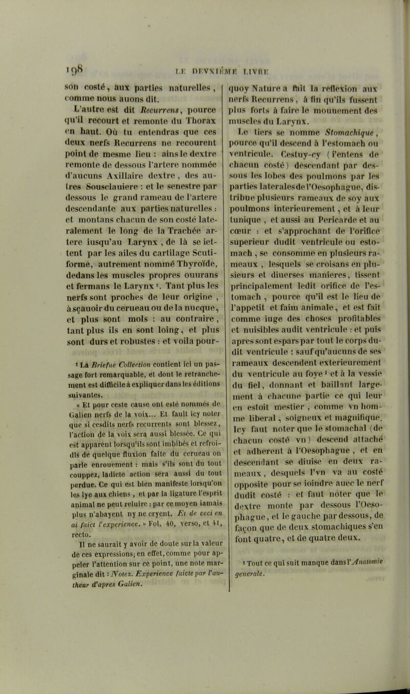 son costé, aux parties naturelles, comme nous auons dit. L'autre est dit Itecurrens, pource qu'il recourt et remonte du Tliorax en haut. Où tu entendras que ces deux nerfs Recurrens ne recourent point de mesme lieu : ains le dextre remonte de dessous l'artore nommée d'aucuns Axillairc dextre , des au- tres Sousclauiere : et le senestre par dessous le grand rameau de l'artère descendante aux parties naturelles : et montans chacun do son costé laté- ralement le long de la Trachée ar- tère iusqu'au Larynx , de là se iet- tent par les ailes du cartilage Scuti- forme, autrement nommé Thyroïde, dedans les muscles propres ouurans et fermans le Larynx Tant plus les nerfs sont proches de leur origine , àsçauoir du cerueau ou de la nucque, et plus sont mois : au contraire, tant plus ils en sont loing, et plus sont durs et robustes : et voila pour- » La Briefue Collection contient ici un pas- sage fort remarquable, et dont le retranche- ment est difficile à expliquer dans les éditions suivantes. « Et pour ceste cause ont esté nommés de Galien nerfs de la voix... Et faull icy noter que si cesdits nerfs récurrents sont blessez, l'action de la voix sera aussi blessée. Ce qui est apparent lorsqu'ils sont imbibés et refroi- dis de quelque fluxion faite du cerueau on parle enrouement : mais s'ils sont du tout couppez, ladicte action sera aussi du tout perdue. Ce qui est bien manifeste lorsqu'on les lye aux chiens, et par la ligature l'esprit animal ne peut reluire : par ce moyen iamais plus n'abayent ny ne cryent. Ei de ceci en ai faict l'expérience. >• Fol. 40, verso, et 41, recto. Il ne saurait y avoir de doute sur la valeur de ces expressions; en effet, comme pour ap- peler l'attention sur ce point, une note mar- ginale dit - Notez. Expérience faictepar Vau- theur d'après Galien. quoy Nature a ftiit la réflexion aux nerfs Recurrens, â fin (piMls fussent plus forts à faire le mouuement des muscles du Larynx. Le tiers se nomme Stomachique, pource qu'il descend à l'estomach ou ventricule. Cestuy-cy ( i'entens de chacun costé) descendant par des- sons les lobes des poulmons par les parties latérales de l'Oesophague, dis- tribue plusieurs rameaux de soy aux poulmons intérieurement, et à leur tunique , et aussi au Péricarde et au cœur : et s'approchant de l'orifice supérieur dudit ventricule ou eslo- mach , se consomme en plusieurs ra- meaux , lesquels se croisans en plu- sieurs et diuerses manières, tissent principalement ledit orifice de l'es- tomach , pource qu'il est le lieu de l'appétit et faim animale, et est fait comme iuge des choses profitables et nuisibles audit ventricule : et puis après sont espars par tout le corps du- dit ventricule : sauf qu'aucuns de ses rameaux descendent extérieurement du ventricule au foye * et à la vessie du fiel, donnant et baillant large- ment à chacune partie ce qui leur en estoit mestier , comme vn hom- me libéral, soigneux et magnifique. Icy faut noter que le stomachal (de chacun costé vn) descend attaché et adhèrent à l'Oesophague , et en descendant se diuise en deux ra- meaux, desquels l'vn va au costé opposite pour se ioindre auec le nerf dudit costé : et faut noter que le dextre monte par dessous l'Oeso- phague, et le gauche par dessous, de façon que de deux stomachiques s'en font quatre, et de quatre deux. 1 Tout ce qui suit manque dansl'^notom/e générale.