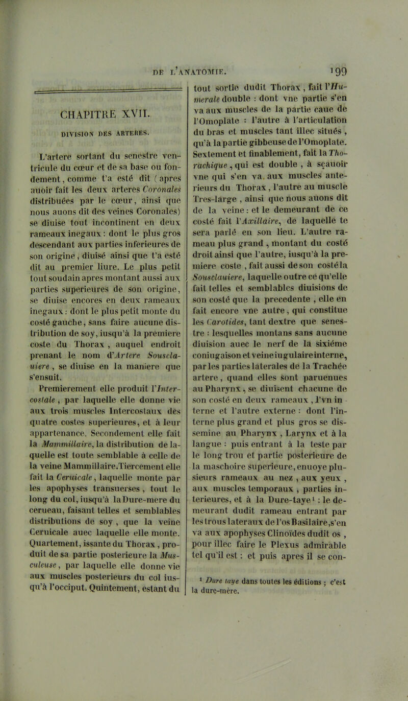 PÊ L ANATOMIE. CHAPITRE XVIT. DIVISION DES ARTERES. L'artere sortant du senestre ven- tricule du cœur et de sa base ou fon- dement , comme t'a esté dit ( après auoir fait les deux artères Coronales distribuées par le cœur, ainsi que nous auons dit des veines Coronales) se diuise tout incontinent en deux rameaux inégaux : dont le plus gros descendant aux parties inférieures de son origine , diuisé ainsi que t'a esté dit au premier liure. Le plus petit tout soudain après montant aussi aux parties supérieures de son origine, se diuise encores en deux rameaux inégauxdont le plus petit monte du coslé gauche, sans faire aucune dis- tribution de soy, iusqu'à la première coste du Thorax , auquel endroit prenant le nom û'Artère Souscla- uiere , se diuise en la manière que s'ensuit. Premièrement elle produit Y Inter- costale , par laquelle elle donne vie aux trois muscles Intercostaux des quatre costes supérieures, et à leur appartenance. Secondement elle fait la Mammillaire, la distribution de la- quelle est toute semblable à celle de la veine Mammillaire.Tiercement elle fait la Ceruicale, laquelle monte par les apophyses transuerses , tout le long du col, iusqu'à laDure-mere du cerueau, faisant telles et semblables distributions de soy , que la veine Ceruicale auec laquelle elle monte. Quartement, issante du Thorax, pro- duit de sa partie postérieure la Mus- culeuse, par laquelle elle donne vie aux muscles postérieurs du col ius- qu'à l'occiput. Quintement, estant du tout sortie dudit Thorax , fait VHu- nierale double : dont vne partie s'en va aux muscles de la partie caue de l'Omoplate : l'autre à l'articulation du bras et muscles tant illec situés , qu'à la partie gibbeuse de l'Omoplate. Sextement et finablement, fait la Tho- rachique , qui est double , à sçauoir vne qui s'en va aux muscles anté- rieurs du Thorax, l'autre au muscle Tres-làrge , ainsi que nous auons dit de la veine : et le demeurant de ce costé fait VAxillaire^ de laquelle te sera parlé en son lieu. L'autre ra- meau plus grand , montant du costé droit ainsi que l'autre, iusqu'à la pre- mière coste , fait aussi de son costé la Sousdauiere, laquelle outre ce qu'elle fait telles et semblables diuisions de son costé que la précédente , elle en fait encore vne autre, qui constitue les Carotides, tant dextre que senes- tre : lesquelles inonlans sans aucune dîuision auec le nerf de la sixième coniugaison et veine iugulaire interne, parles parties latérales de la Trachée artère, quand elles sont paruenues au Pharynx, se diuisent chacune de son costé en deux rameaux ,1'vn in terne et l'autre externe : dont l'in- terne plus grand et plus gros se dis- sémine au Pharynx , Larynx et à la langue : puis entrant à la teste par le long trou et partie postérieure de la maschoire supérieure,enuoye plu- sieurs rameaux au nez , aux yeux , aux muscles temporaux , parties in- térieures, et à la Dure-taye ' : le de- meurant dudit rameau entrant par les trous latéraux de l'os Basil aire,s'en va aux apophyses Clinoïdes dudit os , pour illec faire le Plexus admirable tel qu'il est : et puis après il se con- » Dure taye dans toutes les éditions ; c'est la dure-mére.