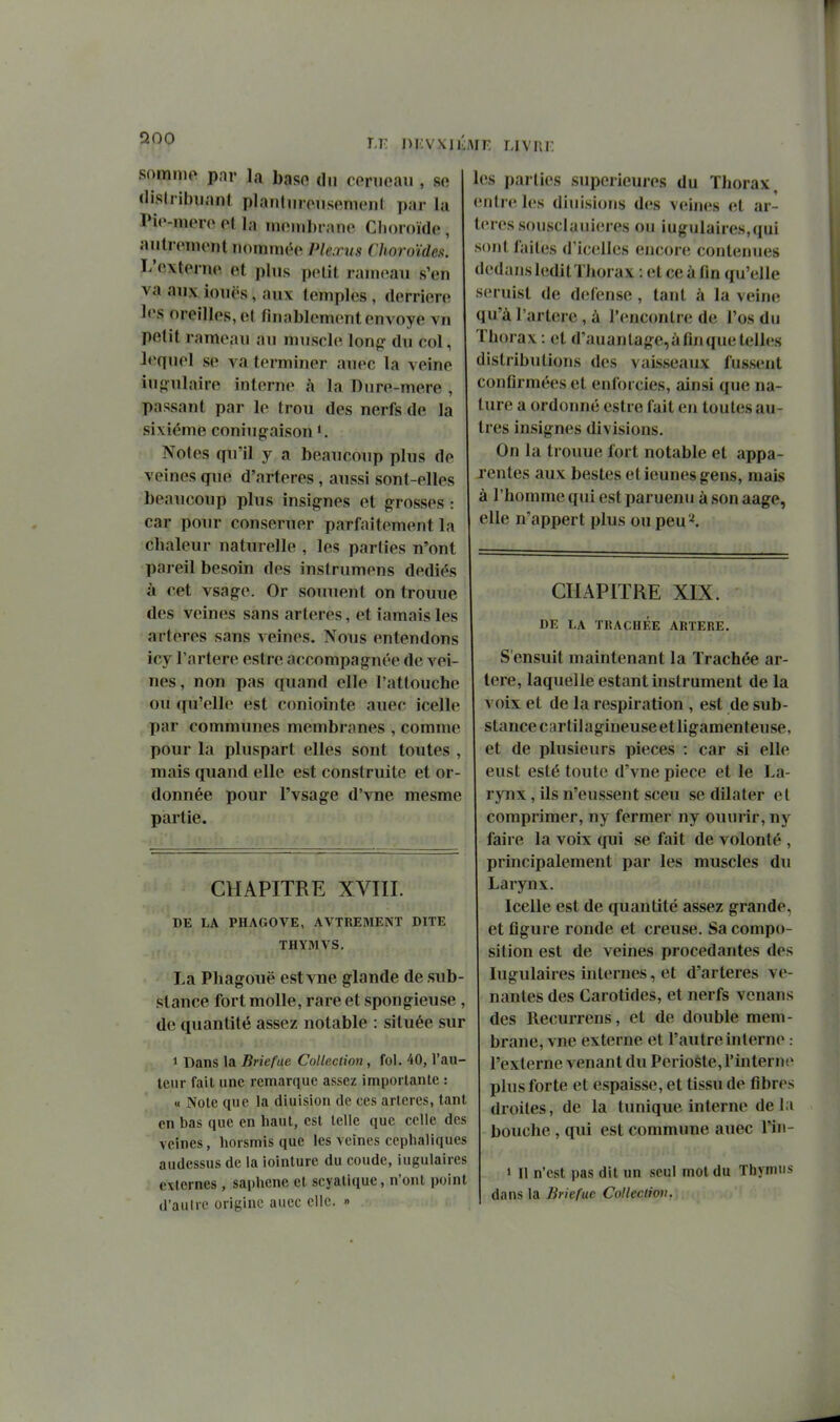 nKvxioiE livre snmnip par la baso du conicau , se (lisliibuanl planlumisemcnl par la Pic-nuM o (M la inomhrano Clioroïde , aiitroment iiominéo Ple.ms Choroïdes. L'externe et plus petit rameau s'en va aux iouës, aux teinples , derrière les oreilles, et finablement envoyé vn petit rameau au muscle du col, l«*qnel se va terminer auec la veine iuo-ulaire interne à la Diire-mere , passant par le trou des nerfs de la sixième coniugaison Notes qu'il y a beaucoup plus de veines que d'artères, aussi sont-elles beaucoup plus insignes et g-rosses : car pour conseruer parfaitement la chaleur naturelle , les parties n'ont pareil besoin des instrumens dédiés à cet vsag-e. Or somient on trouue des veines sans artères, et iamais les artères sans veines. Nous entendons icy l'artère estre accompagnée de vei- nes, non pas quand elle l'attoucbe ou qu'elle est coniointe auec icelle par communes membranes , comme pour la pluspart elles sont toutes , mais quand elle est construite et or- donnée pour l'vsage d'vne mesme partie. les parties supérieures du Thorax entre les diuisions des veines et ar- tères sousclaiiieres ou iugulaires,qui sont laites d'icellcs eucor(î contenues dedans leditThorax : et ce à fin qu'elle seruisl de défense, tant à la veine; qu'à l'arterc, à rencontre de l'os du Thorax : et d'auanlage,àfinqueteUes distributions des vaisseaux fussent confirmées et enfoi cies, ainsi que na- ture a ordoimé estre fait en toutes au- tres insignes divisions. On la trouue fort notable et appa- rentes aux bestesetieunesgens, mais à l'homme qui est paruenu à son aage, elle n'appert plus ou peu ^. CHAPITRE XVIII. DE LA PHAGOVE, AVTREMENT DITE THYMVS. La Phagouë estvne glande de sub- stance fort molle, rare et spongieuse , de quantité assez notable : située sur 1 Dans la Briefue Collection, fol. 40, l'au- teur fait une remarque assez importante : « Noie que la diuision de ces artères, tant en bas que en haut, est telle que celle des veines, horsmis que les veines cephaliques audessus de la iointure du coude, iugulaires externes , saphene et scyalique, n'ont point d'aulrc origine auec clic. » CHAPITRE XIX. DE LA TRACHÉE ARTERE. S'ensuit maintenant la Trachée ar- tère, laquelle estant instrument de la voix et de la respiration , est de sub- stance cartilagineuseet ligamenteuse, et de plusieurs pièces : car si elle eust esté toute d'vne pièce et le La- rynx , ils n'eussent sceu se dilater et comprimer, ny fermer ny ouurir, ny faire la voix qui se fait de volonté , principalement par les muscles du Larynx. Icelle est de quantité assez grande, et figure ronde et creuse. Sa compo- sition est de veines procédantes des Iugulaires internes, et d'artères ve- nantes des Carotides, et nerfs venans des Recurrens, et de double mem- brane, vue externe et l'autre interne : l'externe venant du Périoste, l'interne plus forte et espaisse, et tissu de fibres droites, de la tunique interne delà bouche , qui est commune auec l'in- • Il n'est pas dit un seul mot du Thymus dans la Briefue Collection.