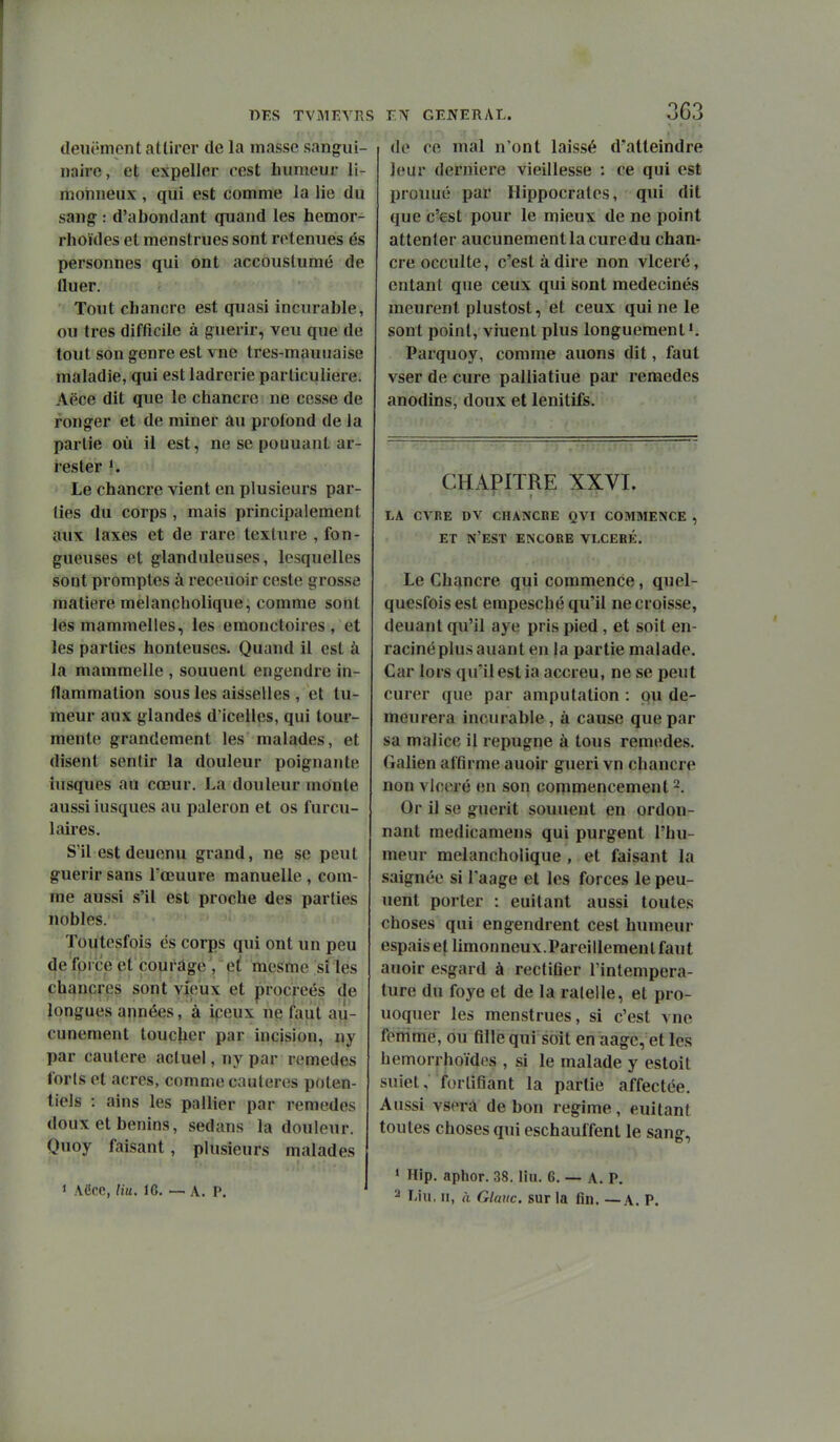 1 DKS TViMEVRS deuëment attirer de la masse sangiii- nnirc, et expeller cest humeur li- monneux , qui est comme la lie du sang : d'abondant quand les hemor- rhoïdes et menstrues sont retenues és personnes qui ont accouslumé de fluer. Tout chancre est quasi incurable, ou très difficile à guérir, veu que de tout son genre est vne tres-mauuaise maladie, qui est ladrerie particulière. Aëce dit que le chancre ne cesse de ronger et de miner au profond de la partie où il est, ne se pouuanl ar- resler ». Le chancre vient en plusieurs par- ties du corps , mais principalement aux taxes et de rare texture , fon- gueuses et glanduleuses, lesquelles sont promptes à receuoir ceste grosse matière meiançholique, comme sont les mammelles, les emonctoires , et les parties honteuses. Quand il est à la mammelle , souuent engendre in- flammation sous les aisselles , et tu- meur aux glandes d'icelles, qui tour- mente grandement les malades, et disent sentir la douleur poignante iusques au cœur. La douleur monte aussi iusques au paleron et os furcu- 1 aires. S'il estdeuenu grand, ne se peut guérir sans Tœuure manuelle , com- me aussi s'il est proche des parties nobles. ïoqtesfois es corps qui ont un peu de fprce et courage , et mesme si les chancres sont vieux et procréés de longues années, à ipeux ne l'aut au- cunement toucjier par incision, ny par cautère actuel, ny par remèdes forts et acres, comme caulerois poten- tiels : ains les pallier par remèdes doux et bénins, sedans la douleur. Quoy faisant, plusieurs malades > ACcc, Hu. 16. —. A. P. T-S GENERAL. 3j63 de ce mal n'ont laissé d'atteindre leur dernière vieillesse : ce qui est prouuc'; par Hippocrates, qui dit que c'est pour le mieux de ne point attenter aucunement la cure du chan- cre occulte, c'est à dire non vlceré, entant que ceux qui sont médecines meurent plustost, et ceux qui ne le sont point, viuent plus longuement». Parquoy, comme auons dit, faut vser de cure palliatiue par remèdes anodins, doux et lenitifs. CHAPITRE XXVI. LA CVRE DV CHANCRE QVI COMMENCE , ET n'est encore VLCEBÉ. Le Chancre qui commence, quel- quesfois est empesché qu'il ne croisse, deuant qu'il aye pris pied, et soit en- raciné plus auant en la partie malade. Car lors qu'il est ia accreu, ne se peut curer que par amputation : pu de- meurera inciu'able , à cause que par sa malice il répugne à tous remèdes. Galien affirme auoir guéri vn chancre non vlceré en son coqimencement ^. Or il se guérit souuent en ordon- nant medicamens qui purgent l'hu- meur meiançholique , et faisant la saignée si Taage et les forces le peu- uent porter : euitant aussi toutes choses qui engendrent cest humeur espais et limonneux.Pareillement fcUit auoir esgard à rectifier Tintempera- ture du foye et de la ralelle, et pro- uoquer les menstrues, si c'est vne femme, ou fille qui soit en aage, et les hemorrhoïdes , si le malade y estoit suiet, fortifiant la partie affectée. Aussi vsorà de bon régime, euitant toutes choses qui eschauffent le sang, ' Hip. aphor. 38. liu. 6. — A. P. 2 l'iii, II, à Glauc. sur la fin. — A. P.