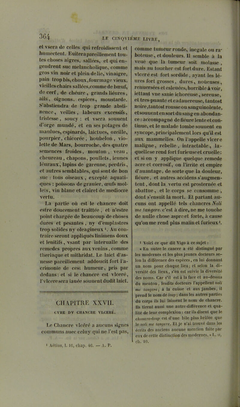 LE CINQVIÉME LIVRE, et vsera de celles qui refroidissent et Imniectent. Euiterapareillement tou- tes choses aigres, sallées, et qui en- gendrent suc melancholique, comme gros vin noir et plein délie, vinaigre, pain trop bis, cboux,rourmage vieux, vieilles chairs sallées,comme de bœuf, de cerf, de chéure, grands liéures, ails, oignons, espices, moustarde. S'abstiendra de trop grande absti- nence, veilles, labeurs excessifs, tristesse, soucy : et vsera souuent d'orge mundé, et en ses potages de maulues, espinards, laiclues, ozeille, pourpier, chicorée , houbelon , vio- lette de Mars, bourroche, des quatre semences froides, mouton , veau , cheureau, chapons, pouUets, ieunes léuraux, lapins de garenne, perdris, et autres semblables, qui sont de bon suc : tous oiseaux, excepté aquati- ques : poissons de grauier, œufs mol- lels, vin blanc et clairet de médiocre vertu. La partie où est le chancre doit estre doucement traittée , et n'estre point chargée de beaucoup de choses dures et pesantes , ny d'emplastres trop solides ny oléagineux Au con- traire seront appliqués linimens doux et lenitifs, vsant par inlerualle des remèdes propres aux venins, comme Iheriaque et raithridat. Le laict d'as- nesse pareillement addoucit fort l'a- crimonie de cesi humeur, pris par dedans : et si le chancre est vlceré, r vlceresera lauée souuent dudit laict. CHAPITRE XXVII. CVRE DV CHANCRE VLCERÉ. Le Chancre vlcéré a aucuns signes communs auec cehiy qui ne Test pas, 1 AcIiiiS; I. Ifi, cliap. 40. — A. P. comme tumeur ronde, inégale ou ra- boteuse , et douleurs. 11 semble à la veué que la tumeur soit molasse , mais au toucher est fort dure. Estant vlceré est fort sordide, ayant les lé- ures fort grosses , dures, noiieuses , renuersées et esleuées, horrible à voir, iettanl vue sanie ichoreuse, séreuse, et tres-puante et cadauereuse, tantost noire,tantost rousse ou sanguinolente, et souuent en sort du sang en abondan- ce : accompagné de fiéure lente etcon- tinue, et le malade tombe souuent en syncope, principalement lors qu'il est aux mammelles. On l'appelle vlcere maligne, rebelle, intractable, la- quelleserend fortfurieuseet cruelle: et si on y applique quelque remède acre et corrosif, on l'irrite et empire d'auantage, de sorte que la douleur, fiéure, et autres accidens s'augmen- tent , dont la vertu est prosternée et abattue, et le corps se consomme , dont s'ensuit la mort. El parlant au- cuns ont appelle tels chancres Noli me langere. c'est à dire, ne me louche de nulle chose asprc et forte, à cause qu'on me rend plus malin et furieux K 1 Voici ce que dit Vigo à ce sujet : « En outre le cancer a été distingué par les modernes et les plus jeunes docteurs se- lon la diB'érence des espèces, en lui donnant un nom pour chaque lieu; et selon la di- versité des lieux, s'en est suivie la diversité des noms. Car s'il est à la face et au-dessus du menton, lesdits docteurs l'appellent ho// me langere; à la cuisse et aux jambes, il prend le nom de /o«j) ; dans les autres parties du corps ils lui laissent le nom de chancre. Ils tirent aussi une autre différence et qua- lité de leur comploxlon : car ils disent que le clin)icre-loup est d'une bile plus brûlée que le noli me langere. El je n'ai trouvé dans les écrits des anciens aucune mcnlion faite par eux de cette distinction des modernes. » h. ii, ch. 10.