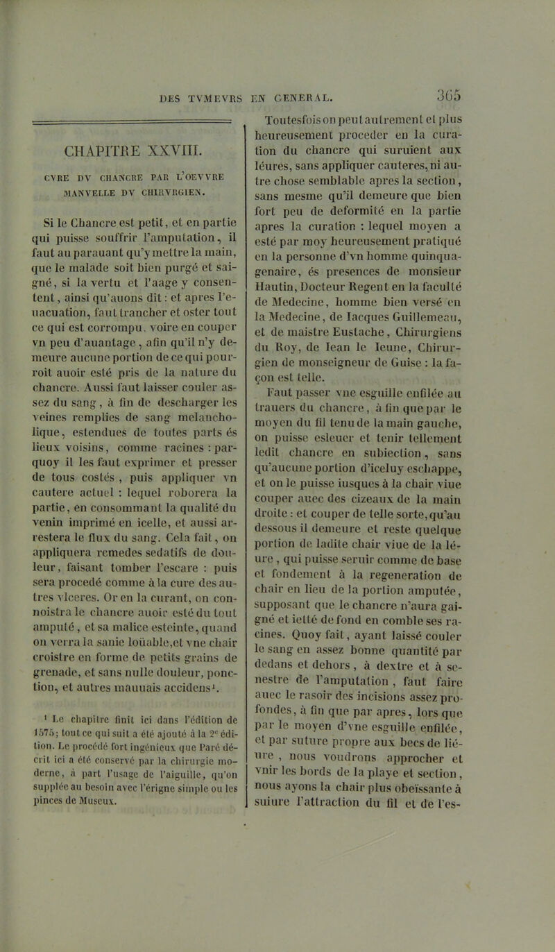 CHAPITRE XXVni. CVRE DV CHANCRE PAR l'oEVVRE MANVELLE DV CHIRVRGIEN. Si le Chancre est petit, et en partie qui puisse souffrir l'amputation, il faut auparauant qu'y mettre la main, que le malade soit bien purgé et sai- gné, si la vertu et l'aagey consen- tent , ainsi qu'auons dit : et après l'e- uacuation, faut trancher et ostcr tout ce qui est corrompu, voire en couper vn peu d'auantage, afin qu'il n'y de- meure aucune portion de ce qui pour- roit auoir esté pris de la nature du chancre. Aussi faut laisser couler as- sez du sang , à fin de descharger les veines remplies de sang melancho- lique, estendues de toutes parts és lieux voisins, comme racines : par- quoy il les faut exprimer et presser de tous costés , puis appliquer vn cautère actuel ; lequel roborera la partie, en consommant la qualité du venin imprimé en icelle, et aussi ar- restera le flux du sang. Cela fait, on appliquera remèdes sédatifs de dou- leur, faisant tomber l'escare : puis sera procédé comme à la cure des au- tres vlceres. Or en la curant, on con- noistrale chancre auoir esté du tout amputé, et sa malice esteinte, quand on verra la sanie louable,et vue chair croistre en forme de petits grains de grenade, et sans nulle douleur, ponc- tion, et autres mauuais accidens^ ' Le chapitre finit ici dans l'édition de 1575; tout ce qui suit a été ajouté à la T édi- tion. Le procédé fort ingénieux que Paré dé- crit ici a été conservé par la chirurgie mo- derne, à part l'usage de l'aiguille, qu'on supplée au besoin avec l'érigne simple ou les pinces de Muscu\. EN GENERAL. 3G5 Toutesfois on peut autrement el plus heureusement procéder en la cura- tion du chancre qui suruient aux léures, sans appliquer cautères, ni au- tre chose semblable après la section, sans mesme qu'il demeure que bien fort peu de deformité en la partie après la curalion : lequel moyen a esté par moy heureusement pratiqué en la personne d'vn homme quinqua- génaire, és présences de monsieur Hautin, Docteur Regent en la faculté de Médecine, homme bien versé en la Médecine, de lacques Guillemeaii, et de maistre Eustache, Chirurgiens du Roy, de lean le leune, Chirur- gien de monseigneur de Guise : la fa- çon est telle. Faut passer vne esguille enfilée au trauers du chancre, à fin que par le moyen du fil tenu de la main gauche, on puisse esleuer et tenir tellement ledit chancre en subiection, sans qu'aucune portion d'iceluy eschappe, et on le puisse iusques à la chair viue couper auec des cizeaux de la main droite : et couper de telle sorte, qu'au dessous il demeure et reste quelque portion de ladite chair viue de la lé- ure , qui puisse seruir comme de base et fondement à la régénération de chair en lieu de la portion amputée, supposant que le chancre n'aura gai- gné et ietté de fond en comble ses ra- cines. Quoyfait, ayant laissé couler le sang en assez bonne quantité par dedans et dehors, à dexlre et à sc- neslre de l'amputation , faut faire auec le rasoir des incisions assez pro- fondes, à fin que par après, lors que par le moyen d'vne esguille enfilée, et par suture propre aux becs de He- ure , nous voudrons approcher et vnir les bords de la playe et section, nous ayons la chair plus obéissante à suiure l'attraction du fil et de l'es-