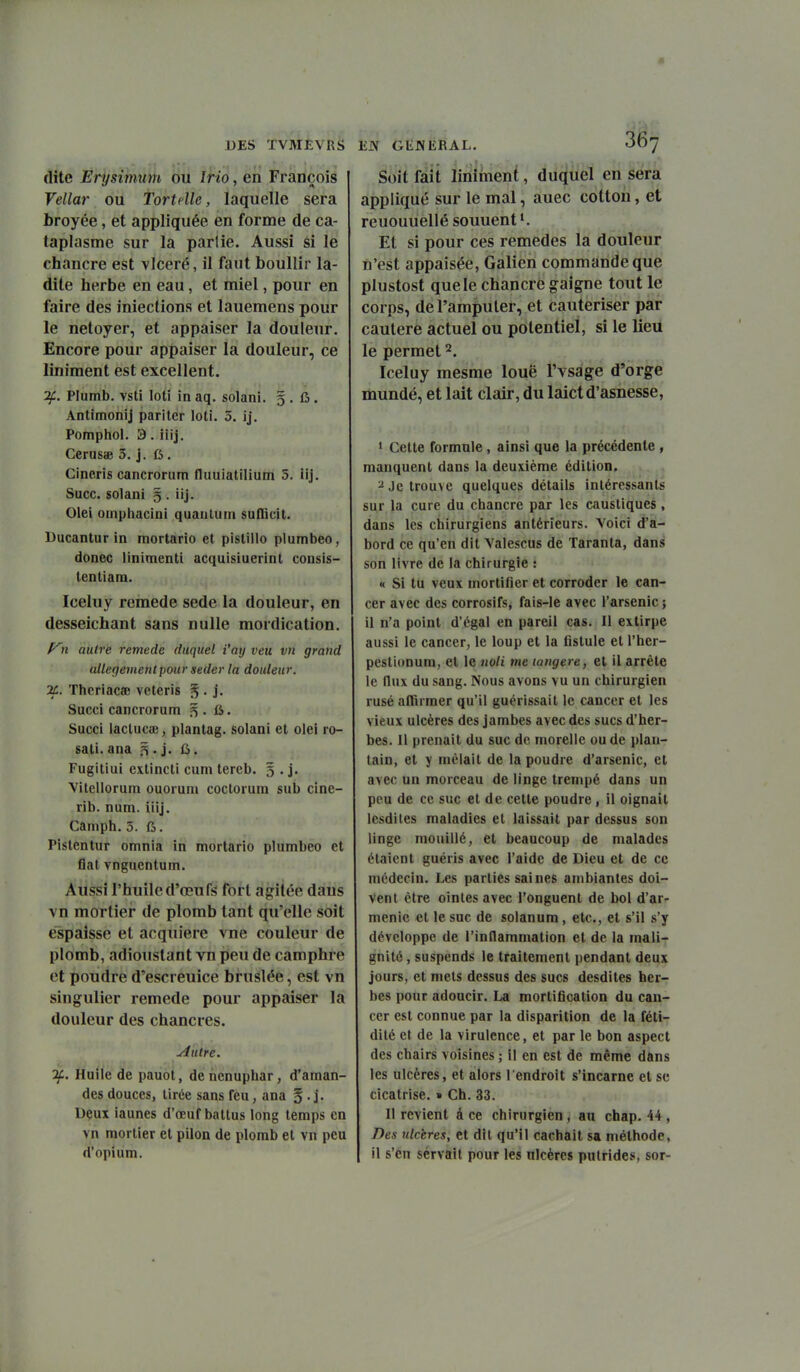dite Erysimiim ou Irio, en François Vellar ou Tort elle, laquelle sera broyée, et appliquée en forme de ca- taplasme sur la partie. Aussi si le chancre est vlceré, il faut boullir la- dite herbe en eau, et miel, pour en faire des iniections et lauemens pour le netoyer, et appaiser la douleur. Encore pour appaiser la douleur, ce Uniment est excellent. 2f. Plumb. vsti loti in aq. solani. 5 . fi. Antimonij pariter loti. 5. ij. Pomphol. 3. iiij, CerusiB 3. j. ft . Cine.ris cancroriim fluuiatilium 5. iij. Suce, solani g . iij. Olei omphacini quantum suflicit. Ducantur in mortario et pistillo plumbeo, donec linimenti acquisiuerint consis- tentiam. Iceluy remède sede la douleur, en desseichant sans nulle mordication. n autre remède duquel i'ay veu vn grand allégement pour seder la douleur. 2C. Thcriacffi veteris § • j- Succi cancrorum 5 . fi. Succi lactuciE, plantag. solani et olei ro- sati. ana 5 . j. fi. Fugitiui extincti cum tercb. g . j. Vitellorum ouorum coctorura sub cine- rib. num. iiij. Camph. 3. 6. Pistentur omnia in mortario plumbeo et flat vnguentum. Aussi l'huile d'œufs fort agitée dans vn mortier de plomb tant qu'elle soit éspaisse et acquière vne couleur de plomb, adioustant vn peu de camphre et poudre d'escreuice bruslée, est vn singulier remède pour appaiser la douleur des chancres. Autre. If. Huile de pauot, de nénuphar, d'aman- des douces, tirée sans feu, ana § . j. Deux iaunes d'œuf battus long temps en vn mortier et pilon de plomb et vn peu d'opium. Soit fait Uniment, duquel en sera appliqué sur le mal, auec cotton, et reuouuellé souuent *. Et si pour ces remèdes la douleur n'est appaisée, Galien commande que plustost que le chancre gaigne tout le corps, de l'amputer, et cautériser par cautère actuel ou potentiel, si le lieu le permet 2. Iceluy mesme loue l'vsage d'orge mundé, et lait clair, du laictd'asnesse, 1 Cette formule, ainsi que la précédente , manquent dans la deuxième édition, ^ Je trouve quelques détails intéressants sur la cure du chancre par les caustiques, dans les chirurgiens antérieurs. Yoici d'a- bord ce qu'en dit Valescus de Taranta, dan^ son livre de la chirurgie : « Si tu veux mortifier et corroder le can- cer avec des corrosifs, fais-le avec l'arsenic ; il n'a point d'égal en pareil cas. Il extirpe aussi le cancer, le loup et la fistule et l'her- pestionum, et le noli me langere, et il arrête le flux du sang. Nous avons vu un chirurgien rusé affirmer qu'il guérissait le cancer et les vieux ulcères des jambes avec des sucs d'her- bes. Il prenait du suc de morellc ou de plan- tain, et y mêlait de la poudre d'arsenic, et avec un morceau de linge trempé dans un peu de ce suc et de cette poudre, il oignait Icsdiles maladies et laissait par dessus son linge mouillé, et beaucoup de malades étaient guéris avec l'aide de Dieu et de ce médecin. Les parties saines ambiantes doi- vent être ointes avec l'onguent de bol d'ar- nienic et le suc de solanum, etc., et s'il s'y développe de l'inflammation et de la mali- gnité , suspends le traitement pendant deux jours, et mets dessus des sucs desdites her- bes pour adoucir. La mortification du can- cer est connue par la disparition de la féti- dité et de la virulence, et par le bon aspect des chairs voisines ; il en est de même dans les ulcères, et alors l'endroit s'incarne et se cicatrise. » Ch. 33. Il revient à ce chirurgien , au chap. 44 , Des ulcères, et dit qu'il cachait sa méthode, il s'en servait pour les ulcères putrides, sor-