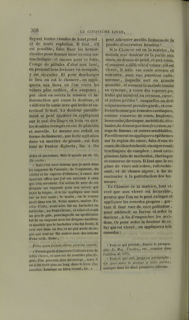 fuyant toules viandes de hautpoust, et de toute icplelion. Il faut, s'il est possible, faire fluer les hemor- rhoïdes pour donner issue au sang me- laucliolique : et encore pour ce faire, l'vsage de pillules d'aloé non laué, en prenant tous lesiours vn scrupule, y est singulier. Et pour descbarger le lieu où est le chancre, on appli- quera aux lieux où l'on verra les veines plus enflées, des sangsues : par ainsi on ostera la tension et in- flammation qui cause la douleur, et vuiderez la sanie acre qui irrite et en- tretient le mal. La douleur pareille- ment se peut appaiser en appliquant sur le mal des linges en trois ou qua- tre doubles trempés en suc de plantain et morelle. Le mesme suc réduit en forme de Uniment, par forte agitation dans vn mortier de plomb, est fort loué de Paulus iEgineta, liu. 4. On dides et anciennes. Mais il ajoute au ch. 35^ De scabie : « Mais c'est avec terreur que je mets dans les onguents de l'arsenic, de l'orpiment, du vitriol et les espèces d'ellébore, à cause des mauvais effets que j'ai vus survenir à ceux qui s'en servaient. Un soldat fit avec de ces drogues un onguent pour son neveu qui avait la teigne, et le lui appliqua une nuit sur sa tète rasée ; le malin, on le trouva mort dans son lit. Notre maître, maître Ni- colas Colba, avait avec lui un bachelier en médecine, au Pont-Ortose, et celui-ci avait un peu de gale, pour laquelle un apothicaire lui fit un onguent avec les drogues susdites; et aussitôt que le bachelier s'en fut frotté, il crut être dans un feu, et ne put avoir de re- pos que tout ne fût enlevé avec des lotions d'eau tiède. Donc, Félix qnem faciunt aliéna pencnla caiitnm. a Prends garde d'encourir l'infamie avec de telles choses, et sers-toi de remèdes plus lé- gers. J'en pourrais dire davantage , mais il en a été écrit plus au long dans le livre Dca vocables. Louange au Dieu vivant, etc. » peut adiousler ausdits linimcns de la poudre d'escreuices brusléos Si le Chancre est en la matrice, la malade sent douleur en la partie aux aines, au dessus du penil, et aux reins, et souuent a difOculté d'vriner : s'il est vlceré, il iette vne sanie séreuse et noirastre, auec vne puanteur cada- uereuse, laquelle sort en grande quantité, et souuent la malade tombe en syncope, à cause des vapeurs pu- trides qui montent au cerueau, cœur, et autres parties 2, ausquelles on doit soigneusement prendre garde, et con- forter le cœur par remèdes cardiaques, comme conserue de roses, buglosse, bourroche, theriaque, metrida th, elec- tuaiie,de diamargaritum fri(iidum,sy- rops de limons, et autres semblables. Pareillemen ton appliquera epilhemes sur la région du cœur, faits d'eau de roses, de chard on beni t, vin aigre rosal, trochisqucs de camphre : aussi cata- plasmes faits de methridat, theriaque et conserue de roses. Il faut que le ré- gime de viure soit sobre, rafreschis- sant, et de choses aigres, à fin de contrarier à la putréfaction des hu meurs. Le Chancre de la matrice, tant vl- ceré que non vlceré est incurable, pource que l'on ne le peut extirper et appliquer les remèdes propres : par- tant il faut vser de cure palliatiue , pour addoucir sa fureur et seder la douleur , à fin d'empescher les acci- dens. Or pour seder la douleur de ce- luy qui est vlceré, on appliquera tels remèdes : 1 Tout ce qui précède, depuis le paragra- phe Bap. Theodos., etc., manque dans l'édition de 1575. ^ Tout ce qui suit, jusqu'au paragraphe ; Or pour seder la douleur à telles pardes, manque dans les deux premières éditions.
