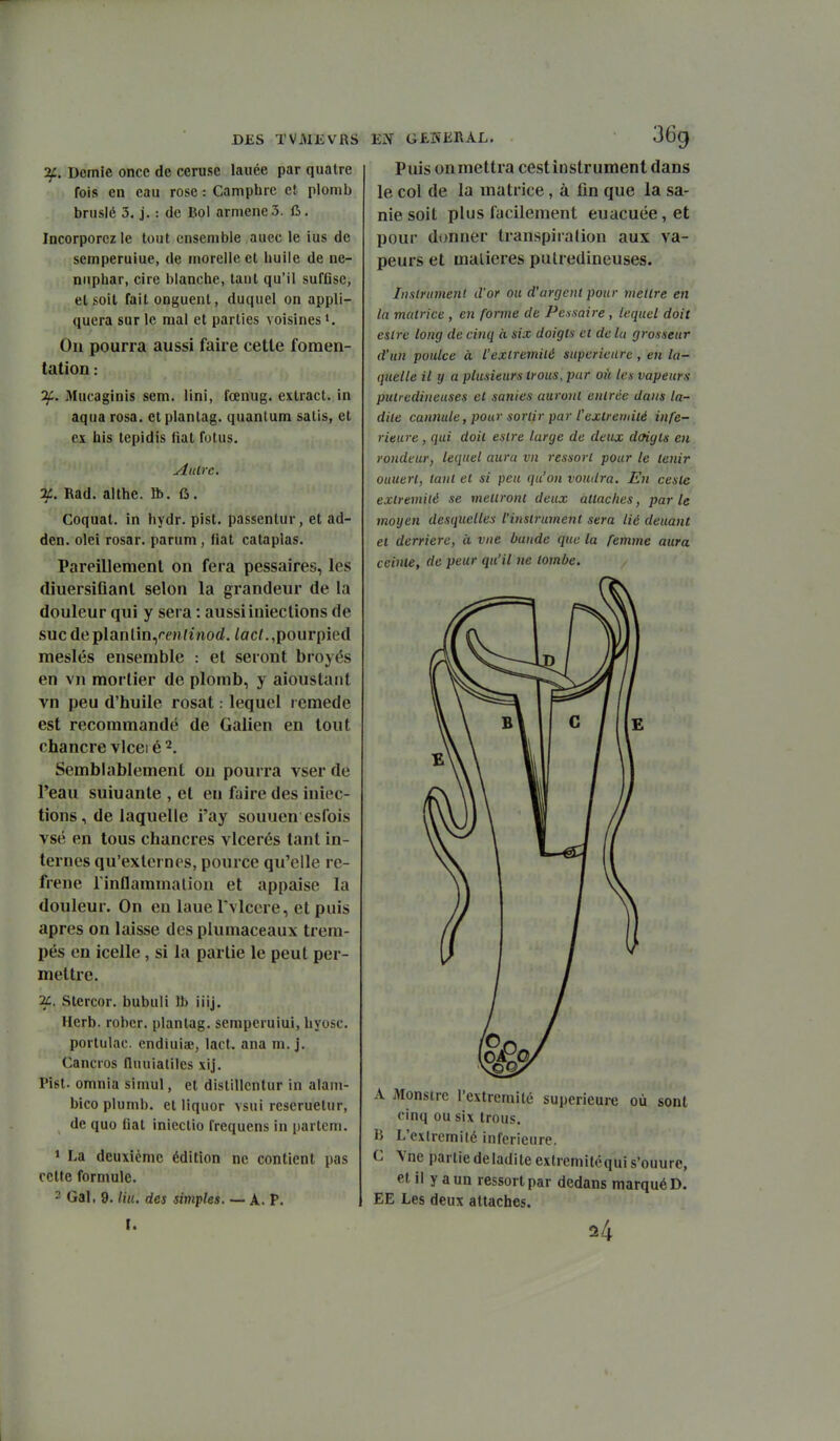îf. Demie once de ceruse lauée par quatre fois en eau rose : Camphre c! plomb brusié 3. j. : de Bol armene 3. d. Incorporez le tout ensemble auec le ius de semperuiue, de morelle et huile de né- nuphar, cire blanche, tant qu'il sufGse, et soit fait onguent, duquel on appli- quera sur le mal et parties voisines >. Ou pourra aussi faire cette fomen- tation : if. Mucaginis sem. Uni, fœnug. exlract. in aqua rosa. etplanlag. quantum salis, et ex his tcpidis (iat futus. Autre. %. Rad. althe. Ib. fi. Coquat. in hydr. pist. passentur, et ad- den. olei rosar. parum, fiât cataplas. Pareillement on fera pessaires, les diuersiflanl selon la grandeur de la douleur qui y sera : aussiinieclions de suc de planlin,rm/morf. /oc/. ,pourpied meslés ensemble : et seront broyés en vn mortier de plomb, y aioustaiit vn peu d'huile rosat. lequel remède est recommandé de Galien en tout chancre vlceié^, Semblablement ou pourra vser de l'eau suiuante , et en faire des iniec- lions, de laquelle i'ay souuen esfois vsé en tous chancres vlcerés tant in- ternes qu'externes, pource qu'elle re- frène rinflammalion et appaise la douleur. On en laue Tvlcere, et puis après on laisse des plumaceaux trem- pés en icelle, si la partie le peut per- mettre. Stercor. bubuii îl> iiij. Herb. robcr. plantag. sempcruiui, hyosc. portulac. endiuia^, lact. ana m. j. Cancros fluuiatiles xij. Pist. omnia simul, et distillcntur in alain- bico plumb. et liquor vsui rescruetur, de quo fiât inicctio frequens in parlem. 1 La deuxième édition ne contient pas cette formule. ' Gai. 9. Hu. des simples. — A. P. I. Puis on mettra cest instrument dans le col de la matrice, à fin que la sa- nie soit plus fdcilement euacuée,et pour donner transpiralion aux va- peurs et matières puUedineuses. Instrument d'or ou d'argent pour mettre en la matrice , en forme de Pessaire , lequel doit estre long de cinq à six doigts et de lu grosseur d'un poulce à l'extrémité supérieure, en la- quelle il y a plusieurs trous, pur oit les vapeurs putredineuses et sanies auront entrée dans la- dite cannule, pour sortir par l'extretiiilé infé- rieure , qui doit estre large de deux doigts en rondeur, lequel aura vn i-essort pour le tenir ouueri, tant et si peu qu'on voudra. En cesle extrémité se mettront deux attaches, parle moyen desquelles l'instrument sera lié deuant et derrière, à vue bande que la femme aura ceinte, de peur qu'il ne tombe. A Monstre rextremité supérieure où sont cinq ou six trous. B L'extrémité inférieure. C Yne partiedeladite extremitoqui s'ouurc, et il y a un ressort par dedans marqué D. EE Les deux attaches. 24