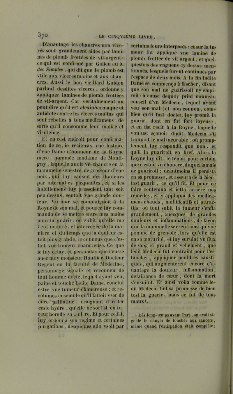 D'aiiaiita{?e les chancres non vlcc- rës sont grandement aidés par lami- nes de plomb frottées de vif-ai gent : ce qui est confirmé par Galien au 9. des Simples , qui dit que le plomb est vtileaux vlceres malins et aux chan- cres. Aussi le bon vieillard Guidon parlant desdites vlceres , ordonne y appliquer lamines de plomb frottées de vif-argent. Car véritablement on peut dire qu'il est alexipharmaque et antidote contre les vlceres malins qui sont rebelles à tous medicamens , de sorte qu'il consomme leur malice et virulence. Et en ccst endroit pour confirma- tion dece,ie reciteray vue histoire d'vne Dame d'honneur de la Royne mere, nommée madame de Monti- gny , laquelle auoit vn chancre en la mammelle scnesti e. de grosseur d'vne noix , qui luy causoit des douleurs par interualles picqnantes, et si les habillemens luy pressoient tant soit peu dessus, senloit vne grande dou- leur. Vn iour se complaignoit à la Royne de son mal, et pource luy com- manda de se mettre entre mes mains pour la guarir: où subit qu'elle me l'eut montré, et interrogée de la ma- nière et du temps que la douleur es- toit plus gi ande, ie conneus que c'es- toit vne tumeur chancreuse. Ce que ie luy celay, et persuaday que l'eusse auec moy monsieur Houllier, Docteur Regent en la faculté de Mederine, persoimage signalé et reconneu de tout bonnne doçle, lequel ayant veu, palpé et touché ladite Dame, conclut estre vne lumeur chancreuse : et ré- solûmes ensemble qu'il falloil vser de cure palliatiue , craignant d'irriter ceste hydre , qu'elle ne sortist en fu- reur hors de sa lani 're. Et pour ce fait luy ordonna son régime et certaines purgations, desquelles elle vsoit par certains iours Interposés : et sur la tu- meur fut appliqué vne lamine de plomb, frottée de vif argent, et quel- quesfois des vnguens cy dessus men- tionnés, lesquels furent continués par l'espace de deux mois. A la fin ladite Dame se commença à fascher, disant que son mal ne guarissoit ny empi- rolt:àrause dequoy print nouueau conseil d'vn Médecin, lequel ayant veu son mal (et non conneu , com- bien qu'il fust docte), luy promit la guarir, dont en fut fort ioyeuse , et en Gst récit à la Royne, laquelle voulust sçauoir dudit Médecin s'il Irouuoit le mal incurable : où promp- temeut luy respondit que non , et qu'il la guariroit en bref. Alors la Royne luy dit : le tenois pour certain que c'estoit vn chancre, duqueliamais ne guariroit : neantmoins il persista en sa promesse, et asseura de la bien- tost guarir , ce qu'il fit. Et pour ce faire contemna et ietta arrière nos remèdes, et y appliqua des medica- mens chauds , niollificatifs et attrac- tifs : où tout subit la tumeur s'enfla grandement , ^luecques de grandes douleurs et inflammations, de façon que la mammelle se creua ainsi qu'vne pomme de grenade , lors qu'elle est en sa maturité, et luy suruint vn flux de sang si grand et véhément, que ledit Médecin fut contraint pour l'es- taucher, appliquer pouldies causti- ques , qui augmentèrent encore d'a- uantage la douleur , inflammation, défaillance de cœur , dont la mort s'ensuiuit. Et ainsi voila comme le- dit Médecin tint sa promesse de bien tost la guarir, mais ce fut de tous maux'. 1 Dès loiig-lemps avant Paré, on avait si- gnalé le danger de toucher aux cancers, même quand l'extirpation était complète ;