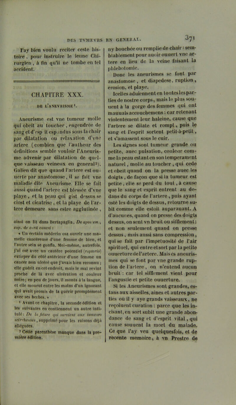 l'ay bien voulu reciter caste his- toire , pour instruire le ieune Chi- rurgien , à fin qu'il ne tombe en tel accident. CHAPITRE XXX. DE l'aNEVRISME». Aneurisme est vue tumeur molle qui obcït au toucher , engendrée de sang et d'esp il espandus sous la chair par dilatation ou relaxation d'yne artère (combien que l'aulheur des définitions semble vouloir l'Aneuris- me advenir par dilatation de quel- que vaisseau veineux eu generaP). Galien dit que quand l'artère est ou- uerte par anastomose, il se fait vne maladie dite Aneurisme. Elle se fait aussi quand l'artere est blessée d'vne playe , et la peau qui gist dessus se clost et cicatrise , et la playe de l'ar- tere demeure sans eslre agglulinée , ainsi on lit dans Bertapaglia, Deapos em., cap. de C'irâ cancn : • Un certain médecin osa ouvrir une ma- melle cancéreuse d'une femme de bien, et l'outre sein se gonfla. Moi-même, autrefois, ,i'ai osé avec un caulère potentiel [rupiorio) extirper du côté antérieur d'une femme un cancer non ulcéré que j'avais bien reconnu ; elle guérit en cet endroit, mais le mai revint proche de là avec ulcération et couleur noire; en peu de jours, il monta à la langue, et elle mourut entre les mains d'un ignorant qui avait promis de la guérir promplement avec ses herbes. » • Avant ce chapitre, la seconde édition et les suivantes en contiennent un autre inti- tulé: De lujiéure qui survient aux tumeurs scirrhenses , supprimé pour les raisons déjà alléguées. 3 Cette parenthèse manque dans la pre- mière édition. ny bouchée ou remplie de chair : sem- blablement pour auoir ouuert vne ar- tère en lieu de la veine faisant la phlebotomie. Donc les aneurismes se font par anastomose, et diapedese, ruplion , érosion, et playe. Icelles aduiennent en touteslespar- lies de nostre corps, mais le plus sou- uent à la gorge des femmes qui ont mauuaisaccouchemens : car retenant violentemenl leur haleine, cause que l'artere se dilate et rompt, puis le sang et l'esprit sortent petit-à-pelit, et s'amassent sous le cuir. Les signes sont tumeur grande ou petite, auec pulsation, couleur com- me la peau estant en son tempérament naturel, molle au toucher , qui cède et obéit quand on la presse auec les doigis , de façon que si la tumeur est petite , elle se perd du tout, à cause que le sang et esprit entrent au de- dans du corps de l'artere , puis ayant osté les doigts de dessus, retourne su- bit comme elle estoil auparauant. A d'aucunes, quand on presse des doigts dessus, on sent vn bruit ou silflement: et non seulement quand on presse dessus, mais aussi sans compression, qui se fait par l'impétuosité de l'air spirituel, qui entre etsort par la petite ouuerturedel'artere. Maisés aneuris- mes qui se font par vne grande rup- lion de l'artere , on n'entend aucun bruit : car tel sifflement vient pour l'anguslie et petite ouuerture. Si les Aneurismes sont grandes, es- tans aux aisselles, aines et autres par- ties où il y aye grands vaisseaux, ne reçoiuent eu ration : parce que les in- cisant, en sort subit une grande abon- dance de sang et d'esprit vital, qui cause souuent la mort du malade. Ce que l'ay veu quelquesfois, et de récente mémoire, à vn Prestre de