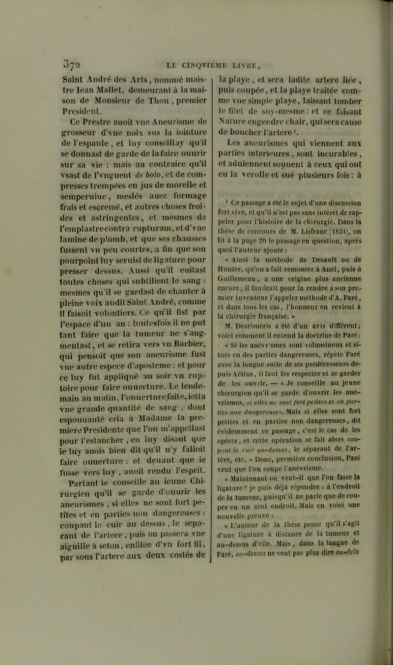 LU CIWQVl Saint André des Arts, nommé mais- tre lean Mallet, den>eiirant à la mai- son de Monsieur de Tliou , premier Président. Ce Prestre auoit vne Aneurisrae de {grosseur d'vne noix sns la ioinlure de l'espanle , et luy conseillay qu'il se donnast de garde de la faire ouurir sur sa vie : mais au contraire qu'il vsast de l'vnguent de bolo, et de com- presses trempées en jus de morelle et semperuiue, meslés auec formage frais et escremé, et autres choses froi- des et astringentes, et mesmes de l'emplastrecontra rupturam, et d'vne lamine de plomb, et que ses chausses fussent vu peu courtes, à fin que son pourpoint luy seruist de ligature pour presser dessus. Aussi qu'il euitast toutes choses qui subtilienl le sang : mesmes qu'il se gardast de chanter à pleine voix audit Saint André, comme il faisoit volontiers. Ce qu'il fist par l'espace d'un an : toutesfois il ne put tant faire que la tumeur ne s'aug- mentast, et se relira vers vn Barbier, qui pensoit que son aneurisme fust vne autre espèce d'aposleme : et pour ce luy fut appliqué au soir vn rup- toire pour faire ouuerture. Le lende- main au matin, l'ouuerture.faite,ielta vne grande quantité de sang , dont espouuanté cria à Madame la pre- mière Présidente que l'on m'appcllasl pour l'estancher , en luy disant que ie luy auois bien dit qu'il n'y falloit faire ouuerture : et deuant que ie fusse vers luy , auoit rendu l'esprit. Partant ie conseille au icuue Chi- rurgien qu'il se garde d'ouurir les aneurismes , si elles ne sont fort pe- tites et en parties non dangereuses : coupant le cuir au dessus, le sépa- rant de l'arlere , puis on passera vne aiguille à seton, enfilée d'vn fort fil, par sous l'artère aux deux costés de ÉMK HVllE, la piaye , et sera ladite artère liée , puis coupée, et la playe traitée com- me vne simple playe, laissant tomber le filet de soy-mesme:et ce faisant Nature engendre chair, quiseracause de boucher l'arlere '. Les aneurismes qui viennent aux parties intérieures, sont incurables, et aduiennenl souuenl à ceux qui ont eu la verolle et sué plusieurs fois : à ' Ce passage a été le sujet d'une discussion fort vive, et qu'il n'est pas sans intérêt de rap- peler pour l'histoire de la eliirurgie. Dans la tlicsc de concours de M. Lisfranc (1834), on lit à la page 20 le passage en question, après quoi l'auteur ajoute : « Ainsi la niétliode de Desault ou de Hunter, qu'on a fait remonter à Anel, puis à Guillemeau, a une origine plus ancienne encore j il faudrait pour la rendre à son pre- mier inventeur l'appeler méthode d'A. Paré, et dans tous les cas, l'honneur en revient à la chirurgie française. » 31. Dezeimeris a été d'un avis différent; voici comment il entend la doctrine de Paré : « Si les anévr smes sont volumineux et si- tués en des parties dangereuses, répète Paré avec la longue suite de ses prédécesseurs de- puis Aëlius, il faut les respecter et se garder de les ouvrir. — « Je conseille au jeune chirurgien qu'il se garde d'ouvrir les ané- vrismes, xi elles tic sont fort petites et en par- lies non dangereuses. Mais si elles sont fort petites et en parties non dangereuses, dit évidemment ce passage, c'est le cas de les opérer, et cette opération se fait alors cou- p inile cuir au-dessus, le séparant de l'ar- tère, etc. » Donc, première conclusion, Paré veut que l'on coupe l anévrismc. » Maintenant où veut-il que l'on fasse la ligature ? je puis déjà répondre : à l'endroit de la tumeur, puisqu'il ne parle que de cou- per en un seul endroit. Mais en voici une nouvelle preuve : » L'auteur de la thèse pense qu'il s'agit d'une ligature à dislance de la tumeur et au-dessus d'elle. Mais, dans la langue de Paré, au-dessus ne veut pas plus dire au-delà