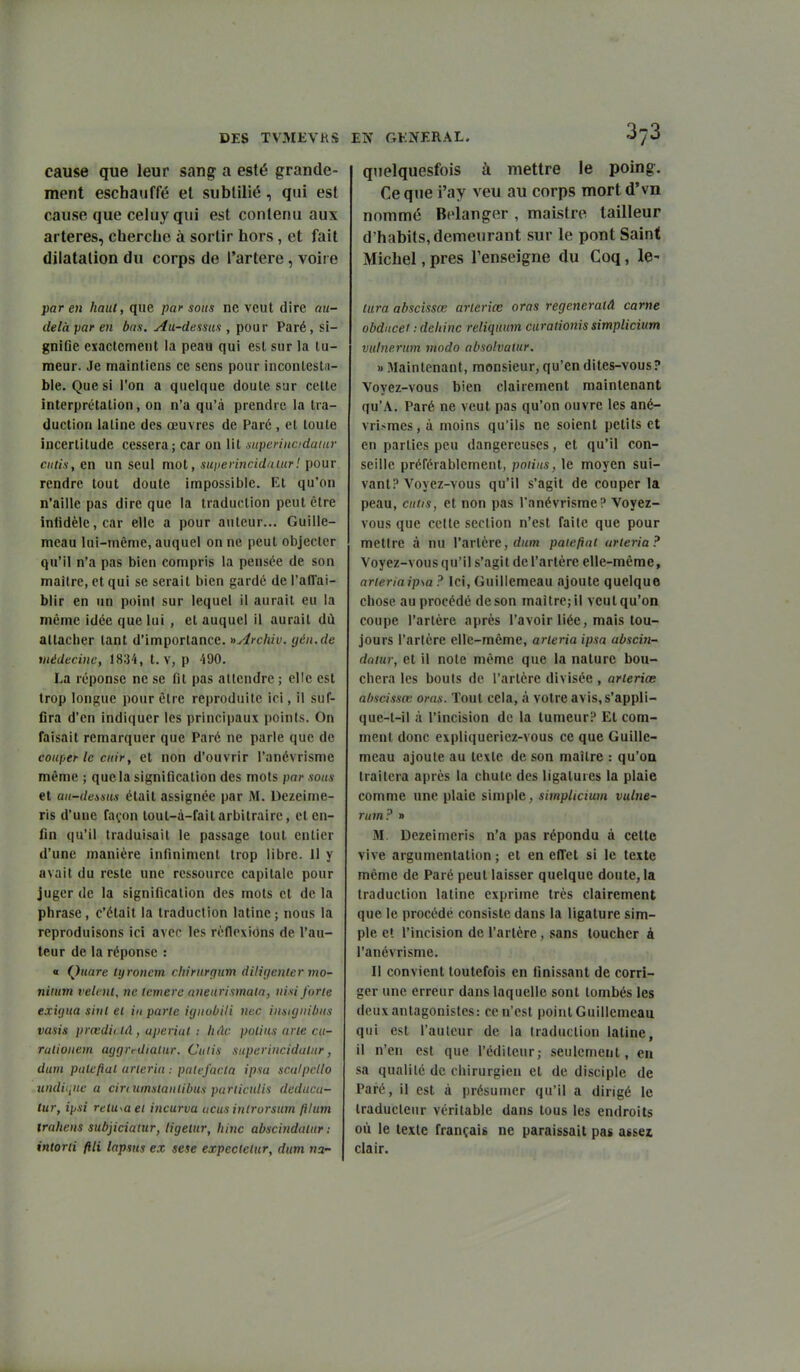 cause que leur sang a esté grande- ment eschauffé et sublilié, qui est cause que celuy qui est contenu aux artères, cherche à sortir hors, et fait dilatation du corps de l'artère, voire par en haut, que paf sous ne veut dire au- delà par en bas. Au-demis , pour Paré, si- gniOe exactement la peau qui esl sur la tu- meur. Je maintiens ce sens pour inconlestii- ble. Quesi l'on a quelque doute sur cette interprétation, on n'a qu'à prendre la tra- duction latine des œuvres de Paré , et toute incertitude cessera; car on lit .superincidaïur cutis, en un seul mot, sui>erincid/uur! pour rendre tout doute impossible. Et qu'on n'aille pas dire que la traduction peut être inlidèle,car elle a pour auteur... Guille- mcau lui-même, auquel on ne peut objecter qu'il n'a pas bien compris la pensée de son maître, et qui se serait bien gardé de l'afl'ai- blir en un point sur lequel il aurait eu la même idée que lui , et auquel il aurait dù attacher tant d'importance. »Archiv. gén.de vtédeciuc, 18;i4, t. V, p 490. La réponse ne se fit pas attendre ; elle esl trop longue pour être reproduite ici, il suf- fira d'en indiquer les principaux points. On faisait remarquer que Paré ne parle que de couper le cuir, et non d'ouvrir l'anévrisme même ; que la signification des mots par sous et aii-demus était assignée par M. Dezeime- ris d'une façon toul-à-fait arbitraire, et en- fin qu'il traduisait le passage tout entier d'une manière infiniment trop libre. 11 y avait du reste une ressource capitale pour juger de la signification des mots et de la phrase, c'était la traduction latine; nous la reproduisons ici avec les rêflexiôns de l'au- teur de la réponse : « Quare Ujronem chirurgum diligenlermo- niium relent, ne icmere aneurismata, uisi forte exUjua siut et iu parte ùjiioùili nec iiisiginùus vasis prœdii tA, uperiul : lidc polius arte cu- ratioucrn aggrrdiatur. Culis supcriiicidatur, dum patefial arteria : palefacla ipsa sculpello undiquc a cmumstaiilihus parliadis deducu- tur, ip.si retapa et incurva acus inlrorsum ftium trahens subjiciatur, tigetur, hinc abscindatur : intorti ftli lapsus ex sese expectetur, dum na- qnelquesfois à mettre le poing. Ce que i'ay veu au corps mort d'vn nommé Bélanger , maistre tailleur d'habits, demeurant sur le pont Saint Michel, près l'enseigne du Coq, le- tura abscisses arleriœ aras regeneratâ carne obdncei :deliinc reliquum ciirationis simplicium vulnerum modo absolvatur. M iMaintenant, monsieur, qu'en dites-vous? Voyez-vous bien clairement maintenant qu'A. Paré ne veut pas qu'on ouvre les ané- vrismes, à moins qu'ils ne soient petits et en parties peu dangereuses, et qu'il con- seille préférablement, potins, le moyen sui- vant? Voyez-vous qu'il s'agit de couper la peau, cutis, et non pas l'anévrisme? Voyez- vous que cette section n'est faite que pour mettre à nu l'artère, patefiat arteria? Voyez-vous qu'il s'agit de l'artère elle-même, arteriaipsa ? Ici, Guillemeau ajoute quelque chose au procédé de son maître; il veut qu'on coupe l'artère après l'avoir liée, mais tou- jours l'artère elle-même, arteria ipsa abscin- datur, et il note môme que la nature bou- chera les bouts de l'artère divisée, arteriœ abscissœ aras. Tout cela, à votre avis.s'appli- que-t-il à l'incision de la tumeur? Et com- ment donc expliqueriez-vous ce que Guille- meau ajoute au texte de son maître : qu'on traitera après la chute des ligatures la plaie comme une plaie simple, simpltcium vulne- rum? » M. Dezeimeris n'a pas répondu à cette vive argumentation; et en effet si le texte même de Paré peut laisser quelque doute, la traduction latine exprime très clairement que le procédé consiste dans la ligature sim- ple et l'incision de l'artère, sans toucher à l'anévrisme. Il convient toutefois en finissant de corri- ger une erreur dans laquelle sont tombés les deux antagonistes: ce n'est point Guillemeau qui est l'auteur de la traduction latine, il n'en esl que l'éditeur; seulement, eu sa qualité de chirurgien el de disciple de Paré, il est à présumer qu'il a dirigé le traducteur véritable dans tous les endroits où le texte français ne paraissait pas assez clair.