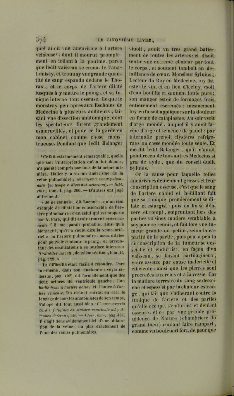 LE ClNQVIlî; quel auoil Mie aneuiisme à l'artère veineuse', dont il mourut proinple- ment en iouant à la p;uilme, pane que ledit vaisseau se creua. io l'ana- tomisay, et trouuay vnegrande quan- tité de sang espandu dedans le Tho- rax , et le corps de Tartere dilaté iusques à y mettre le poing, et sa tu- nique interne tout osseuse. Cequeie monstray peu après aux Escholes de Médecine à plusieurs auditeurs , fai- sant vne dissection analomique, dont les spectateurs furent grandement esmeruoillés, et pour ce la garde en mon cabinet comme chose mons- trueuse. Pendant que ledit Bélanger » Ce fait extrêmement remarquable, quelle que soit l'interprétation qu'on lui donne, n'a pas été compris par tous de la même ma- nière. Haller y a vu un anévrisme de la veine pulmonaire ; anevrysma venœ pulmo- nalis {eo tempo e dicelant urlerinm). ^ lUbl. chir.; tom. I, pag. 200. — D'autres ont jugé autrement. « Je ne connais, dit Laennec, qu'un seul exemple de dilatation considérable de l'ar- tère pulmonaire : c'est celui qui est rapporté par A. Paré, qui dit avoir trouvé X'arierevei- neuse ( il mc parait probable, ainsi qu'à Morgagni, qu'il a voulu dire la veine arté- rielle ou l'artère pulmonaire) assez dilatée pour pouvoir contenir le poing, et présen- tant des ossifications a sa surface interne. » 7rai7éd«;/'u««cM/(.,deuxièmeédition,tom.ll, pag.729. » La difficulté était facile à résoudre. Paré lui-même, dans son anatomie ( voyez ci- dessus, pag. 192), dit formellement que des deux orifices du ventricule gauche , l'un baille issue à iarlere aoria, et l'autre à l'ar- iete veineuse. Du reste il suivait en ceci le langage de tous les anatomisles de son temps; Fallope dit tout aussi bien : T^cuosu aru-ria cordii faHijines ex sini-stro veiiliiculo ad pal- mones defereni, etc. — Oper. oinn., pag.497. Il s'agit donc évidemment ici d'une dilata- tion de la veine, ou plus exactement de l'une des veines pulmonaires. lE LIVRE, viuoil, anoit vn très grand batte- ment de loules les artères :el disoit sentir vne extrême ciialeur par tout le corps , et souuenl lottiboil en dé- faillance de cœiu'. Monsieur Sylui<is, Lecteur du Roy en Médecine, luy fist nsler 1b vin, et en lieu d'iceluy vsoit d'eau bouillie et souuenl toute pure: son manger estoil de formages frais entièrement escremés : mesmement luy en faisoit appliquer sur la douleur en forme de cataplasme. Au soir vsoit d'orge mondé , auquel il y auoit fa- rine d'orge et semence de pauot : par iiiterualle prenoit clysteres refrige- rans ou casse mondée toute seule. Et me dit ledit Bélanger, qu'il n'auoit point receu de tous autres Médecins si gra de ayde , que du conseil dudit Syluius, Or la cause pour laquelle telles aneurismes deuiennent grosses et leur conscription osseuse, c'est que le sang de Tartere chaud et boiiillant fait que sa tunique premièrement se di- late et eslai gist : puis en On se dila- cere et rompt , empruntant lors des parties voisines matière semblable à soypour se reiinir, et fait lors vne tu- meur grande ou petite, selon la ca- pacité de la partie, puis peu à peu la circonscripli(m de la tumeur se des- seiche et endun îst, en façon d'vn vaisseau . se faisant cartilagineux, voire osseux par cause matérielle et efficiente : ainsi que les pierres sont procréées aux reins et à la vessie. Car la matière terrestre du sang se dessei- che et espess st par la chaleur estran- ge , qui fait que s'adherant contre la (unique de l'arlere et des parties qu'elle occupe, s'endurcist et deuii nt osseuse : et ce par vne grande pro- uidence de Nature (chambrière du grand Dieu) voulant faire rampart, comme vn bouleuerl fort, de peur que