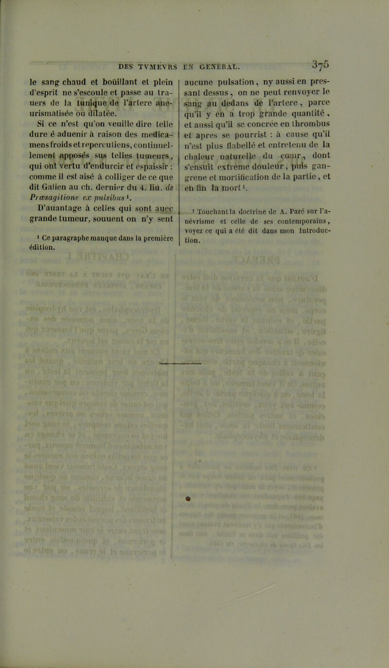 le sangf chaud et bouillant et plein d'esprit ne s'escoule et passe au Ira- uers (le la tunique de Tarière ane- urismalisée ou dilatée. Si ce n'est qu'on veuille dire telle dure é aduenir à raison des medica- mens froids et reperculiens, continuel- lement apposés sus telles tumeurs, qui ont vertu d'endurcir et espaissir : comme il est aisé à coUiger de ce que dit Galien au ch. dernier du 4. liu. de Pi œsagilione ex pulsibus D'auanfage à celles qui sont auec grande tumeur, souuent on n'y sent * Ce paragraphe manque dans la première édition. aucune pulsation, ny aussi en pres- sant dessus, on ne peut renvoyer le sanof au dedans de l'artère, parce qu'il y en a trop grande quantité, et aussi qu'il se concrée en ihrombus et après se pourrist : à cause qu'il n'est plus flabellé et entretenu de la chaleur naturelle du cœur, dont s'ensuit extrême douleur, puis gan- grené et morlilîcalion de la partie, et en fin la mort^. ' Touchantla doctrine de A. Paré sur l'a- névrisme et celle de ses contemporains, voyez ce qui a été dit dans mon Introduc- tion.