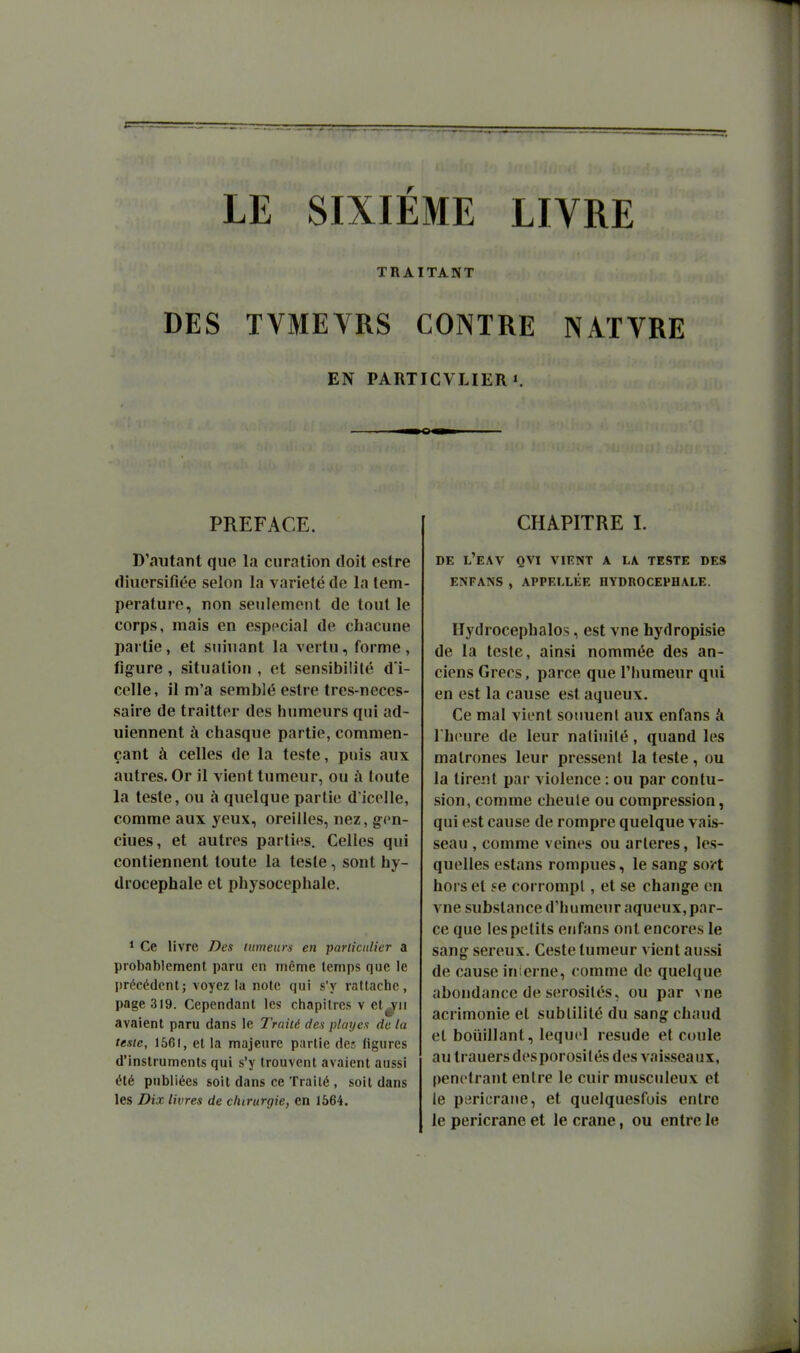 LE SIXIÈME LIVRE TRAITANT DES TVMEYRS CONTRE NATVRE EN PARTICVLIER 1. PREFACE. D'autant que la curation doit estre diuorsifiée selon la variété de la tem- pérature, non seulement de tout le corps, mais en especial de chacune partie, et sniuant la vertu, forme, figure , situation , et sensibilité d i- celle, il m'a semblé estre tres-neces- saire de traitter des humeurs qui ad- uiennent h chasque partie, commen- çant à celles de la teste, puis aux autres. Or il vient tumeur, ou à toute la teste, ou à quelque partie d'icolle, comme aux yeux, oreilles, nez, gen- ciues, et autres parties. Celles qui contiennent toute la teste, sont hy- drocéphale et physocepliale. * Ce livre Des lumeurs en pariicnlier a probablement paru en incme temps que le précédent; voyez la note qui s'y rattache, page 319. Cependant les chapitres v et^ii avaient paru dans le Traité des playen de la teste, 1561, et la majeure partie des figures d'instruments qui s'y trouvent avaient aussi été publiées soit dans ce Traité , soit dans les Dix livres de chirurgie, en 1664. CHAPITRE I. DE L'EAV QVI vient A LA TESTE DES ENFANS , APPELLÉE HYDROCEPHALE. Hydrocéphales, est vne hydropisie de la teste, ainsi nommée des an- ciens Grecs, parce que l'humeur qui en est la cause est aqueux. Ce mal vient soiiuenl aux enfans à I heure de leur natiuilé, quand les matrones leur pressent la teste, ou la tirent par violence : ou par contu- sion, comme cheule ou compression, qui est cause de rompre quelque vais- seau , comme veines ou artères, les- quelles estans rompues, le sang soi-t hors et se corrompt, et se change en vne substance d'humeur aqueux, par- ce que les petits enfans otil encores le sang séreux. Ceste tumeur vient aussi de cause inierne, comme de quelque abondance de sérosités, ou par vne acrimonie et subtilité du sang chaud et boiiillant, lequel resude et coule au trauers des porosités des vaisseaux, pénétrant entre le cuir musculeux et le pericrane, et quelquesfuis entre le pericrane et le craue, ou entre le
