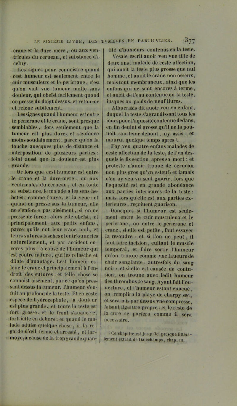LE SIXIÈME LIVUE, DES TVMEVRS EN PARTfCVLIER. crâne et la diire-mere, ou aux ven- • tricules du cerueau, et substance d'i- celuy. Les signes pour connoislre quand cest humeur est seulement entre le cuir musculeux et le pericrane, c'est qu'on voit vne tumeur molle sans douleur, qui obeïst facilement quand on presse du doigt dessus, et retourne et releue subitement. Lessignes quand l'humeur est entre le pericrane et le crâne, sont presque semblables, fors seulement que la tumeur est plus dure, et s'enfonce moins soudainement, parce qu'on la touche auecques plus de dislance et interposition de plusieurs parties : ioint aussi que la douleur est plus grande. Or lors que cest humeur est entre le crâne et la dure-mere , ou aux ventricules du cerueau, et en toute sa substance, le malade a les sens hé- bétés, comme l'ouye, et la veuë : et quand on presse sus la tumeur, elle ne s'eufont e pas aisément, si on ne presse de force : alors elle obeïst, et principalement aux pelils enfans, parce qu'ils ont leur crâne mol, et leurs sutures laschesetenlr'ouuertes naturellement, et par accident en- cores plus, à cause de l'humeur qui est contre nature, qui les relasche et dilate d'auanlage. Cest humeur es- leue le crâne et principalement à l'en- droit des sutures : et telle chose se connoist aisément, parce qu'en pres- sant dessus la tumeur, l'humeur s'en- fuit au profond de la leste. Et en ceste espèce de hydrocéphale, la douleur est plus grande, et toute la teste est fort grosse, et le front s'auance et fort-iette en dehors : et quand le ma- lade aduise quelque chose, il la re- garde d'œil ferme et arresté, et lar- moye,à cause de la trop grande quan- lité d'humeurs contenus en la teste. Vesale escrit auoir veu vne fille de deux ans, malade de ceste affection, qui auoit la teste plus grosse que nul homme, et auoit le crâne non osseux, mais tout membraneux, ainsi que les enfans qui ne sont encores à lerme, et auoit de l'eau contenue en la leste, iusques au poids de neuf liures, Albucrasis dit auoir veu vn enfant, duquel la teste s'agrandissant tous les iourspourl'aquositécontenue dedans, en fin deuint si grosse qu'il ne la pou- uoit soustenir debout, ny assis : et mourut quelque temps après K l'ay veu quatre enfans malades de ceste affection de la leste, de l'vn des- quels ie fis section après sa mort : et proteste n'auoir trouué de cerueau non plus gros qu'vn esteuf-. et iamais n'en ay veu vn seul guarir, lors que l'aquosité est en grande abondance aux parties intérieures de la leste : mais lors qu'elle est aux parties ex- térieures, reçoiuenl guarison. Doncques si Ihumeur est seule- ment entre le cuir musculeux et le pericrane, ou entre le pericrane et crâne, si elle est petite, faut essayer la résoudre : et si l'on ne peut, il faut faire incision , euitant le muscle temporal, et faire sortir l'humeur qu'on trouue comme vnelaueurede chair sanglante : autresfois du sang noir : et si elle est causée de contu- sion , on trouue auec ledit humeur des thrombus de sang. Ayant fait l'ou- uerture, et l'humeur estant euacué, on remplira la playe de charpy sec, et sera mis par dessus vne compresse, faisant ligaiure propre : et le reste de la cure se parfera comme il sera nécessaire. * Ce chapitre est jusqu'ici presque llttéra- leracnl extrait de Dalecliamps, cliap. m.