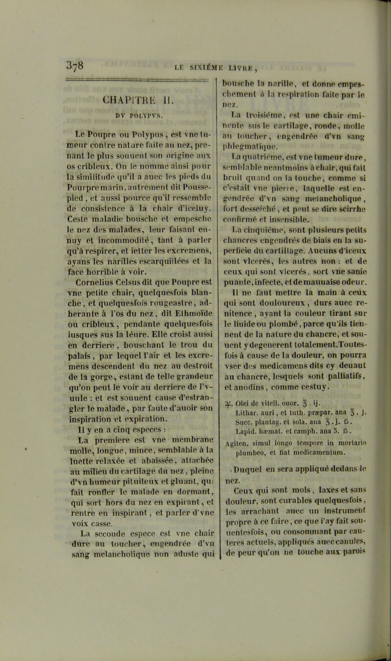 CHAPITRK II. DV POLYPVS. Le Poiipre ou Polypus, est vne tu- meur conlre nature l'aile au nez, pre- nant le plus sonnent son origine aux os cribleux. Ou le nomme ainsi pour la similitude qu'il a auec les pieds du Pourpremarin, aiitiement dit Pousse- pied , et aussi pource qu'il ressemble de consistence à la chair d'iceluy. Geste maladie bousche et empesche le nez des malades, leur faisant en- nuy et incommodité, tant à parler qu'à respirer, et ietter les excreraens, ayans les narilles escarquiilées et la face horrible à voir. Cornélius Celsus dit que Poupre est yne petite chair, quelquesfois blan- che, et quelquesfois rougeastre, ad- hérante à Fos du nez, dit Elhmoïde ou cribleux, pendante quelquesfois iusques sus la léure. Elle croist aussi en derrière, bouschant le trou du palais, par lequel l'air et les excre- mens descendent du nez au destroit de la gorge, estant de telle grandeur qu'on peut le voir au derrière de l'v- uule : et est souuent cause d'estran- gler le malade, par faute d'auoîr son inspiration et expiration. Il y en a cinq espèces : La première est vne membrane molle, longue, mince, semblable à la luette relaxée et abaissée, attachée au milieu du cartilage du nez, pleine d'vn humeur pituiteux et gluant, qui fait ronfler le malade en dormant, qui sort hors du nez en expirant, et rentre en inspirant, et parler d'y ne voix casse. La seconde espèce est vue chair dure au toucher, engendrée d'vn sang melancholique non aduste qui bousche la narille, et donne empeg- cliement à la respiration faite par le nez. La troisième, est une chair emi- nente sus le cartilage, ronde, molle au toucher, engendrée d'vn sang l)hlegmatique. La quatrième, est vne tumeur dure, semblable neantmoins à chair, qui fait bruil quand on la touche, comme si c'estail vne piene, laquelle est en- gendrée d'vn sang melancholique, fort desseiché, et peut se dire scirrhe confirmé et insensible. La cinquième, sont plusieurs petits chancres engendrés de biais en la su- perficie du cartillage. Aucuns d'iceux sont vlcerés, les autres non : et de ceux qui sont vlcerés, sort vne sanie puante,infecte, etdemauuaise odeur. Il ne faut mettre la main à ceux qui sont douloureux, durs auec re- nitence , ayant la couleur tirant sur le liuide ou plombé, parce qu'ils tien- nent de la nature du chancre, et sou- uent ydegenerent totalement.Toutes- fois à cause de la douleur, on pourra vser des medicamens dits cy deuaut au chancre, lesquels sont palliatifs, et anodins, comme cestuy. If. Olei de vitell. ouor. § . ij. Lilhar. auri, el tulh. prœpar. ana 5. j. Suce, plantag. et sola. ana s.j. û. Lapid. haîmat. et camph. ana 3. ù. Agitcn. siraul longo tempore in morlario plumbeo, et fiât niedicamcnlum. Duquel en sera appliqué dedans le nez. Ceux qui sont mois, laxes et sans douleur, sont curables quelquesfois, les arrachant auec un instrument propre à ce faire, ce que i'ay fait sou- uentesfois, ou consommant par cau- tères actuels, apphqués auec canules, de peur qu'on ne touche aux parois
