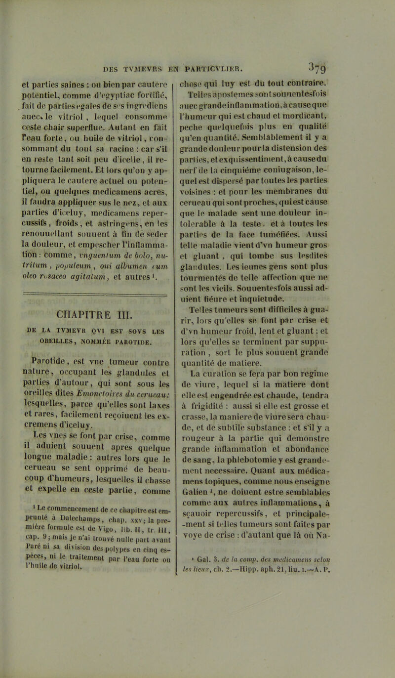 et parties saines : ou bien par cautère potentiel, comme d'cffypliac foriifié, , fait de partiesrgales de SS ing^rediens auec» le vitriol , lequel consomme ceste cbair superflue. Autant en fait Teau forte, ou buile de vitriol, con- sommant du tout sa racine : car s'il en reste tant soit peu d'icelle, il re- tourne facilement. Et lors qu'on y ap- pliquera le cautère actuel ou poten- tiel, ou quelques medicamens acres, il faudra appliquer sus le nez, et aux parties d'iceiuy, medicamens reper- cussifs, froids, et aslring-ens, en les renouuFllant sonnent à fin dé seder la douleur, et empescher Tinflamma- tion: comme, vnguenium de bolo, nu- trilum , i)Oi)uleum, oui albumen t um oleo rusaceo agitalum, et autres CHAPITRE III. DE LA TVMEVR QV[ EST SOVS LES OREILLES, NOMMÉE PAROTIDE. Parotide, est vne tumeur contre nature, occupant les glandules et parties d'autour, qui sont sous les oreilles dites Emoncloh es du cerucau: lesquelles, parce qu'elles sont laxes et rares, facilement reçoiuent les ex- cremens d'iceluy. Les vnes se font par crise, comme il aduient souuent après quelque longue maladie : autres lors que le cerneau se sent opprimé de beau- coup d'humeurs, lesquelles il chasse et expelle en ceste partie, comme > Le commencement de ce cliapitre est em- prunté à Dalccliamps, chap. xxv; la pre- mière formule est de Vigo, lib. Il, ir. m, cap. 9; mais je n'ai trouvé nulle part avant Paré ni sa division des polvpes en cinq es- pèces, ni le traitement par l'eau forte ou l'huile de vitriol. chose qui luy est du tout contraire. Telles aposlemes sont souuentesfois auecg^randeinnammntion,àcauseque l'humeur qui est chaud et mordicant, pèche quelquefois plus en qualité qu'en quantité. Semblablement il y a g:rande douleur pour la distension des parties, etexquissentinienl, à causedu nerf de la cinquième coniug-aison, le- quel est dispersé par toutes les parties voisines : et pour les membranes du cerueau qui sont proches, qui est cause que Ic! malade sent une douleur in- tolérable à la teste . et à toutes les parties de la face tumétiées. Aussi telle maladie vient d'vn humeur gros et gluant . qui tombe sus lesdites glai.dules. Les ieunes gens sont plus tourmentés de telle affection que ne sont les vieils. Souuentesfois aussi ad- uient fiéure et inquiétude. Telles tumeurs sont difficiles à gua- rir, lors qu'elles se font p«r crise et d'vn humeur froid, lent et gluant : et lors qu'elles se terminent par suppu- ration , sort le plus souuent grande quantité de matière. La curalion se fep par bon régime de viure, lequel si la matière dont elle est engendrée est chaude, tendra à frigidité : aussi si elle est grosse et crasse, la manière de viure sera chau- de, et de subtile substance : et s'il y a rougeur à la partie qui demonstre grande inflammation et abondance de sang, la phlebotomie y est grande- ment nécessaire. Quant aux médica- mens topiques, comme nous enseigne Galien i, ne doiuent estre semblables comme aux autres inflammations, à sçauoir repercussifs, et principale- -ment si telles tumeurs sont faites par voye de crise : d'autant que là où Na- ' Gai. 3. de la cotnp. des medicamens selon les lieux, ch. 2.—Hipp. aph. 21, liu. l.—A. P.