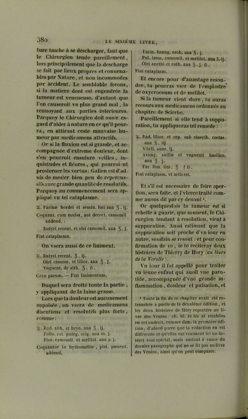 ture tasche à se descharger, faut que le Chiriiriîien tende pareillcmonl, lors principalement que la descharge se l'ait par lieux propres et conuena- bles par Nature, et non incommodes par accident. Le semblable ferons, si la matière dont est engendrée la tumeur est vénéneuse, d'autant que l'on causeroit vn plus grand mal, la renuoyant aux parties intérieures. Parquoy le Chirurgien doit auoir es- gard d'aider à nature en ce qu'il pour- ra, en attirant ceste mauvaise hu- meur par medicamens attractifs. Or si la fluxion est si grande, et ac- compagnée d'extrême douleur, dont s'en pourroit ensuiure veilles, in- quiétudes et fiéures, qui pourroi' nt prosterner les vertus: Galien estd'ad uis de mesler bien peu de repercus- sifsauecgrande quantité de resolulifs. Parquoy au commencement sera ap- pliqué vn tel cataplasme. ^. Farina; hordei et semin. Uni ana § . ij. Coquanl. cum mulsa, aut decoct. camomil addcnd. : Bulyri récent, el olei camomil. ana 5 . j. Fiat cataplasma. On vsera aussi de ce Uniment. 2:. Bulyri récent. 5 . ij. Olei camom. et lilior. ana 5 . j. Vngiienl. de alth. 5 . fi. Ceru! parum. — Fiat linimenlum. Duquel sera frotté toute la partie , y appliquant de la laine grasse. Lors que la douleur est aucunement appaisée , on vsera de medicamens discutiens et résolutifs plus forts, comme: l\ad. alth. et bryo. ana 5 . ij. Folio, riit. piilcg. ovig. ana m. ]. Flor. camomil. el melilot. ana p.j. Coquanlur in hydromelile , pist. passent, uddend. E LIVRE, Farin. foenug. orob. ana 5 • J. Pul. ireos, camomil. et melilot. ana 5.ij. Olei anethi cl ruth. ana 5 . j. fi . Fiat cataplasm. Et encore pour d'auantage résou- dre, tu pourras vser de l'emplastre' de oxycroceum et de melilot. Si la tumeur vient dure, tu auras recours aux medicamens ordonnés au chapitre de Scirrhe. Pareillement si elle tend à suppu- ration, tu appliqueras tel remède : if. Rad. lilior. et cep. sub cinerib. coctar. ana 5. iij. Vitell. oiior. ij. Axung. suillaj el vnguenti basiiico. ana 5 . j. Far. fem. lini. 5 f fi. Fiat cataplasm. vt artisest. El s'il est nécessaire de fuire aper- tion, sera faite, et Tvlcere traité com- me auons dit parcy deuanl Or quelquesfois la tumeur est si rebelle à guarir, que souuent, le Chi- rurgien tendant à resolution, vient à suppuration. Aussi estimant que la suppuration soit proche d'vn iour en autre, soudain se résout : et pour con- firmation de ce, ie te reciteray deux histoires de Thierry de Hery {au Hure de la Ver0 [le ). Vn iour il fut appellé pour traiter vn ieune enfant qui auoit vue paro- tide, accompagnée d'vne grande in- flammation , douleur et pulsation, et ' Toute la fin de ce chapitre avait été re- tranchée à partir delà deuxième édition , et les deux histoires de Héry reportées au li- vre des Venins, ch. 4G. Je les ai rétablies en cet endroit, comme dam la première édi- tion; d'abord p.irce que la rédaction en est dilïérente cl qu'elles ont vraiment ici un in- lérOt tout spécial, mais surtout à cause du dernier paragraphe qui ne se lit pas au livre des Venins, ainsi qu'on peut comparer.