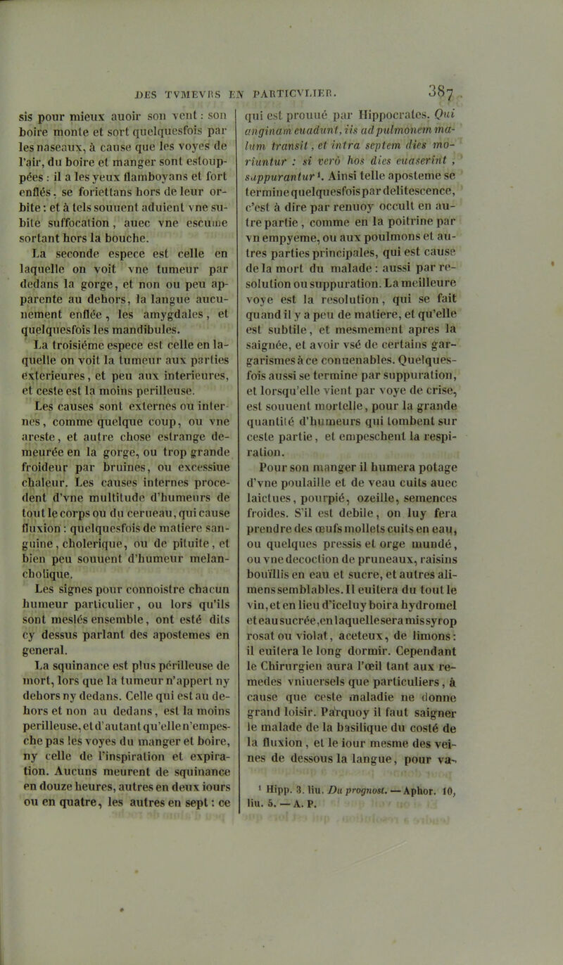 sis pour mieux auoir son vent : son boire monte et sort quciquesfois par les naseaux, à cause que les voyes de l'air, du boire et manger sont estoup- pées : il a les yeux flamboyans et fort enflés, se foriettans hors de leur or- bite : et à tels souuent aduient vne su- bile suffocation, auec vne escuuie sortant hors la bouche. La seconde espèce est celle en laquelle on voit vne tumeur par dedans la gorge, et non ou peu ap- parente au dehors, la langue aucu- nement enflée , les amygdales , et (juelquesfois les mandibules. Xa troisième espèce est celle en la- quelle on voit la tumeur aux parties extérieures, et peu aux intérieures, et cesle est la moins périlleuse. Les causes sont externes ou inter nés, comme quelque coup, ou vne areste, et autre chose eslrange de- meurée en la gorge, ou trop grande froideur par bruines, ou excessiue chaleur. Les causes internes procè- dent d'vne multitude d'humeurs de tout le corps ou du cerueau, qui cause fluxion : quelquesfois de matière san- guine, cholérique, ou de pituite, et bien peu souuent d'humeur melan- cholique. Les signes pour connoistre chacun humeur particulier, ou lors qu'ils sont meslés ensemble, ont esté dits cy dessus parlant des apostemes en gênerai. La squinance est plus périlleuse de mort, lors que la tumeur n'appert ny dehors ny dedans. Celle qui est au de- hors et non au dedans, est la moins périlleuse, et d'au tant qu'elle n'empes- che pas les voyes du manger et boire, ny celle de l'inspiration et expira- tion. Aucuns meurent de squinance en douze heures, autres en deux iours ou en quatre, les autres en sept : ce DES ÏVMEVIIS EJV PARTICVLTER. qui est prouué par Hippocratcs. Qui anginam euadunt, iis adpulmonein ma- htm transit, et intra septem (lies mo- riuntur : si verù hos dies euaserint , suppurantur Ainsi telle aposteme se termine quelquesfoispar délitescence, c'est à dire par renuoy occull en au- tre partie , comme en la poitrine par vn empyeme, ou aux poulmons et au- tres parties principales, qui est cause de la mort du malade : aussi par re- solution ou suppuration. La meilleure voye est la resolution, qui se fait quand il y a peu de matière, et qu'elle est subtile, et mesmement après la saignée, et avoir vsé de certains gar- garismesàce conuenables. Quelques- fois aussi se termine par suppuration, et lorsqu'elle vient par voye de crise, est souuent mortelle, pour la grande quantité d'humeurs qui tombent sur ceste partie, et empeschent la respi- ration. Pour son manger il humera potage d'vne poulaille et de veau cuits auec laictues, pourpié, ozeille, semences froides. S'il est débile, on luy fera prendre des œufs mollets cuits en eau, ou quelques pressis et orge mundé, ou vne décoction de pruneaux, raisins bouillis en eau et sucre, et autres ali- menssemblables.il euilera du tout le vin, et en lieu d'iceluy boira hydromel et eau sucrée ,en 1 aquellesera mis syrop rosat ou violât, aceteux, de limons: il euilera le long dormir. Cependant le Chirurgien aura l'œil tant aux re- mèdes vniuersels que particuliers, à cause que ceste maladie ne donne grand loisir. PaVquoy il faut saigner le malade de la basilique du costé de la fluxion, et le iour mesme des vei- nes de dessous la langue, pour va-. ' Hipp. Z.Mn. Du prognost. — Aphor. 10, liu. 5. — A. P.
