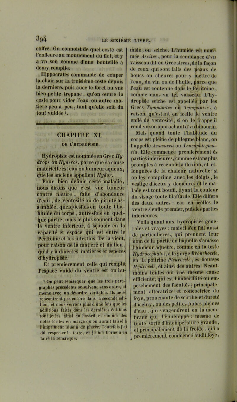 coffre. On connoist de quel costô est l'enlleure au mouuement du Ilot, et y a vn son comme d'une bouteille à demy remplie. ,,. Hippocrates commande de couper la chair sur la troisième coste depuis la dernière, puis auec le foret ou vue bien petite trépane , qu'on ouure la coste pour vider Teau ou autre ma- tière peu à peu, tant qu'elle soit du tout vuidée K CHAPITRE XI. DE L'HYDROPISIE. Hydropisie est nommée en Grec Hy drops ou Hyderos, parce que sa cause matérielle est eau ou humeur aqueux, qriéles anciens appellent Hydor. Pour jjien définir ceste maladie, nous dirons que c'est vne tumeur contre nature , faite d'abondance d'eati, de ventosité ou de pituite as- seinblèe, quelquesfois en toute l'iia- Bitiide du corps , autresfois en quel- que palrtie, mais le plus souuent dans le Ventre inférieur, à sçàtioir en la capdtité et espace qui est entre le PéHtoihfe et les intestins. De là vient, pour raison de la matière et du lieu , qu'il y à diuerses matières et espèce^ d'hydropisie. Et premièrement celle qui remplit resj)ace vuîdé dii ventre est ou hu- » On peut remarquer que les trois para-t graphes précédents se suivent sans ordre, ei même avec un désordre véritable. Ils ne se rencontrent pas encore dans la seconde édi- {{on,, et nous verrons plus d'une fois que les additions faites dans les dernières édilioni sont jetées ainsi au hasard, et comme de notes écrites en marge qu'on aurait laissé l'iniprihièdr lé soin de placer. Toutefois j'ai dû respecter le texte, èt Je trie borne à en l'aire ia remarque. mide, on seiche. L'humide est nom- mée Asriles , pour la semblance d'vn vaisseau dit en Grec Ascos^dela façon de ceux qui sont faits des peaux de boucs ou chéures pour y mettre de l'eau, du vin ou de l'huile, parce que l'eau est contenue dahs le Péritoine , comme dans vn tel vaisseau. L'hy- dropisie seiche est appelléè |)ar les Grecs Tympanites ob lympanvis, à raison qu'estant en icelle le ventre enflé de ventosité, si on le frappe il rend vn son approchant d'vntabourin. Mais quand toute l'habillide du corps est pleine de phlegme blanc, on l'appelle Anasarca ou Leucàphlegma- tia. Elle commence premièrement és parties inférieures, comme estansplus promptes à receuoir la fluxion, et es- longnées de la chaleur naturelle : si on les comprime auec les doigts , le vestige d'iceux y demeure, el le ma- lade est tout bouflQ, ayant la couleur du visage toute blaffarde. Elle diffère des deux autres : car en icelles le ventre s'enfle premier, puis les parties inférieures. Voila quant aux hydropisies géné- rales et vrayes : mais il s'en fait aussi de particulières, qui prennent leur nom de la pàrtîe en Liquelle s'amasse l'humeur at^ueux, comnie en la teste Hydrocephalos, à la gorge Bronchocele, en la poitrine Pleurocele, és bourses Hydrocele^ et ainsi des autres. Neant- moins toutes Ont vne mesme cause efficiente, qui est l'itnbedllilé ou em- peschement des facultés, principale- ment alteratrice et concoctrice du foye, prouenanle de scirrhe et dureté d'iceluy, ou des peliles bubes pleines d'eau , qui s'engendrent en la mem- brane qui l'ëtuieh^ppe : mesme de toute sorte d'intettiperallire grande, et principalement dè lai ffolde , (jÙl a premièrement commencé audit fbye,