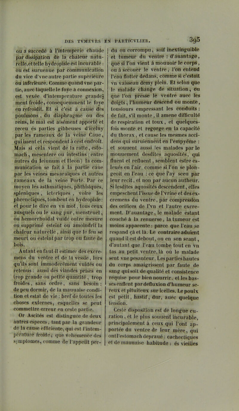 OU a succédé à l'intempérie chaude par diséipalion de la chaleur natu- reile,et telle hydropisie est incurable : ou est suruenue par communication du vice d'vne autre partie supérieure ou inférieure. Comme quand vne par- tie, auec laquelle le foye â connexion, est vexée d'intemperature grande^ ment froide, conseqiiemmeiit le foye en refroidit. Et si c'est à cause dès poulmons , du diaphragme ou dès reins, le mal est aisément apporté et receu és parties gibbeuses d'iceluy parles rameaux de la veine Caue, ^ui issent et respondent à cèst endroit. Mais si cela vient de la ratte, esto- mach , mésentère ou intestins ( entre autres du leiunum et Iléon) la com- munication se fait à la partie caue |)ar les veines mesaraïques et autres rameaux de la veine Porte. Par ce ioaoyen les asthmatiques, phthisiques, spleniques, icteriques , voire les phreneti(iues, tombent en hydropisie: et pour le dire en vn mot, tous ceux aiusquels ou le sang pur, menstruel, ou hemorrhoïdal vuidé outre mesure du supprimé esteiot où amoindrit la chaleur naturelle, ainsi que le feu se meurt ou esteintpar (rôp ou faute de bois. Autant en faut-il estimer des excre- mens du ventre et de lA vessie, lors qu'ils sont immoderémeht vuidés ou retenus : aussi des viandes prises en trop grande ou petite quantité , trop froides, sans ordre, sans besoin : de peu dormir, de la mauuaise condi- tion et estât de vie : bref de toutes les choses externes, esquelles se peut commettre erreur en ceste partie. Or Ascilés est distinguée de deux autres espèces, tant par la grandeur de la cause efficiente, qui est Fintem- porature froide, que véhémence des symptômes, comme de l'appelit per- du ou corrompu, soif inextinguible et tumeur du ventre : d'auantage, que si l'on vient à mouuoir le corps, ou à secouer le ventre, l'on entend l'eau flotter dedans, cbrarae si c'estoit vn vaisseau dèmy plein. Et selon que le malade change de situation, ou que l'on pi-èsse le ventre auec les doigts, l'humeur descend ou monte, tousiours empressant les conduits : de fait, s'il monte , il amené difficulté de respiration et toux, et quelques- fois monte et regorge en la capacité du thorax, et cause les mesmes acci- dens qui suruiennènt en l'empyéme : et souuent aussi les malades parle mouueraent desdites aquosités, qui fluent et refluent, semblent estre es- leués en l'air, comme si l'on se plon- geoit en l'eau ; ce que i'ay sceu par leur récit, et non par aucun autheur. Si lesdiles aquosités descendent, elles empeschent l'issue de l'vrine et des ex- cremens du ventre, par compression des orifices de l'vn et l'autre excré- ment. D'auantage, le malade estant couché à la renuerse, la tumeur est moins apparente : parce que l'eau se respand çà et là. Le contraire adulent quand il est debout, ou en son séant, d'autant que l'eau tombe tout en vn tas au petit ventre, là où le malade sent vne pesanteur. Les parties hautes du corps amaigrissent par faute de sang qui soit de qualité et consistence requise pour bien nourrir, et les bas- ses enflent pardefluxion d'humeur sé- reux et pituiteux sur icelles. Le poulx est petit, hastif, dur, àuec quelque tension. Cesle disposition est de longue cu- ration , et le plus souuent incurable, principalement à ceux qui l'ont ap- portée du ventre de leur mère, qui ontl'eslomachdepraué : cachectiques et de mauuaise habitude : és vieilles