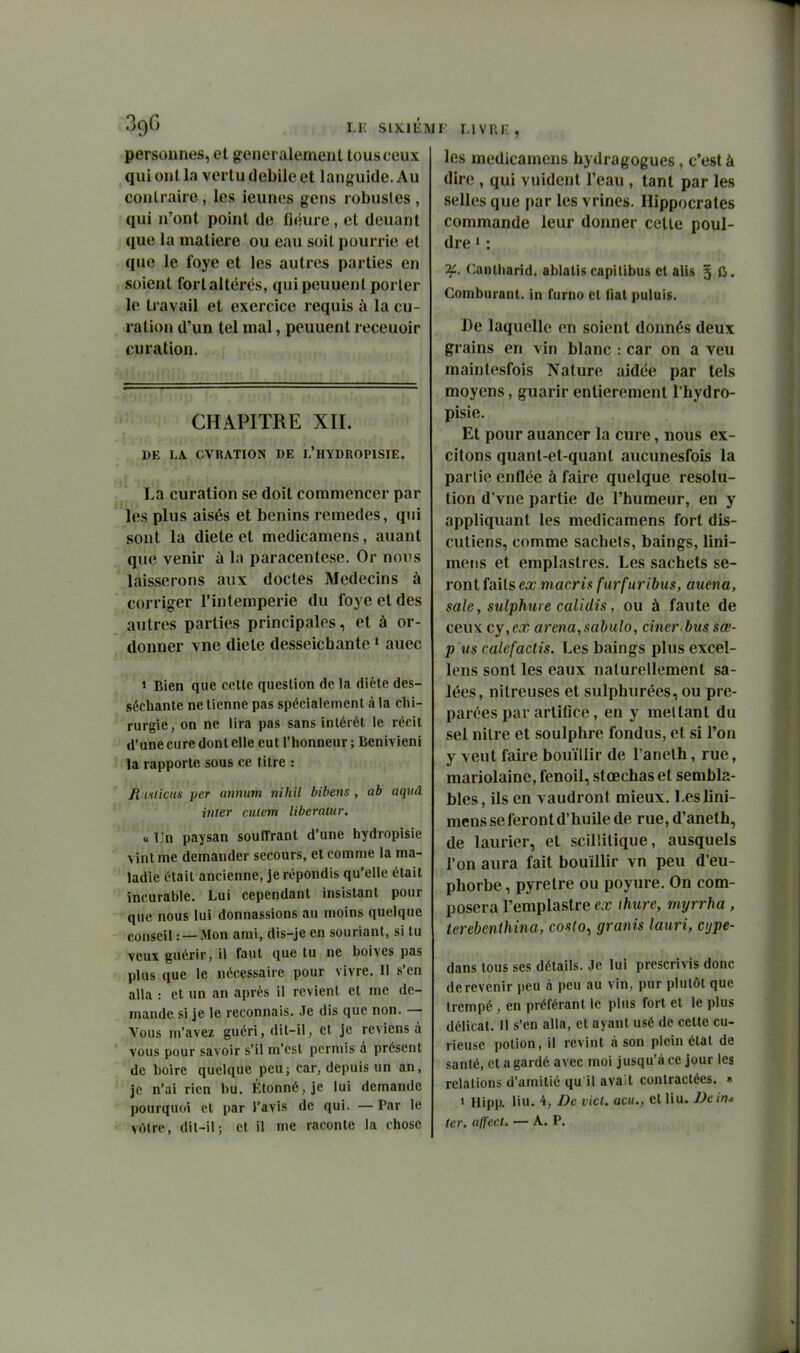 LU SIXIÉM personnes, et généralement tous ceux qui ont la vertu débile et languide. Au contraire, les ieunes gens robustes , qui n'ont point de fiéure, et deuant que la matière ou eau soit pourrie et que le foye et les autres parties en soient fort altérés, qui peuuenl porter le travail et exercice requis à la cu- ration d'un tel mal, peuuent receuoir eu ration. CHAPITRE XII. DE LA. CVRATION DE i/HYDROPISIE. La curation se doit commencer par les plus aisés et bénins remèdes, qui sont la diète et medicamens, auant que venir à la paracentèse. Or nops laisserons aux doctes Médecins à corriger l'intempérie du foye et des autres parties principales, et à or- donner vne diète desseichante • auec » Bien que cette question de la diète des- séchante ne tienne pas spécialement à la chi- rurgie, on ne lira pas sans intérêt le récit d'une cure dont elle eut l'honneur ; Benivieni la rapporte sous ce titre : jfiiinicns per unnum nihil bibens , ab aqtiâ inter culem liberatur. «Un paysan souffrant d'une hydropisie vint me demander secours, et comme la ma- ladie était ancienne, je répondis qu'elle était incurable. Lui cependant insistant pour que nous lui donnassions au moins quelque conseil : —Mon ami, dis-je en souriant, si tu veux guérir, il faut que tu ne boives pas plus que le nécessaire pour vivre. Il s'en alla : et un an après il revient et me de- mande si je le reconnais. Je dis que non. — Vous m'avez guéri, dit-il, et je reviens à vous pour savoir s'il m'est permis à présent de boire quelque peu; car, depuis un an, je n'ai rien bu. Étonné, je lui demande pourquoi et par l'avis de qui. — Par le vfMre, dit-il; et il me raconte la chose l LIVRF. , les medicamens hydragogues, c'est à dire , qui vuident l'eau , tant par les selles que par les vrines. Hippocrates commande leur donner celle poul- dre ' : 2C. Canlharid. ablatis capilibus et alis 5 fi. Comburant, in furno et liât puluis. De laquelle en soient donnés deux grains en vin blanc : car on a veu maintesfois Nature aidée par tels moyens, guarir entièrement l'bydro- pisie. Et pour auancer la cure, nous ex- citons quant-et-quant aucunesfois la partie enflée à faire quelque resolu- tion d'vne partie de l'humeur, en y appliquant les medicamens fort dis- cutiens, comme sachets, baings, lini- meris et emplastres. Les sachets se- ront faits ex macrù furfuribus, auena, sale, sulphure calidis, ou à faute de ceux cy,ex arena,sabulo, ciner.biis sœ- p us calefactis. Les baings plus excel- lens sont les eaux naturellement sa- lées, nitreuses et sulphurées, ou pré- parées par arliflce, en y mettant du sel nilre et soulphre fondus, et si l'on y veut faire bouillir de l'anelh, rue, mariolaine, fenoil, stœchas et sembla- bles , ils en vaudront mieux. Leslini- mens se feront d'huile de rue,d'aneth, de laurier, et scilîitique, ausquels l'on aura fait bouillir vn peu d'eu- phorbe , pyretre ou poyure. On com- posera l'emplastre ex thtire, myrrha , terebcnthina, costo^ granis lauri, cijpe- dans tous ses détails. Je lui prescrivis donc de revenir peu à peu au vin , pur plutôt que trempé , en préférant le plus fort et le plus délicat. Il s'en alla, et ayant usé de ceUe cu- rieuse potion, il revint à son plein étal de santé, et a gardé avec moi jusqu'à ce jour les relations d'amitié qu il ava l contractées. » 1 Hipp. liu. 4, De vict. acu., et liu. JJein^ ter, affect. — A. P.