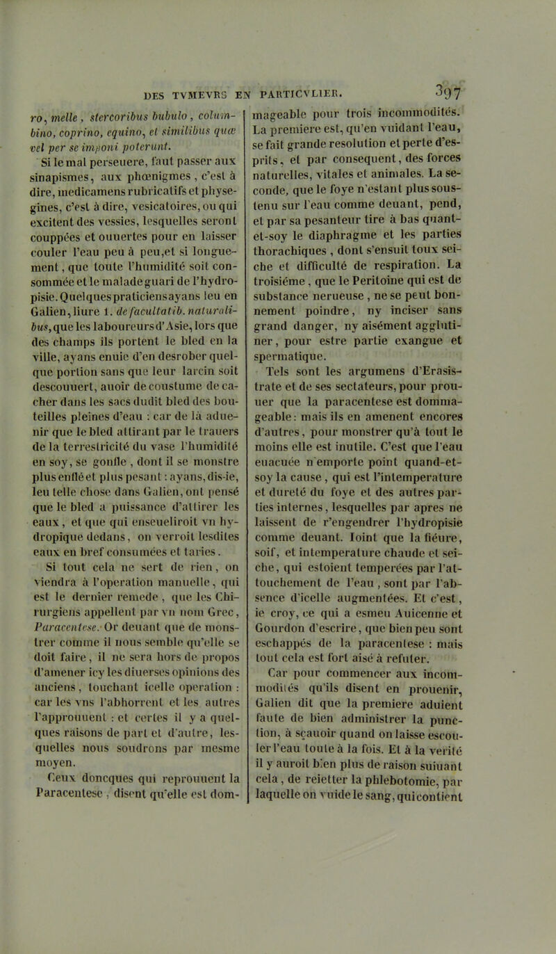 DES TVMEVRG EN ro, melle , stcrcoribus bubulo, colum- bino, coprino, equino^ cl similibus qnœ vel pcr se inifioni poterunt. Si le mal perseuere, faut passer aux siDapismes, aux phœnigmes , c'est à dire, medicamens rubi icatifs et pliyse- gines, cVsl à dire, vesicatoires, ou qui excitent des vessies, lesquelles seront couppées et ouuertes pour en laisser couler l'eau peu à peu,et si longue- ment , que toute l'humidité soit con- sommée et le malade guari de l'hydro- pisie.Quelquespraticiensayans leu en Galien,liure 1. de faciUtatib. naturali- bus,que les laboureursd'Asie, lors que des champs ils portent le bled en la ville, ayans enuie d'en desrober quel- que porlion sans que leur larcin soit descouuert, auoir decoustume de ca- cher dans les sacs dudit bled des bou- teilles pleines d'eau : car de là adue- nir que le bled attirant par le trauers de la terreslricilé du vase l'humidité en soy, se gonfle , dont il se monstre plusenfléet plus pesant : ayans,dis-ie, leu telle chose dans Galien, ont pensé que le bled a puissance d'attirer les eaux, et que qui enseueliroit vn hy- dropique dedans, on verroit lesdiles eaux en bref consumées et taries. Si tout cela ne sert de rien, on viendra à l'opération manuelle, qui est le dernier remède , que les Chi- rurgiens appellent par vu nom Grec, Paracenirse. Ov deuaiit que de mons- trer comme il nous semble qu'elle se doit faire , il ne sera hors de propos d'amener icy les diuerses opinions des anciens , touchant icelle opération : car les vns l'abhorrent et les autres l'approuuent : et certes il y a quel- ques raisons de part et d'autre, les- quelles nous soudrons par mesme moyen. Ceux doncques qui reprouucnt la Paracentèse , disent qu'elle est dom- PARTI CV LIER. o'glj'' mageable pour trois incommodités.' La première est, qu'en vuidanl l'eau, se fait grande resolution et perle d'es- prits , et par conséquent, des forces naturelles, vitales et animales. La se- conde, que le foye n'estant plus sous- tenu sur l'eau comme deuant, pend, et par sa pesanteur tire à bas quant- et-soy le diaphragme et les parties thorachiques , dont s'ensuit toux sei- che et difficulté de respiration. La troisième, que le Péritoine qui est de substance nerueuse , ne se peut bon- nement poindre, ny inciser sans grand danger, ny aisément aggbiti- ner, pour estre partie exangue et spermatique. Tels sont les argumens d'Erasis- trate et de ses sectateurs, pour prou- uer que la paracentèse est domma- geable: mais ils en amènent encores d'autres, pour monstrer qu'à tout le moins elle est inutile. C'est que l'eau euacuée n emporte point quand-et- soy la cause , qui est l'inlemperalure et dureté du foye et des autres par- ties internes, lesquelles par après ne laissent de r'engendrer l'hydropisie comme deuant. loint que latiéure, soif, et intemperature chaude et sei- che , qui estoient tempérées par l'at- touchement de l'eau , sont par l'ab- sence d'icelle augmentées. Et c'est, ie croy, ce qui a esmeu Auicenne et Gourdon d'escrire, que bien peu sont eschappés de la paracentèse : mais tout cela est fort aisé à réfuter. Car pour commencer aux incom- modiiés qu'ils disent en prouenir, Galien dit que la première aduient faute de bien administrer la punc- tion, à sçauoir quand on laisse escou- 1er l'eau toute à la fois. El à la vérité il y auroit bien plus de raison suiuanl cela, de reietter la phlebotomie, par laquelle on vuide le sang, qui contient