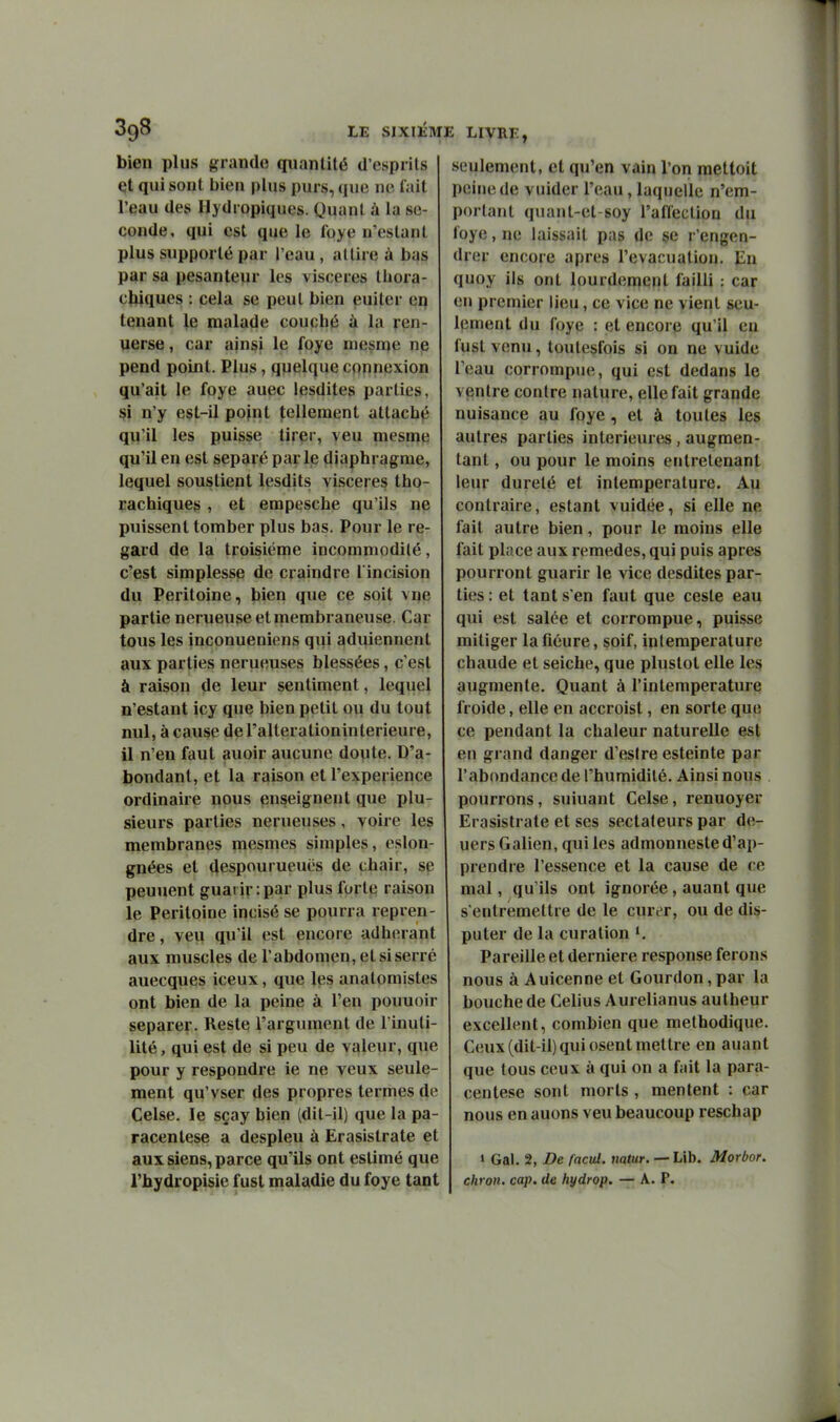 bien plus grande quantité d'esprits cjt qui sont bien plus purs, que ne fait l'eau des Ilydropiques. Quant à la se- conde, qui est que le foye n'estant plus supporté par l'eau , attire à bas par sa pesanteur les viscères thora- c^iques : cela se peut bien euiter eq tenant ^e malade couché à la ren- uerse, car ainsi le foye mesn^e nie pend point. Plus, quelque connexion qu'ait le foye auec lesdites parties, ^i n'y est-il point tellement attaché qu'il les puisse tirer, veu mesme qu'il en est séparé par Ije diaphragme, lequel soustient lesdits viscères tho- rachiques , et empesche qu'ils ne puissent tomber plus bas. Pour le re- gard de la troisième incommodité, c'est simplesse de craindre l incision du Péritoine, bien que ce soit vne partie nerueuse et membraneuse. Car tous les inconueniens qui aduiennent aux parties nerueuses blessées, c'est à raison de leur sentiment, lequel n'estant icy que bien petit ou du tout nul, à cause de l'altération intérieure, il n'en faut auoir aucune doute. D'a- bondant, et la raison et l'expérience ordinaire nous enseignent que plu- sieurs parties nerueuses, voire les membranes mesmes simples, eslon- gnées et despourueuës de chair, se peuuent guaiir:par plus forte raison le Péritoine incisé se pourra repren- dre, veu qu'il est encore adhérant aux muscles de l'abdomen, et si serré auecques iceux, que les anatomistes ont bien de la peine à l'en pouuoir séparer. Reste l'argument de l'inuti- lité , qui est de si peu de valeur, que pour y respondre ie ne veux seule- ment qu'vser des propres termes de Celse. le sçay bien (dit-il) que la pa- racentèse a despieu à Erasistrate et aux siens, parce qu'ils ont estimé que l'hydropisie fust maladie du foye tant i livrï:, seulement, et qu'en vain l'on mettoit peine de vuider l'eau, laquelle n'em- portant quant-et-soy l'afCection du foye, ne laissait pas de se r'engen- drer encore après l'évacuation. Eu quoy ils ont lourdement failli : car en premier lieu, ce vice ne vient seu- Ipmeot du foye : et encore qu'il eu fust venu, toulesfois si on ne vuide l'eau corrompue, qui est dedans le ventre contre nature, elle fait grande nuisance au foye, et à toutes les autres parties intérieures, augmen- tant , ou pour le moins entretenant leur dureté et intemperature. Au contraire, estant vuidée, si elle ne fait autre bien, pour le moins elle fait place aux remèdes, qui puis après pourront guarir le vice desdites par- ties : et tant s'en faut que ceste eau qui est salée et corrompue, puisse mitiger lafiéure, soif, intemperature chaude et seiche, que plustot elle les augmente. Quant à l'in température froide, elle en accroist, en sorte que ce pendant la chaleur naturelle est en grand danger d'eslre esteinte par l'abondance de l'humidité. Ainsi nous pourrons, suiuant Celse, renuoyer Erasistrate et ses sectateurs par de- uers Galien, qui les admonneste d'ap- prendre l'essence et la cause de ce mal, qu'ils ont ignorée, auant que s'entremettre de le curer, ou de dis- puter de la curation Pareille et dernière response ferons nous à Auicenne et Gourdon,par la bouche de Celius Aurelianus autheur excellent, combien que méthodique. Ceux (dit-il) qui osent mettre en auant que tous ceux à qui on a fait la para- centèse sont morts , mentent : car nous enauons veu beaucoup reschap » Gai. 2, De facul. natur. — Llb. Morbor. chron. cap. de hydrop. — A. P.
