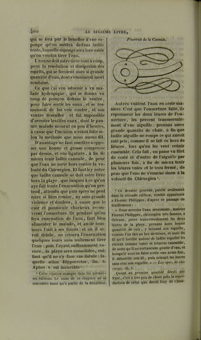 qui se fera par le bénéfice d'vne es- ponge qu'on mettra dedans ladite tente, laquelle esponge sera lors ostée qu'on voudra tirer l'eau. L'eaunedoit estre tirée tout à coup, poiu la resolution et dissipation des esprits, qui se feroient auec si grande quantité d'eau,donts'ensuiuroit mort soudaine. Ce que i'ai veu aduenir à vn ma- lade hydropique , qui se donna vn coup de poinçon dedans le ventre, pour faire sortir les eaux, et se res- iouïssoit de les voir couler, et son ventre désenfler : et fut impossible d'arrester lesdites eaux, dont le pan- ure malade mourut en peu d'heures, à cause que l'incision n'estoil faite se- lon la méthode que nous auons dit. D'auantage ne faut omettre à oppo- ser une bonne et grosse compresse par dessus, et vue ligature, à fin de mieux tenir ladite cannule, de peur que l'eau ne sorte hors contre la vo- lonté du Chirurgien. Etfauticy noter que ladite cannule ne doit estre tirée hors la playe, que iusques à ce qu'on aye fait toute Teuacualion qu'on pré- tend , attendu que puis après ne peut estre si bien remise, ny sans grande violence et douleur, à cause que le cuir et pannicule charneux recou- vrent l'ouuerture. Or pendant qu'on fera euacuatiou de l'eau, faut bien alimenter le malade, et auoir lous- iours l'œil à ses forces : et où il se- roit débile, on cessera l'euacuation quelques iours sans nullement tirer l'eau : puis l'ayant suffisamment va- cuée, la playe sera consolidée, eui- tant qu'il ne s'y face vue fistule : la- quelle selon Hippocrales, liu. 6. Aphor. 8. est incurable'. • Cetlc citation manque dans les premiè- res éditions. Le reste de ce chapitre ne se rencontre aussi qu'à partir de la deuxième. li LIVRE, Pourtrait de la Cannule. Autres vuident l'eau en ceste ma- nière. C'est que l'ouuerture faite, ils reprennent les deux léures de l'ou- uerture , les percent transuersale- ment d'vne aiguille, prenans assez grande quantité de chair, à fin que ladite aiguille ne rompe ce qui auroit esté pris, comme il se fait és becs de liéures, lors qu'on les veut reiinir ensemble. Cela fait, on passe vn filet de coslé et d'autre de l'aiguilU' par plusieurs fois, à fin de mieux tenir les léures vnies et le trou fermé, de peur que l'eau ne s'euacue sinon à la volonté du Chirurgien » Ce dernier procédé, publié seulement dans la seconde édition, semble appartenir à Florent PUilippes, d'après ce passage do Guillemeau : « Pour arrester l'eau seurement, maislre Florent Philippes, chirurgien très fameux à Orléans, perce transversalement les deux léures de la playe, prenant assez bonne quantité de cuir, y laissant son esguille, comme l'on fait au bec de-liéure, et auec du fll qu'il tortille autour de ladite esguille les retient comme vnies et ioincles ensemble , de sorte qu'il ne sort aucune goutte d'eau, et lorsqu'il veut en faire sortir vnc autre fois, il détortille son fil, puis eslargit les leures sans oter son esguille. » — Les oper. de chi- rurgie, ch. 4. Quant au premier procédé décrit par Paré, c'est à très peu de chose près la repro- duction de celui que décrit Guy de Chau-