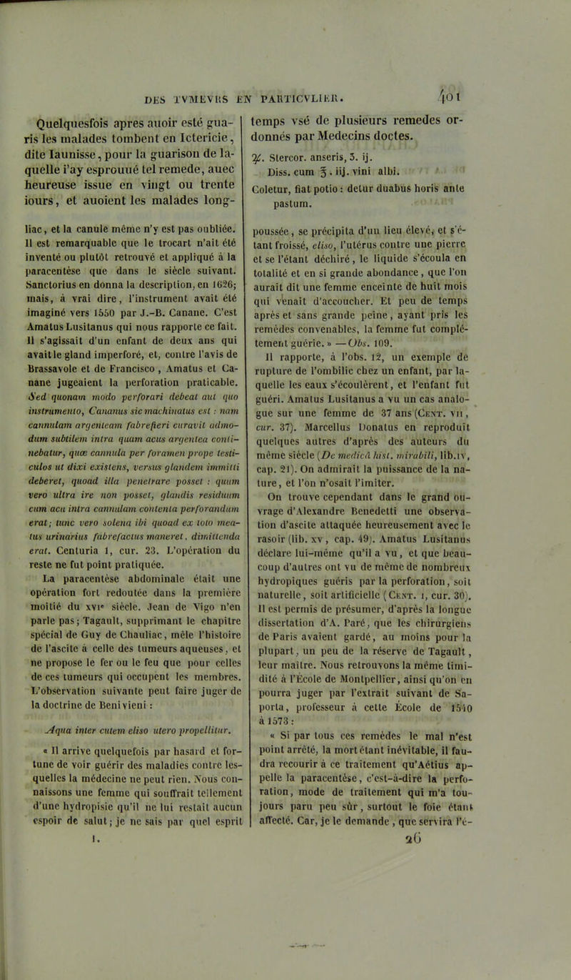 Quelquesfoîs après aiioir esté gua- ris les malades tombent en Ictericie, dite launisse, pour la guarisoii de la- quelle i'ay esprouué tel remède, auec heureuse issue en vingt ou trente iours, et auoient les malades long- liac, et la canule même n'y est pas oubliée. H est remarquable que le trocart n'ait été inventé ou plutôt retrouvé et appliqué à la paracentèse que dans le siècle suivant. vSanctorius en donna la descriplion, en lt»26; mais, à vrai dire, l'instrument avait été imaginé vers 1550 par J.-B. Canane, C'est Amatus Lusitanus qui nous rapporte ce fait. 11 s'agissait d'un enfant de deux ans qui avait le gland imperforé, et, contre l'avis de Brassavole et de Francisco , Amatus et Ca- nane jugeaient la perforation praticable. Sed quonam modo perforari debeat aul qiio instrumenio, Cananus sic rnachiiialus csC : nain cannulam arcjenleam fabrefteri curavit admo- dum subtilem inlra quam aciis arrjentea conli- nebatur, quœ canmila per foramen prope lesti- culos ut dixi existais, versus glandem inimitli deberet, quoad illa penetrare posset : quum vero ultra ire non possci, glandis residuum cum acn inira cannulam contenta perforandum erat; lunc vero solena Un quoad ex loto mca- tm urinarius fabrefacius manerel, dimittenda erat. Centuria 1, cur. 23. L'opération du reste ne fut point pratiquée. La paracentèse abdominale était une opération fort redoutée dans la première moitié du xvi' siècle. Jean de Vigo n'en parle pas; Tagault, supprimant le chapitre spécial de Guy de Chauliac, mêle l'histoire de l'ascile à celle des tumeurs aqueuses, et ne propose le fer ou le feu que pour celles de CCS tumeurs qui occupent les membres. L'observation suivante peut faire juger de la doctrine de Benivieni : Aqua inter cutem eliso utero propellitur. « Il arrive quelquefois par hasard et for- tune de voir guérir des maladies contre les- quelles la médecine ne peut rien. IVous con- naissons une femme qui souffrait icilcment d'une hydropisie qu'il ne lui restait aucun espoir de salut; je ne sais par quel esprit J. /|01 temps vsé de plusieurs remèdes or- donnés par Médecins doctes. J^. Slercor. anseris, 3. ij. Diss. cum 3 . iij. vini albi. Coletur, flat potio : delur duabus horis anlc pastum. poussée, se précipita d'un lieu élevé, cl sc- iant froissé, eliso, l'utérus contre une pierre et se l'étant déchiré , le liquide s'écoula en totalité et en si grande abondance, que l'on aurait dit une femme enceinte de huit mois qui venait d'accoucher. Et peu de temps après et sans grande peine, ayant pris les remèdes convenables, la femme fut complè- tement guérie. » —Obs. 109. Il rapporte, à l'obs. 12, un exemple de rupture de l'ombilic chez un enfant, par la- quelle les eaux s'écoulèrent, et l'enfant fut guéri. Amatus Lusitanus a vu un cas analo- gue sur une femme de 37 ans (Cent, vu , cur. 37). Marcellus Donalus en reproduit quelques autres d'après des auteurs du même siècle {De medicâ liisl. mirabili, lib.iv, cap. 21). On admirait la puissance de la na- ture, et l'on n'osait l'imiter. '' On trouve cependant dans le grand ou- vrage d'Alexandre Benedetti une observa- tion d'ascile attaquée heureusement avec le rasoir (lib. XV, cap. 49). Amatus Lusitanus déclare lui-même qu'il a vu, et que beau- coup d'aulres ont vu de même de nombreux hydropiques guéris par la perforation, soi l naturelle, soit artificielle (Cent, i, cur. 30). Il est permis de présumer, d'après la longue dissertation d'A, Taré, que les chirurgiens de Paris avaient gardé, au moins pour la plupart, un peu de la réserve de Tagault, leur maîlre. ^'ous retrouvons la même timi- dité ci l'École de iMonlpcllier, ainsi qu'on en pourra juger par l'extrait suivant de Sa- porta, professeur à cette École de I5^i0 à 1573 : « Si par tous ces remèdes le mal n'est point arrêté, la mort étant inévitable, il fau- dra recourir à ce traitement qu'Aétius ap- pelle la paracentèse, c'est-à-dire la perfo- ration, mode de traitement qui m'a tou- jours paru peu sûr, surtout le foie étanf, affecté. Car, je le demande , que servira l'é- 26