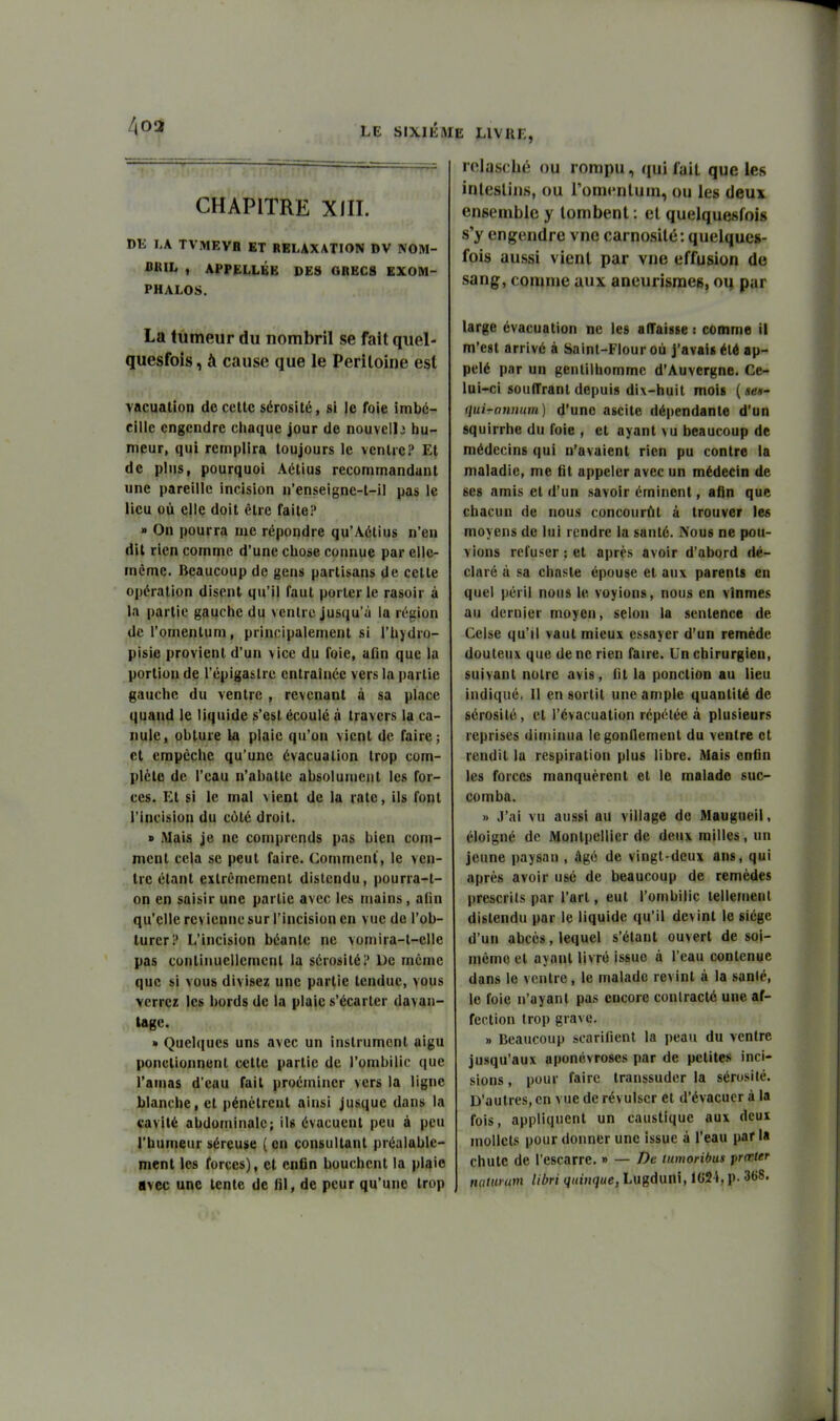 LE SIXIÈME LIVRE, CHAPITRE XIII. Dli I,A TVMEVa ET RELAXATION DV NOM- BIUL , APPELIBB DE8 GBEC8 EXOM- PHALOS. La tumeur du nombril se fait quel- quesfois, A cause que le Péritoine est vacualion de cette sérosité, si le foie imbc- cille engendre chaque jour de nouvelle hu- meur, qui remplira toujours le ventre? Et de plus, pourquoi Aétius recommandant une pareille incision n'enseignc-t-il pas le lieu où elle doit être faite? » On pourra me répondre qu'Aétius n'en dit rien comme d'une chose connue par elle- même. Beaucoup de gens partisans de celte opération disent qu'il faut porterie rasoir à la partie gauche du ventre jusqu'à la région dcl'omentum, principalement si i'hydro- pisie provient d'un vice du foie, adn que la portion de l'épigaslrc entraînée vers la partie gauche du ventre , revenant à sa place quand le liquide s'est écoulé à travers la ca- nule, obture la plaie qu'on vient de faire; et empêche qu'une évacuation trop com- plète de l'eau n'abatte absolument les for- ces. Et si le mal vient de la rate, ils font l'incision du côté droit. » Mais je ne comprends pas bien com- ment cela se peut faire. Comment, le ven- tre étant extrêmement distendu, pourra-t- on en saisir une partie avec les mains, a(in qu'elle revienne sur l'incision en vue de l'ob- turer? L'incision béante ne vomira-t-elle pas continuellement la sérosité? De même que si vous divisez une partie tendue, vous verrez les bords de la plaie s'écarter davan- tage. » Quelques uns avec un instrument aigu ponctionnent cette partie de l'ombilic que l'amas d'eau fait proéminer vers la ligne blanche, et pénétrent ainsi jusque dans la cavité abdominale; ils évacuent peu à peu l'humeur séreuse ( on consultant préalable- ment les forces), cl enfin bouchent la plaie avec une tente de fil, de peur qu'une trop relascbé ou rompu, (fui fait que les inlesliiis, ou l'ommluni, ou les deux ensemble y tombent : et quelquesfois s'y engendre vnc carnosité: quelques- fois aussi vient par vne effusion de sang, comme aux aneurismeg, oq par large évacuation ne les alTaisse : comme il m'est arrivé à Sainl-Flour où j'avais été ap- pelé par un gentilhomme d'Auvergne. Ce- lui-ci souffrant depuis dix-huit mois (sen- ijui-atmum) d'une ascite dépendante d'un squirrhe du foie , et ayant vu beaucoup de médecins qui n'avaient rien pu contre la maladie, me fit appeler avec un médecin de ses amis et d'un savoir éminent, afin que chacun de nous concourût à trouver les moyens de lui rendre la santé. iVous ne pou- vions refuser ; et après avoir d'abord dé- claré à sa chaste épouse et au\ parents en quel péril nous le voyions, nous en vînmes au dernier moyen, selon la sentence de Celse qu'il vaut mieux essayer d'un remède douteux que de ne rien faire. Un chirurgien, suivant notre avis, fit la ponction au lieu indiqué, Il en sortit une ample quantité de sérosité, et l'évacuation répétée à plusieurs reprises diminua Icgonllement du ventre et rendit la respiration plus libre. Mais enfin les forces manquèrent et le malade suc- comba. » J'ai vu aussi au village de Maugneil, éloigné de Montpellier de deux milles, un jeune paysan , âgé de vingt-deux ans, qui après avoir usé de beaucoup de remèdes prescrits par l'art, eut l'ombilic tellemenl distendu par le liquide qu'il devint le siège d'un abcès, lequel s'élant ouvert de soi- même et ayant livré issue à l'eau contenue dans le ventre, le malade revint à la sanlé, le foie n'ayant pas encore conlraclé une af- fection trop grave. » Beaucoup scarifient la peau du ventre jusqu'aux aponévroses par de petites inci- sions , pour faire transsuder la sérosilé. D'autres, en vue de révulser et d'évacuer à la fois, appliquent un caustique aux deux mollets pour donner une issue à l'eau parla chute de l'escarre. » — />e lumonbus prœter nattinm libri quiiique, Lugduni, 1(»21, p. 368.