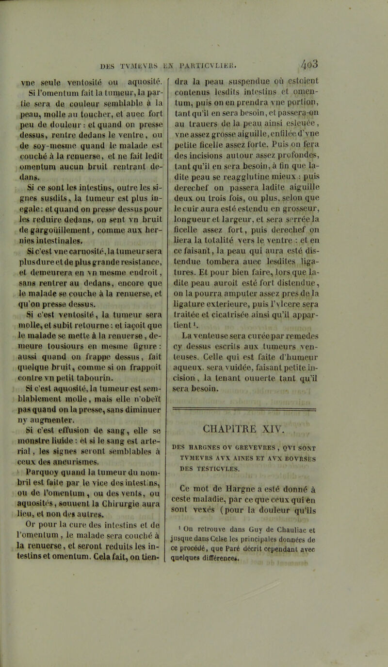 vue seule ventosilé ou aquosité. Si l'omentum fait la tumeur, la par- tie sera de couleur semblable à la peau, molle au toucher, et auec fort peu de douleur: et quand on presse dessus, rentre dedans le ventre, ou de soy-mesme quand le malade est couché à la renuerse, et ne fait ledit omentum aucun bruit rentrant de- dans. Si ce sont les intestins, outre les si- gnes susdits, la tumeur est plus in- égale: et quand on presse dessus pour les réduire dedans, on sent vn bruit de gargouillement, comme aux her- nies intestinales. Si c'est vue carnosité, la tumeur sera plus dure et de plus grande résistance, et demeurera en vn mesme endroit, sans rentrer au dedans, encore que le malade se couche à la renuerse, et qu'on presse dessus. Si c'est ventosité, la tumeur sera molle, et subit retourne : et iaçoit que le malade se mette à la renuerse, de- meure tousiours en mesme figure : aussi quand on frappe dessus, fait quelque bruit, comme si on frappoit contre vn petit tabourin. SI c'est aquosité, la tumeur est sem- blablement molle, mais elle n'obeït pas quand on la presse, sans diminuer ny augmenter. Si c'est effusion de sang, elle se monstre liuide : et si le sang est arte- rial, les signes seront semblables à ceux des aneurismes. 1^ Parquoy quand la tumeur du nom- bril est faite par le vice des intestins, ou de l'omentum, ou des vents, ou aquosités, souuent la Chirurgie aura lieu, et non dt's autres. Or pour la cure des intestins et de l'omenlum, le malade sera couché à la renuerse, et seront réduits les in- testins et omentum. Cela fait, on tien- dra la peau suspendue où estoient contenus lesdits intestins et omen- tum, puis on en prendra vue portion, tant qu'il en sera besoin, et passera-on au trauers de la peau ainsi esleuée, vne assez grosse aiguille, enfilée d'vue petite ficelle assez forte. Puis on fera des incisions autour assez profondes, tant qu'il en sera besoin, à fin que la- dite peau se reagglutine mieux : puis derechef on passera ladite aiguille deux ou trois fois, ou plus, selon que le cuir aura esté estendu en grosseur, longueur et largeur, et sera sorréela ficelle assez fort, puis derechef on liera la totalité vers le ventre : et en ce faisant, la peau qui aura esté dis- tendue tombera auec lesdites liga- tures. Et pour bien faire, lors que la- dite peau auroit esté fort distendue, on la pourra amputer assez près de la ligature extérieure, puis l'vlcere sera traitée et cicatrisée ainsi qu'il appar- tient K La venteuse sera curée par remèdes cy dessus escrils aux tumeurs ven- teuses. Celle qui est faite d'humeur aqueux, sera vuidée, faisant petite in- cision , la tenant ouuerte tant qu'il sera besoin. CHAPITRE XIV. DES HARGNES OV GREVEVRES , OVI SONT TVMEVRS AVX AINES ET AVX BOVRSES DES TESTICVLES. Ce mot de Hargne a esté donné à ceste maladie, par ce que ceux qui en sont vexés (pour la douleur qu'ils • On retrouve dans Guy de Chauliac et jusque dansCelse les principales données de ce procédé, que Paré décrit cependant avec quelques différence«.