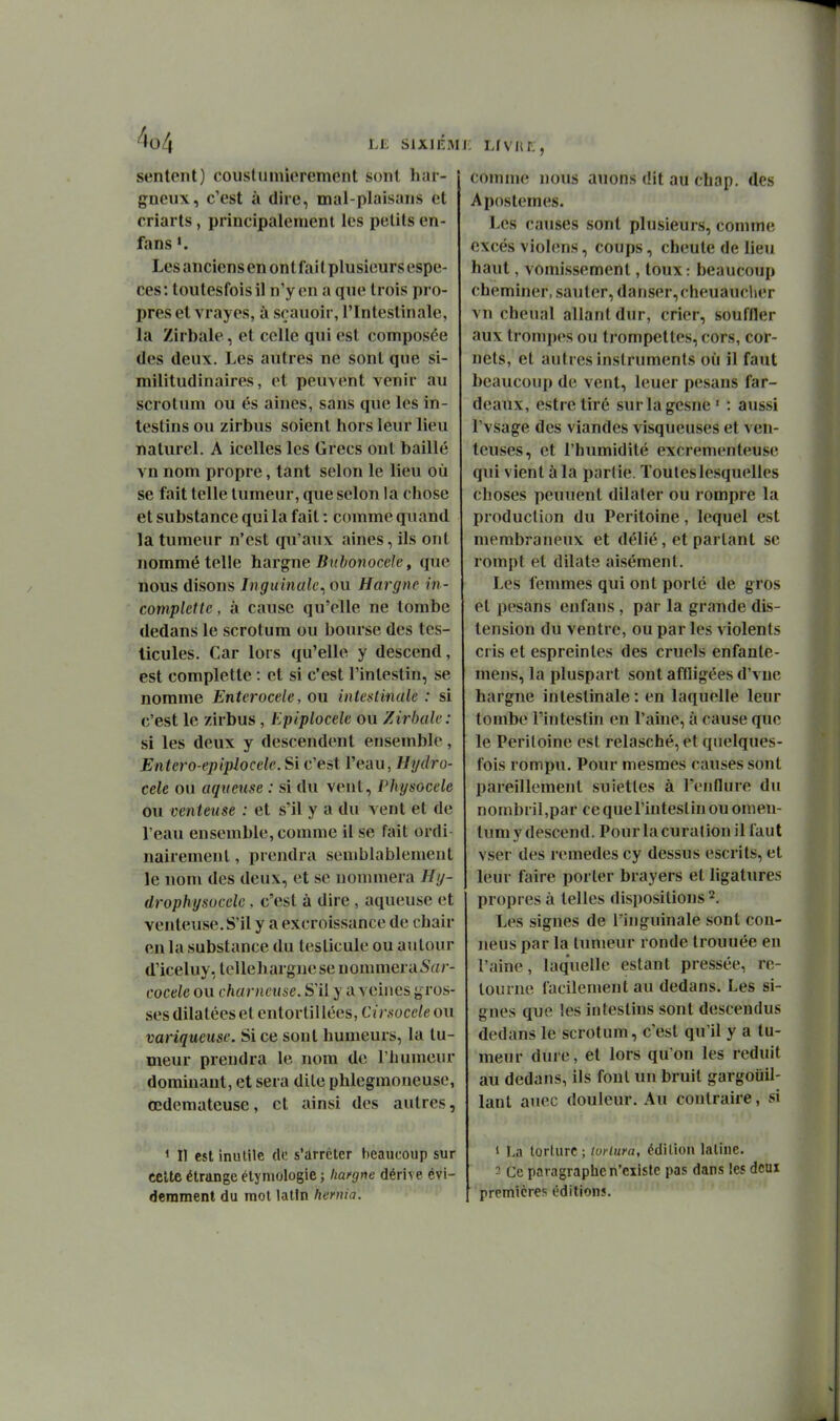 sentent) couslinniorement sont har- gneux, c'est à dire, mal-plaisans et criarts, principalement les petits en- fans *. Les anciens en on t fai t plusieurs espè- ces: toutesfoisil n'y en a que trois pi o- pres et vrayes, à scauoir, l'Intestinale, la Zirbale, et celle qui est composée (les deux. Les autres ne sont que si- militudinaires, et peuvent venir au scrotum ou és aines, sans que les in- testins ou zirbus soient hors leur lieu naturel. A icelles les Grecs ont baillé vn nom propre, tant selon le lieu où se fait telle tumeur, que selon la chose et substance qui la fait : comme quand la tumeur n'est qu'aux aines, ils ont nommé telle hargne Btibonocele, que nous disons Inguinale^ ou Hargne rn- complette, à cause qu'elle ne tombe dedans le scrotum ou bourse des tes- ticules. Car lors qu'elle y descend, est complette : et si c'est l'intestin, se nomme Enterocele, ou intoftinak : si c'est le zirbus, Epiplocele ou Zirhalc: si les deux y descendent ensemble, Entero-epiplocele. Si c'est l'eau, Hydro- cele ou aqueuse : si du veut, Physocele ou venteuse : et s'il y a du vent et de l'eau ensemble, comme il se fait ordi nairement, prendra seujblablemeut le nom des deux, et se nommera Hg- drophysocelc. c'est à dire , aqueuse et venteuse.S'il y a excroissance de chair en la substance du testicule ou autour d'iceluy, telleharguese uommera5«/- cocele ou charnense. S'il y a veines gros- .ses dilatéeset entortillées, Cirsoceie ou variqueuse. Si ce sont humeurs, la tu- meur prendra le nom de l'humeur dominant, et sera dite phlegmoneuse, œdémateuse, et ainsi des autres, ' Il est inutile de s'arrêter beaucoup sur eelte étrange élyniologie ; liafgne dérive évi- demment du mot latin hernia. . • ' i comme nous auons dit au chap. des Apostemes. Les causes sont plusieurs, connn(; excès violens, coups, cheute de lieu haut, vomissement, toux: beaucoup cheminer, sauter, danser, cheuaucher vn chenal allant dur, crier, souffler aux trompes ou trompettes, cors, cor- nets, et autres instruments où il faut beaucoup de vent, leuer pesans far- deaux, estretiré surlagesne' : aussi l'vsage des viandes visqueuses et ven- teuses, et l'humidité excrementeuse qui vient à la partie. Toutes lesquelles choses peuuent dilater ou rompre la production du Péritoine, lequel est membraneux et délié, et partant se rompt et dilate aisément. Les femmes qui ont porté de gros et pesans enfaus , par la grande dis- tension du ventre, ou par les violents cris et esprein les des cruels enfante- mens, la pluspart sont affligées d'vne hargne intestinale: en laquelle leur tombe l'intestin en l'ahie, à cause que le Péritoine est relasché,et quelques- fois rompu. Pour mesmes causes sont pareillement sujettes à l'enflure du nombril,par cequel'inteslinouomen- tum y descend. Pour lacuration il faut vser des remèdes cy dessus escrits, et leur faire porter brayers et ligatures propres à telles dispositions 2. Les signes de l'inguinale sont con- neus par la tumeur ronde trouuée en l'aine, laquelle estant pressée, re- tourne facilement au dedans. Les si- gnes que les intestins sont descendus dedans le scrotum, c'est qu'il y a tu- meur dure, et lors qu'on les réduit au dedans, ils fout un bruit gargouil- lant auec douleur. Au contraire, si 1 î-a torture ; tvrlura, édition latine. - Ce paragraphe n'ciiste pas dans les deux premières éditions.