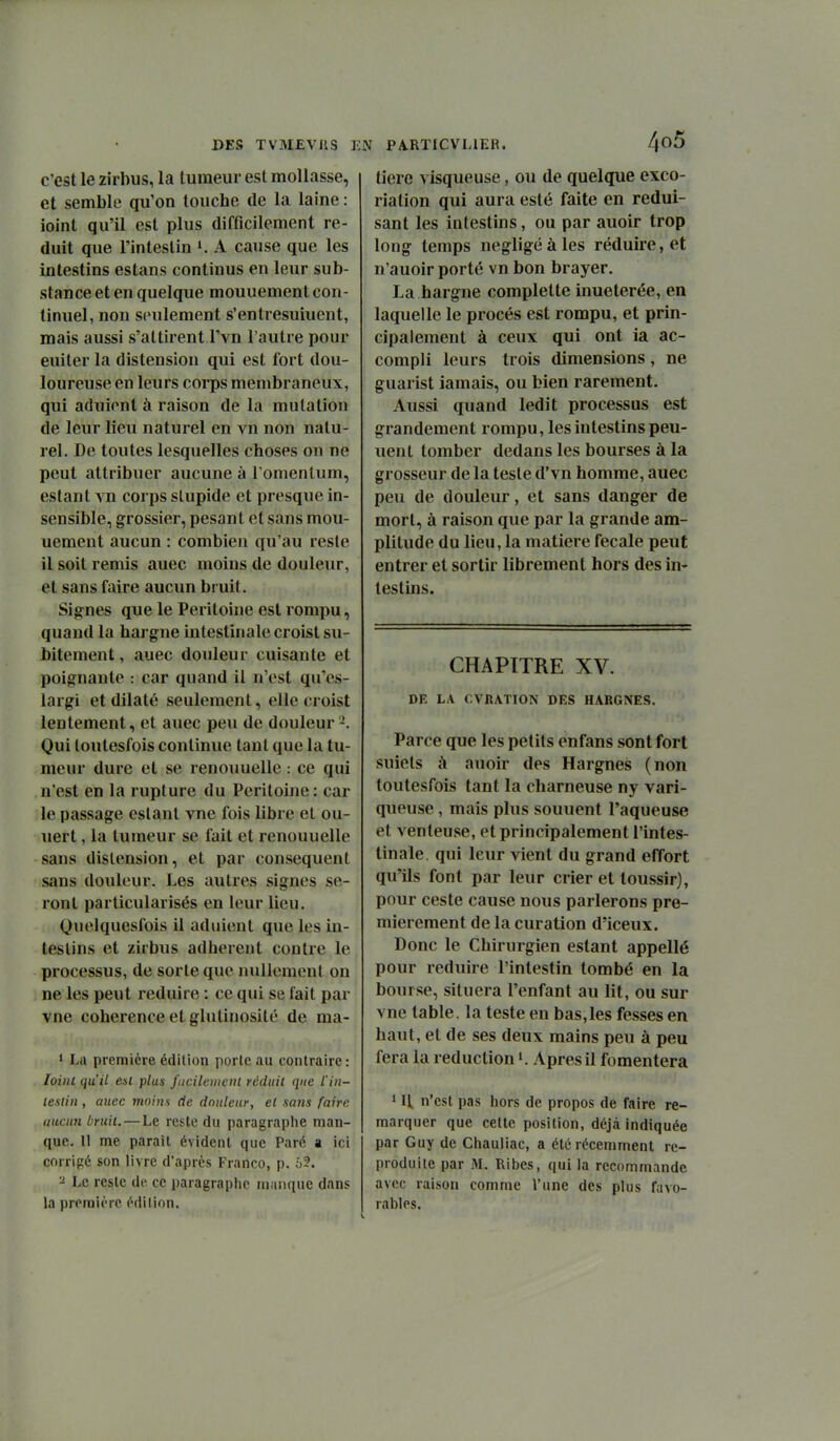 C'est le zirbus, la tumeur est mollasse, et semble qu'on touche de la laine : ioint qu'il est plus difficilement ré- duit que l'intestin K A cause que les intestins estans continus en leur sub- stance et en quelque mouuement con- tinuel, non seulement s'entresuiuent, mais aussi s'attirent l'vn l'autre pour euiter la distension qui est fort dou- loureuse en leurs corps membraneux, qui adulent à raison de la mutation de leur lieu naturel en vn non natu- rel. De toutes lesquelles choses on ne peut attribuer aucune à l'omenlum, estant vn corps slupide et presque in- sensible, grossier, pesant et sans mou- uement aucun : combien qu'au reste il soit remis auec moins de douleur, et sans faire aucun bruit. Signes que le Péritoine est rompu, quand la hargne intestinale croist su- bitement , auec douleur cuisante et poignante : car quand il n'est qu'es- largi et dilaté seulement, elle croist lentement, et auec peu de douleur Qui toutesfois continue tant que la tu- meur dure et se renouuelle : ce qui n'est en la rupture du Péritoine: car le passage estant vue fois libre et ou- uert, la tumeur se fait et renouuelle sans distension, et par conséquent sans douleur. Les autres signes se- ront particularisés en leur lieu. Quelquesfois il adulent que les in- testins et zirbus adhèrent contre le processus, de sorte que nullement on ne les peut réduire : ce qui se fait par vne cohérence et glutinosité de ma- ' La première édilion porte au contraire: loinl qu'il e»l plus j'uciletiicnl réduit que iin- leslin , auec moins de douleur, el sans faire aucun bruit. — Le reste du paragraphe man- que. 11 me paraît évident que Paré a ici corrigé son livre d'après Franco, p. 63. ^ Le reste dti ce paragraphe manque dans la première édition. N PA.RTICVL1ER. 4^^^ tiere visqueuse, ou de quelque exco- riation qui aura esté faite en rédui- sant les intestins, ou par auoir trop long temps négligeâtes réduire, et n'auoir porté vn bon brayer. La hargne complette inueterée, en laquelle le procès est rompu, et prin- cipalement à ceux qui ont ia ac- compli leurs trois dimensions, ne guarist iamais, ou bien rarement. Aussi quand ledit processus est grandement rompu, les intestins peu- uent tomber dedans les bourses à la grosseur de la teste d'vn homme, auec peu de douleur, et sans danger de mort, à raison que par la grande am- plitude du lieu, la matière fecale peut entrer et sortir librement hors des in-* festins. CHAPITRE XV. DE LA CVRATION DES HARGNES. Parce que les petits enfans sont fort suiets à auoir des Hargnes (non toutesfois tant la charneuse ny vari- queuse , mais plus souuent l'aqueuse et venteuse, et principalement l'intes- tinale, qui leur vient du grand effort qu'ils font par leur crier et loussir), pour ceste cause nous parlerons pre- mièrement de la curation d'iceux. Donc le Chirurgien estant appellé pour réduire l'intestin tombé en la bourse, situera l'enfant au lit, ou sur vne table, la teste en bas,les fesses en haut, et de ses deux mains peu à peu fera la réduction ». Apres il fomentera 11\ n'est pas hors de propos de faire re- marquer que cette position, déjà indiquée par Guy de Chauliac, a été récemment re- produite par M. Ribes, qui la recommande avec raison comme l'une des plus favo- rables.