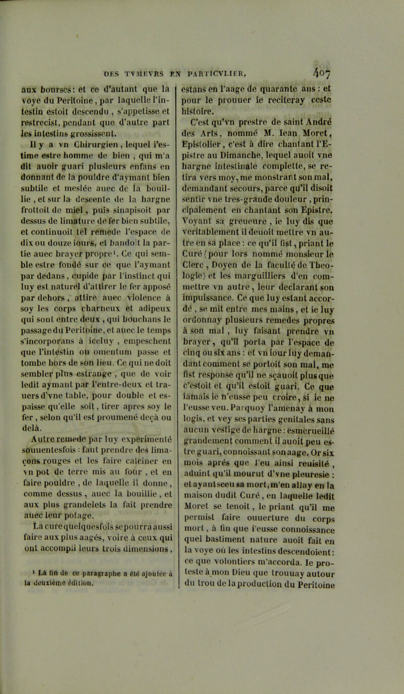 aux bourses: et ce d'autant que la voye du Péritoine, par laquelle l'in- testin estoit descendu , s'appelisse et restrecist, pendant que d'autre part les intestins grossissent. Il y a vn Chirurgien , lequel i'es- time estre homme de bien , qui m'a dit auoir guari plusieurs enfans en donnant de la pouldre d'aymanl bien subtile et mesiée auec de la bouil- lie , et sur la descente de la hargne froltoit de miel, puis sinapisoit par dessus de limature de fer bien subtile, et continuoit tel remède l'espace de dix ou douze iourSj et bandoit la par- tie auec brayor propre 1. Ce qui sem- ble estre fondé sur ce que l'aymant par dedans, cupide par l'instinct qui luy est naturel d'attirer le fer apposé par dehors, attire auec violence à soy les corps charneux et adipeux qui sont entre deux , qui bouchans le passage du Péritoine, et auec le temps s'incorporans à ideluy , empeschent que l'intestin ou omcntum passe et tombe hors de son lieu. Ce qui ne doit sembler plus estrange , que de voir ledit aymaut par l'entre-deux et tra- uers d'vne table, pour double et es- paisse qu'elle soit, tirer après soy le fer, selon qu'il est proumené deçà ou delà. Autre remède par luy expérimenté souuentesfois : faut prendre des lima- çons rouges et les faire calciner en \n pot de terre mis au four , et en faire pouldre , de laquelle il donne , comme dessus, auec la bouillie, et aux plus grandelets la fait prendre auec leur potage. La cure quelquesfoissepourra aussi faire aux plus aagés, voire à ceux qui ont accompli leurs trois dimensions, > La lin (Je ce paragraphe a été ajoutée à la deuxième édilioii. estans en Taage de quarante ans : et pour le prouuer le reciteray ceste histoire. C'est qu'vn prestre de saint André des Arts, nommé M. lean Moret, Epislolier, c'est à dire chantant l'E- pistre au Dimanche, lequel auoit vne hargne intestinale complette, se re- tira vers moy, me monstrant son mal, demandant secours, parce qu'il disoit sentir vne tres-grande douleur , prin- cipalement en chantant son Epistre. Voyant sa greueure , ie luy dis que véritablement ildeuoit mettre vn au- tre en sa place : ce qu'il fist, priant le Curé (pour lors nommé monsieur le Clerc , Doyen de la facullé de Théo- logie) et les marguilliers d'en com- mettre vn autre, leur déclarant son impuissance. Ce que luy estant accor- dé , se mit entre mes mains, et ie luy ordonnay plusieurs remèdes propres à son mal , luy faisant prendre vn brayer, qu'il porta par l'espace de cinq ou six ans : et vn iour luy deman- dant comment se portoit son mal, me flst response qu'il ne sçauoit plus que c'esloit et qu'il estoit guari. Ce que iamais ie n'eusse peu croire, si ie ne l'eusseveu.Paï quoy l'amenay à mon logis, et vey ses parties génitales sans aucun vestige de hargne : esmerueillé grandement comment il auoit peu es- tre guari, connoissant son aage. Or six mois après que l'eu ainsi reuisité , aduint qu'il mourut d'vne pleurésie : etayantsceugamort,m'enallay en la maison dudit Curé, en laquelle ledit Moret se tenoit, le priant qu'il me permist faire ouuerture du corps mort, à fin que i'eusse connoissance quel bastiment nature auoit fait en la voye où les intestins descendoient : ce que volontiers m'accorda. le pro- teste à mon Dieu que trouuay autour du trou delaproduclion du Péritoine