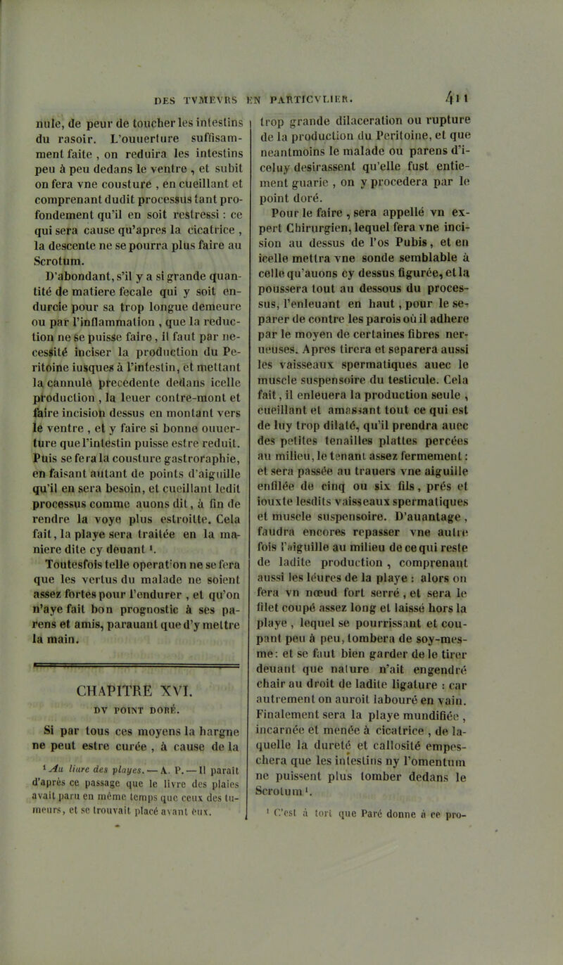mile, de peur de toucher les intestins du rasoir. L'ouuerture suffisam- ment faite, on réduira les intestins peu à peu dedans le ventre , et subit on fera vne cousture , en cueillant et comprenant dudit processus tant pro- fondement qu'il en soit restressi : ce qui sera cause qu'après la cicatrice , la descente ne se pourra plus faire au Scrotum. D'abondant, s'il y a si grande quan- tité de matière fecale qui y soit en- durcie pour sa trop longue demeure ou par l'inflammation , que la réduc- tion ne se puisse faire, il faut par ne- cesaité inciser la production du Pé- ritoine iusque» à l'intestin, et mettant la, cannule précédente dedans icelle production , la leuer contre-mont et faire incisioti dessus en montant vers le ventre , et y faire si bonne ouuer- ture que l'intestin puisse eslre réduit. Puis se fera la cousture gastroraphie, en faisant autant de points d'aiguille qu'il en sera besoin, et cueillant ledit processus comme auons dit, à fin de rendre la voyo plus estroitte. Cela fait, la playe sera traitée en la ma- nière dite cy deuant ». Toutesfois telle opération ne se fera que les vertus du malade ne soient assez fortes pour l'endurer , et qu'on n'aye fait bon prognostic à ses pa- rens et amis, parauaut que d'y mettre la main. CHAPITRE XVI. DV POINT DORÉ. Si par tous ces moyens la hargne ne peut estre curée , à cause de la ^Au liure des playes. — A.. P. —Il paraît d'après ce passage que le livre des plaies avait paru en même temps que ceux des tu- meurs, et se trouvait placé avant eux. 411 trop grande dilaceration ou rupture de la production du Péritoine, et que neantmoins le malade ou parens d'i- celuy désirassent qu'elle fust entie- ment guarie , on y procédera par le point doré. Pour le faire , sera appelle vn ex- pert Chirurgien, lequel fera vne inci- sion au dessus de l'os Pubis, et en icelle mettra vne sonde semblable à celle qu'auons cy dessus figurée, et la poussera tout au dessous du proces- sus, Tenleuant en haut, pour le sé- parer de contre les parois où il adhère par le moyen de certaines fibres ner- ueuses. Apres tirera et séparera aussi les vaisseaux spermatiques auec le muscle suspensoire du testicule. Cela fait, il enleuera la production seule , cueillant et amassant tout ce qui est de luy trop dilaté, qu'il prendra auec des petites tenailles plattes percées au milieu, le tenant assez fermement : et sera passée au trauers vne aiguille enfilée de cinq ou six fils, prés et iouxte lesdits vaisseaux spermatiques et muscle suspensoire. D'auantage , faudra encores repasser vne aulrtî fois l'aiguille au milieu de ce qui reste de ladite production , comprenant aussi les léures de la playe : alors on fera vn nœud fort serré, et sera le filet coupé assez long et laissé hors la playe , lequel se pourrissant et cou- pant peu à peu, tombera de soy-mes- me: et se faut bien garder de le tirer deuant que nature n'ait engendré chair au droit de ladite ligature : car autrement on auroil labouré en vain. Finalement sera la playe mundifiée , incarnée et menée à cicatrice , de la- quelle la dureté et callosité empos- chera que les intestins ny l'omentum ne puissent plus tomber dedans le Scrotum'. ' C'est à tort que Paré donne « ce pro-