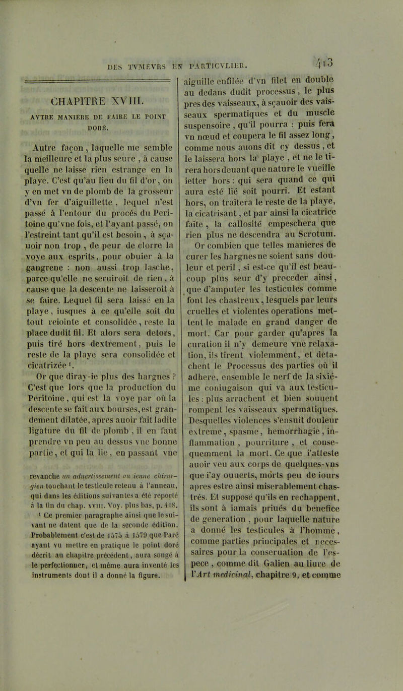Al 3 CHAPITRE XVIII. AVTRE MANIERE DE FAIRE LE POINT DORÉ. Autre façon , laquelle me semble la meilleure et la plus seui e , à cause quelle ne laisse rien estrange en la playe. C'est qu'au lieu du fil d'or, on y en met vn de plomb de la grosseur d'vn fer d'aiguillette , lequel n'est passé à l'entour du procès du Péri- toine qu'vne fois, et l'ayant passé, on restreint tant qu'il est besoin , à sça- uoir non trop , de peur de clorre la yoye aux esprits, pour obuier à la gangrené : non aussi trop lasclie, parce qu'elle ne seruiroit de rien , à cause que la descente ne laisseroit à se faire. Lequel til sera laissé en la playe, iusqiies à ce qu'elle soit du tout reioinle et consolidée, reste la place dudit til. Et alors sera delors, puis tiré hors dextrement, puis le reste de la playe sera consolidée et cicatrizée '. Or que diray-ie plus des hargnes ? C'est que lors que la production du Péritoine , (jui est la voye par où la descente se faitaux bourses,es! gran- dement dilatée, après auoir fait ladite ligature du fil de plomb , il en faut prendre vn peu au dessus \ne bonne partie, et qui la lie , en passant vue revanche un admrlisiemenl an ieune chirur- gien touchaiU le testicule retenu à l'anneau, qui dans les éditions suivantes a été reporté •i la (in du chap. wiii. Yoy. plus bas, p. 4iS, > Ce premier paragraphe ainsi que le sui- vant ne datent que de la seconde édition. Probablement c'est de loTô à 1679 que Paré ayant vu tnotlre en pratique le point doré décrit au chapitre précédent, aura songé à le perfectionner, et même aura inventé les instruments dont il a donné la figure. aiguille enfilée d'vn filet en double au dedans dudit processus, le plus près des vaisseaux, à sçauoir des vais- seaux spermatiques et du muscle suspensoire , qu'il pourra : puis fera vn nœud et coupera le fil assez long, comme nous auons dit cy dessus , et le laissera hors la playe , et ne le ti- rera hors douant que nature le vueille ietter hors : qui sera quand ce qui aura esté lié soit pourri. Et estant hors, on traitera le reste de la playe, la cicatrisant, et par ainsi la cicatrice faite , la callosité empeschera que rien plus ne descendra au Scrotum. Or combien que telles manières de curer les hargnes ne soient sans dou- leur et péril, si est-ce qu'il est beau- coup plus seur d'y procéder ainsi, que d'amputer les testicules comme font les chastreux, lesquels par leurs cruelles et violentes opérations met- tent le malade en grand danger de mort. Car pour garder qu'après la curation il n'y demeure vue relaxa- tion, ils tirent violemment, et déta- chent le Processus des parties où il adhère, ensemble le nerf de la sixiè- me coniugaison qui va aux (esticu- les : plus arrachent et bien souuent rompent les vaisseaux spermatiques. Desquelles violences s'ensuit douleur extrême, spasme, hemorrhagie, in- flammation , pourriture , et couse- quemment la mort. Ce que i'atleste auoir veu aux corps de quelques-vus que i'ay ouuerts, morts peu de iours après estre ainsi misérablement chas- trés. Et supposé qu'ils en réchappent, ils sont à iamais priués du bénéfice de génération , pour laquelle nature a donné les testicules à l'homme, comme parties principales et néces- saires pour la conseruation de l'es- pèce , comme dit Galien au liure de VÂrt médicinal, chapitre 9, et comme