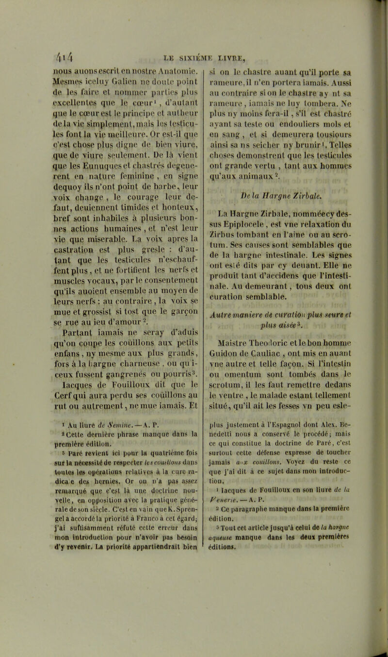 LE SlXli nous auoiisescril en iioslre Anatoinie. Mesmes iceluy (lalien ne doute point (le les faire el nommer parties plus excellentes que le cœur' , d'autant que le cœur est le principe el autlieur delà vie simplement,mais les testicu- les font la vie meilleure. Or esl-il que c'est chose plus digne de bien vîure, que de viure seulement. De là vient que les Eunuques el chastrés dégénè- rent en nature féminine , en signe (lequoy ils n'ont point de barbe, leur voix change , le courage leur dé- faut, deuiennent timides et honteux, bref sont inhabiles à plusieurs bon- nes actions humaines , et n'est leur yie que misérable. La voix après la castration est plus gresle : d'au- tant que les testicules n'eschauf- fent plus, et ne fortiGent les nerfs et muscles vocaux, parle consentement qu'ils auoient ensemble au moyen de leurs nerfs : au contraire , la voix se mue et grossisl si tost que le garçon se rue au ieu d'amour Partant iamais ne seray d'aduis , qu'on coupe les coûillons aux petits enfans , ny mesme aux plus grands, fors à la hargne charneuse . ou qu i- ceux fussent gangrenés ou pourris^. lacques de Fouilloux dit que le Cerf qui aura perdu ses coiiillons au rut ou autrement, ne mue iamais. Et 1 Au Uurc de A'emine.—A. P. 2 Celte dernière phrase manque dans la première édition. 5 Parc revient ici pour lu quatrième fois sur la nécessité de respecter /t » cuuilloim dans toutes les opérations relatives à la cure ra- dica e de& hernies. Or on n'a pas assez remarqué que c'est là une doctrine nou- velle, en opposition avec la pratique géné- rale de son siècle. C'est en vain queK.Spren- gel a accordé la priorité à Franco à cet égard; j'ai suflisammcnl réfuté cette erreur dans ' mon introduction pour n'avoir pas besoin ' d'y revenir. La priorité appartiendrait bien K LIVRE, si on le chaslre auant qu'il porte sa rameure,il n'en portera iamais. Aussi au contraire si on le chastre ay nt sa rameure , iamais ne luy tombera. Ne plus ny moins fera-il, s'il est chaslré ayant sa teste ou endouliers mois et en sang, et si demeurera tousiours ainsi sa ns seicher ny brunir'. Telles choses demonstrenl que les testicules ont grande vertu , tant aux hommes qu'aux animaux^. De la Hargne Zirbale. La Hargne Zirbale, nomméecy des- sus Epiplocele, est vne relaxation du Zirbus tombant en l'aine ou au scro- tum. Ses causes sont semblables que de la hargne intestinale. Les signes ont eslé dits par cy deuanl. Elle ne produit tant d'accidens que l'intesti- nale. Au demeurant, tous deux ont curation semblable. Autre manière de curation plus seure et plus aisée ^. Maistre Theofloric et le bon homme Guidon de Cauliac , ont mis en auant vne autre et telle façon. Si l'intestin ou omentum sont tombés dans le scrotum, il les faut remettre dedans le ventre , le malade estant tellement situé, qu'il ait les fesses vn peu esle- plus justement à l'Espagnol dont Alex. Be- nedetti nous a conservé le procédé; mais ce qui constitue la doctrine de Paré, c'est surtout cette défense expresse de toucher jamais aix coûillons. Voyez du reste ce que j'ai dit à ce sujet dans mon introduc- tion. » lacques de Fouilloux en son Hure de la f^enerie. — A. P. ^ Ce paragraphe manque dans la première édition. 5 Tout cet article jusqu'à celui de la hargne aqueuse manque dans les d«ux premières éditions.