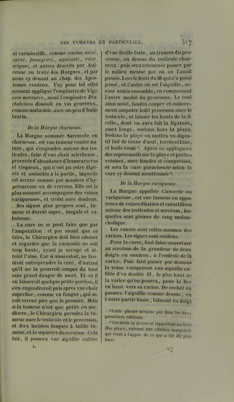 et carminatifs, comme semina anisi, carui, fœnugrœci, agnicasli, nitœ, origani, et autres descrits par Aui- cenne au traité des Hargnes, et par nous cy deuant au chap. des Apos- temes venteux, l'ay pour tel effet souuent appliqué l'emplastrede Vigo cum mercurio, aussi l'emplastre Dia- chalciieos dissoult en vin généreux, comme maluoisie,auec un peu d'huile laurin. De la Hargne charneiise. La Hargne nommée Sarcocele ou charneuse, est vne tumeur contre na- ture , qui s'engendre autour des tes- ticules , faite d'vne chair scirrheuse , procrééed'abondance d'humeurscras et visqueux, qui n'ont pu estre digé- rés et assimilés à la partie, laquelle est accrue comme par manière d'hy- persarcose ou de verrues. Elle est le plus souuent accompagnée des veines variqueuses, et croist auec douleur. Ses signes plus propres sont, tu- meur et dureté aspre, inégale et ra- boteuse. La cure ne se peut faire que par l'amputation : et par auant que ce faire, le Chirurgien doit bien aduiser et regarder que la carnosité ne soit trop haute, ayant ja occupé et at- teint l'aine. Car si ainsi estoit, ne fau- droit entreprendre la cure, d'autant qu'il ne la pourroit couper du tout sans grand danger de mort. Et où il en laisseroit quelque petite portion, il s'en engendreroilpuis après vne chair superûue, comme vn fungus, qui se- roit erreur pire que le premier. Mais si la tumeur n'est que petite ou mé- diocre , le Chirurgien prendra la tu- meur auec le testicule et le processus, et fera incision iusques à ladite tu- meur, et la séparera du scrotum. Cela fait, il passera vne aiguille enfilée 1. d'vne ficelle forte, au trauers du pro- cessus , au dessus du testicule char- neux : puis sera retournée passer par le milieu mesme par où on l'auoit passée. Lors le bout du M qui n'a point passé, et l'autre où est l'aiguille, se- ront noiiés ensemble, en comprenant l'autre moitié du processus. Le tout ainsi noué, faudra couper et entière- ment amputer ledit processus auec le testicule, et laisser les bouts de la fi- celle , dont on aura fait la ligature, assez longs, sortans hors la playe. Dedans la playe on mettra vu diges- tif fait de iaune d'oeuf, térébenthine, et huile rosat K Apres on appliquera des repercussifs sur la playe et parties voisines, auec bandes et compresses, et sera la cure paracheuée selon la cure cy deuant mentionnée 2. De la Hargne variqueuse. La Hargne appellée Cirsocele ou variqueuse , est vne tumeur ou appa- rence de veines dilatées et entortillées autour des testicules et scrotum, les- quelles sont pleines de sang melan- cholique. Les causes sont celles mesmes des varices. Les signes sont euidens. Pour la curer, faut faire ouuerture au scrotum de la grandeur de deux doigts ou enuiron, à l'endroit de la varice. Puis faut passer par dessous la veine variqueuse vne aiguille en- filée d'vn double fil, le plus haut de la varice qu'on pourra, pour la lier en haut vers sa racine. De rechef on passera l'aiguille comme dessus, en l'autre partie basse, laissant vn doi^^t » Celle phrase n'existe pas dans les deux premières éditions. 2 Ces mots cy devant se rapportent au livre Des vlaycs, suivant une citation marginale qui Vient à l'appui de ce qui a été dit plus haut. '-^7