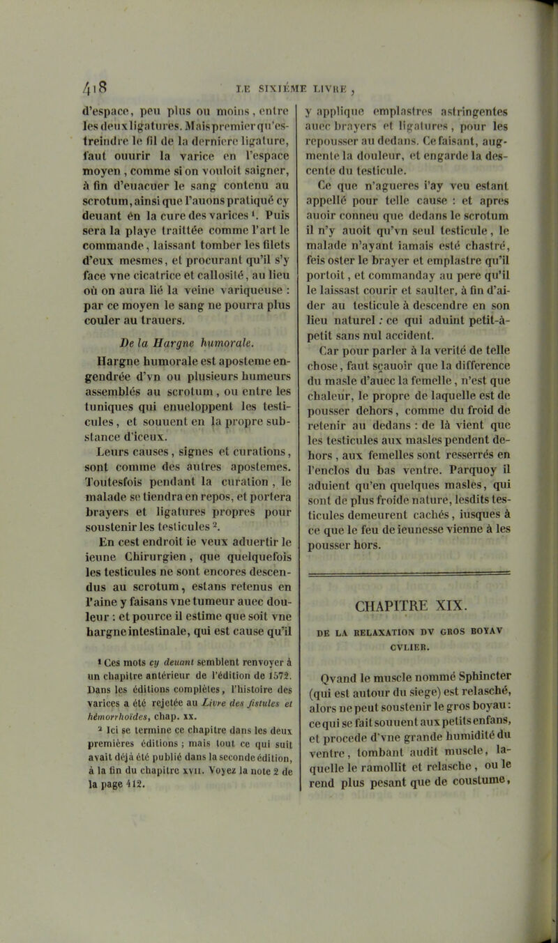 d'espaop, peu plus ou moins , onlre les (lenxligatures. Maispiemierqu'es- treindre le fil de la dernière li{,'alure, faut ouurir la varice en l'espace moyen , comme si on vouloit saig^ner, à fin d'euacuer le sang contenu au scrotum, ainsi que l'auons pratiqué cy deuant ên la cure des varices *, Puis sera la playe traittée comme l'art le commande, laissant tomber les filets d'eux mesmes, et procurant qu'il s'y face vue cicatrice et callosité, au lieu où on aura lié la veine variqueuse : par ce moyen le sang ne pourra plus couler au trauers. De la Hargne humorale. Hargne humorale est aposteme en- gendrée d'vn ou plusieurs humeurs assemblés au scrotum , ou entre les tuniques qui enueloppent les testi- cules , et souuent en la propre sub- stance d'iceux. Leurs causes, signes et curations, sont comme des autres apostemes. Toutesfois pendant la curalion , le malade se tiendra en repos, et portera brayers et ligatures propres pour soustenir les testicules 2. En cest endroit ie veux aduertir le leune Chirurgien, que quelquefois les testicules ne sont encores descen- dus au scrotum, estans retenus en l'aine y faisans vne tumeur auec dou- leur : et pource il estime que soit vne hargne Intestinale, qui est cause qu'il » Ces mots cy deuant semblent renvoyer à un chapitre antérieur de l'édition de 1572. Dans les éditions complètes, l'histoire des varices a été rejetée au Livre des Jisiules et hémorrhoïdes, chap. xx. 2 Ici se termine ce chapitre dans les deux premières éditions ; mais tout ce qui suit avait déjà été publié dans la seconde édition, à la fin du chapitre xvu. Voyez la note 2 de la page 412. y applique emplastros astringentes auec brayers et ligatures, pour les repousser au dedans. Ce faisant, aug- mente la douleur, et engarde la des- cente du testicule. Ce que n'agueres i'ay veu estant appellé pour telle cause : et après auoir conneu que dedans le scrotum il n'y auoit qu'vn seul testicule, le malade n'ayant iamais esté chastré, feis oster le brayer et emplastre qu'il portoit, et commanday au pere qu'il le laissast courir et saulter, à fin d'ai- der au testicule à descendre en son lieu naturel ; ce qui aduint petit-à- petit sans nul accident. Car pour parler à la vérité de telle chose, faut sçauoir que la différence du masle d'auec la femelle, n'est que chaleur, le propre de laquelle est de pousser dehors, comme du froid de retenir au dedans : de là vient que les testicules aux masles pendent de- hors , aux femelles sont resserrés en l'enclos du bas ventre. Parquoy il adulent qu'en quelques masles, qui sont de plus froide nature, lesdits tes- ticules demeurent cachés, iusques à ce que le feu de ieunesse vienne à les pousser hors. CHAPITRE XIX. DE LA KELAXATION DV GROS BOYAV CVLIER. Qvand le muscle nommé Sphincter (qui est autour du siège) est relasché, alors ne peut soustenir le gros boyau : ce qui se faitsouuentauxpetilsenfans, et procède d'vne grande humidité du ventre, tombant audit muscle, la- quelle le ramollit et relasche , ou le rend plus pesant que de coustume,