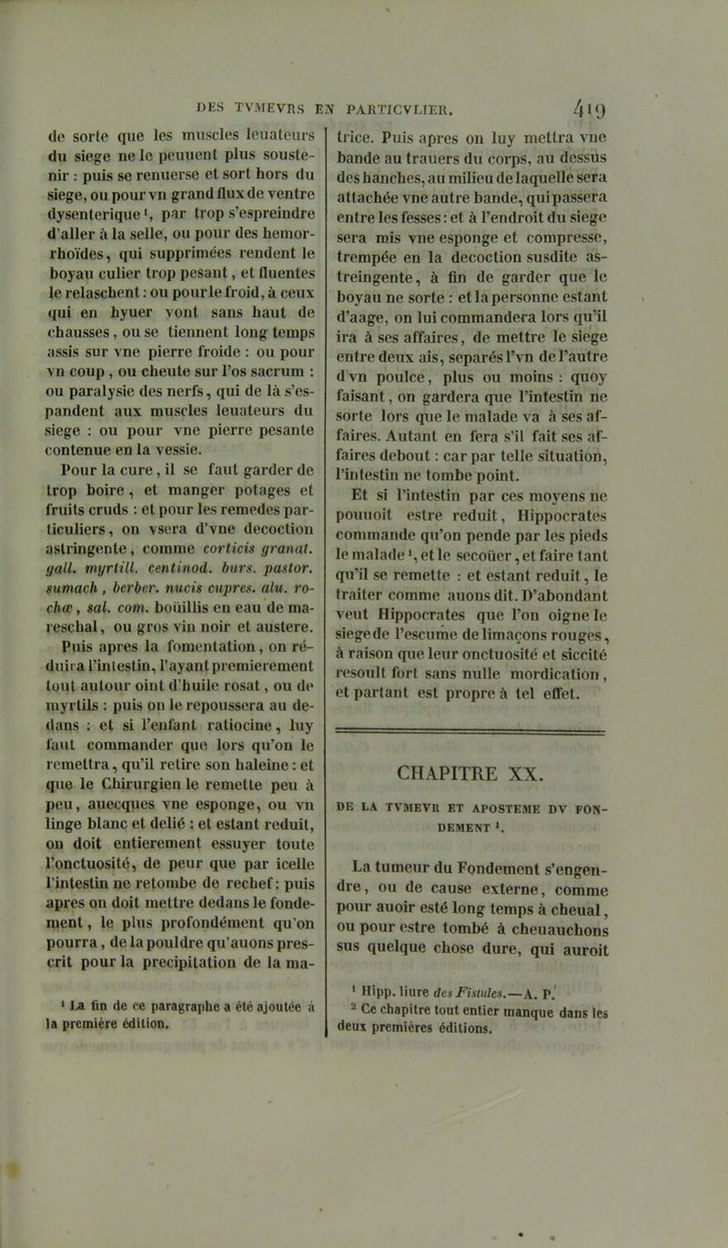 de sorte que les muscles leuateurs du siège ne le peuuent plus souste- nir : puis se renuerse et sort hors du siège, ou pour vn grand flux de ventre dysentérique', par trop s'espreindre d'aller à la selle, ou pour des hemor- rhoïdes, qui supprimées rendent le boyau culier trop pesant, et fluentes le relaschent : ou pour le froid, à ceux qui en hyuer vont sans haut de chausses, ou se tiennent long temps assis sur vne pierre froide : ou pour vn coup , ou cheute sur l'os sacrum : ou paralysie des nerfs, qui de là s'es- pandent aux muscles leuateurs du siège : ou pour vne pierre pesante contenue en la vessie. Pour la cure, il se faut garder de trop boire, et manger potages et fruits cruds : et pour les remèdes par- ticuliers, on vsera d'vne décoction astringente, comme corticis granat. yalL myriill. centinod. burs. pastor. sumach, berbor. nucis cupres. alu. ro- chœ, sal. com. boiiillis en eau de ma- reschal, ou gros vin noir et austère. Puis après la fomentation, on ré- duira l'inlestin, l'ayant premièrement tout autour oint d'huile rosat, ou de myrtils : puis on le repoussera au de- dans : et si l'enfant ratiocine, luy faut commander que lors qu'on le remettra, qu'il retire son haleine : et que le Chirurgien le remette peu à peu, auecques vne esponge, ou vn linge blanc et délié : et estant réduit, on doit entièrement essuyer toute l'onctuosité, de peur que par icellc l'intestin ne retombe de rechef : puis après on doit mettre dedans le fonde- ment , le plus profondément qu'on pourra, de la pouldre qu'auons pres- crit pour la précipitation de la ma- ' La fin de ce paragraphe a été ajoutée à la première édition. trice. Puis après on luy mettra vne bande au trauers du corps, au dessus des hanches, au milieu de laquelle sera attachée vne autre bande, qui passera entre les fesses : et à l'endroit du siège sera mis vne esponge et compresse, trempée en la décoction susdite as- treingente, à fin de garder que le boyau ne sorte : et la personne estant d'aage, on lui commandera lors qu'il ira à ses affaires, de mettre le siège entre deux ais, séparés l'vn de l'autre d'vn poulce, plus ou moins : quoy faisant, on gardera que l'intestin ne sorte lors que le malade va à ses af- faires. Autant en fera s'il fait ses af- faires debout : car par telle situation, l'intestin ne tombe point. Et si l'intestin par ces moyens ne pouuoit estre réduit, Hippocrates commande qu'on pende par les pieds le malade ', et le secoiier, et faire tant qu'il se remette : et estant réduit, le traiter comme auons dit. D'abondant veut Hippocrates que l'on oigne le siège de l'escume de limaçons rouges, à raison que leur onctuosité et siccité resoult fort sans nulle mordication , et partant est propre à tel effet. CHAPITRE XX. DE LA TVMEVR ET APOSTEME DV FON- DEMENT 1. La tumeur du Fondement s'engen- dre, ou de cause externe, comme pour auoir esté long temps à chenal, ou pour estre tombé à cheuauchons sus quelque chose dure, qui auroit * Hipp. liiire des Fistules.—A.. P.' 2 Ce chapitre tout entier manque dans les deux premières éditions.