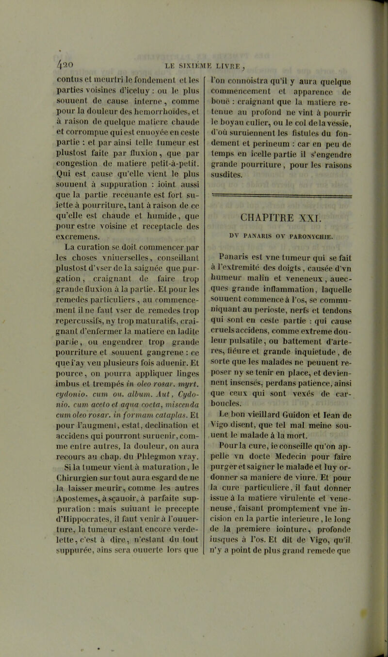 4^0 LE SIXIÉ contiis et meurlri le fondcmcnl. et les parties voisines d'iceluy : on le plus souuent de cause interne, comme pour la douleur des hcmorrhoïdes, et à raison de quelque matière chaude et corrompue qui est enuoyée en cesle partie : et par ainsi telle tumeur est plustost faite par fluxion, que par congestion de matière petit-à-petit. Qui est cause qu'elle vient le plus souuent à suppuration : ioint aussi que la partie receuante est fort su- iette à pourriture, tant à raison de ce qu'elle est chaude et humide, que pour estre voisine et réceptacle des excremens. La curation se doit commencer par les choses vniuerselles, conseillant plustost d'vser de la saignée que pur- gation, craignant de faire trop grande fluxion à la partie. Et pour les remèdes particuliers, au commence- ment il ne faut vser de remèdes trop repercussifs, rsy trop maturatifs, crai- gnant d'enfermer la matière en ladite pariie, ou engendrer trop grande pourriture et souuent gangrené : ce quei'ay veu plusieurs fois aduenir. Et pource, on pourra appliquer linges imbus et trempés in oleo rosar. myrt. cydonio. cum ou. album. Âut, Cydo- nio. cum aceto et aqua cocta, miscenda cum oleo rosar. in formant cataplas. Et pour l'augment, estât, declination et accidens qui pourront suruenir, com- me entre autres, la douleur, on aura recours au chap. du Phlegmon vray. Si la tumeur vient à maturation, le Chirurgien sur tout aura esgard de ne la laisser meurir, comme les autres Apostemes, àsçauoir, à parfaite sup- puration : mais suiuant le précepte d'Hippocrates, il faut venir à l'ouuer- ture, la tumeur estant encore verde- lette, c'est à dire, n'estant du tout suppurée, ains sera ouuerte lors que h: LiVRi: ^ l'on coimoistra qu'il y aura quelque commencement et apparence de bouë : craignant que la matière re- tenue au profond ne vint à pourrir le boyau entier, ou le col de la vessie, d'où suruiennent les fistules du fon- dement et perineura : car en peu de temps en icelle partie il s'engendre grande pourriture, pour les raisons susdites. CHAPITRE XXT. DV PANARIS OV PARONVCHIE. Panaris est vne tumeur qui se fait à l'extrémité des doigts, causée d'vn humeur malin et vénéneux, auec- ques grande inflammation, laquelle souuent commence à l'os, se commu- niquant au périoste, nerfs et tendons qui sont en ceste partie : qui cause cruels accidens, comme extrême dou- leur pulsatile, ou battement d'arte- res, liéure et grande inquiétude, de sorte que les malades ne peuuent re- poser ny se tenir en place, et devien- nent insensés, perdans patience, ainsi que ceux qui sont vexés de car- boucles. Le bon vieillard Guidon et lean de Vigo disent, que tel mal meine sou- uent le malade à la mort. Pour la cure, le conseille qu'on ap- pelle vn docte Médecin pour faii*e purger et saigner le malade et luy or- donner sa manière de viure. Et pour la cure particulière, il faut donner issue à la matière virulente et véné- neuse, faisant promptement vne in- cision on la partie intérieure, le long de la première iointure, profonde iusques à l'os. Et dit de Vigo, qu'il n'y a point de plus grand remède que