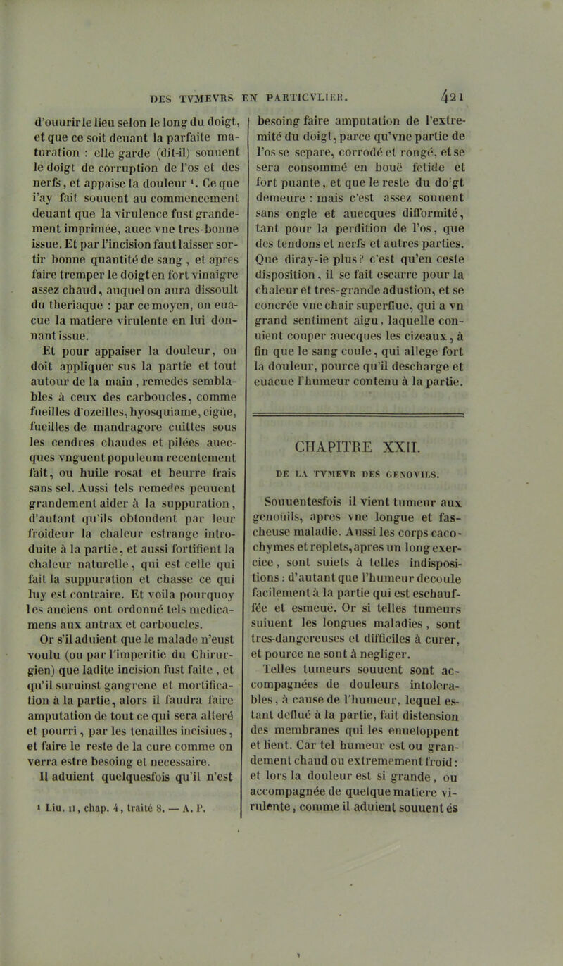 d'oiiiirirle lieu selon le long du doigt, et que ce soit douant la parfaite ma- turation : elle garde (dit-il) souuent le doigt de corruption de l'os et des nerfs, et appaise la douleur 1, Ce que i'ay fait souuent au commencement deuant que la virulence fust grande- ment imprimée, auec vue tres-bonne issue. Et par l'incision faut laisser sor- tir bonne quantité de sang , et après faire tremper le doigt en fort vinaigre assez chaud, auquel on aura dissoult du theriaque : par ce moyen, on eua- cue la matière virulente en lui don- nant issue. Et pour appaiser la douleur, on doit appliquer sus la partie et tout autour de la main , remèdes sembla- bles à ceux des carboucles, comme fueilles d'ozeilles,hyosquiame, cigiie, fueilles de mandragore cuittes sous les cendres chaudes et pilées auec- qiies vnguent populeum recentement fait, ou huile rosat et beurre frais sans sel. Aussi tels remèdes peuuent grandement aider à la suppuration, d'autant qu'ils oblondent par leur froideur la chaleur estrange intro- duite à la partie, et aussi fortifient la chaleur naturelle, qui est celle qui fait la suppuration et chasse ce qui luy est contraire. Et voila pourquoy les anciens ont ordonné telsmedica- mens aux antrax et carboucles. Or s'il adulent que le malade n'eust voulu (on par l'imperitie du Chirur- gien) que ladite incision fust faile , et qu'il suruinsl gangrené et morlifica- tion à la partie, alors il faudra faire amputation de tout ce qui sera altéré et pourri, par les tenailles incisines, et faire le reste de la cure comme on verra estre besoing et nécessaire. Il adulent quelquesfois qu'il n'est » Liu. II, chap. 4, traité 8. — A. P. besoing faire amputation de l'extré- mité du doigt, parce qu'vne partie de l'os se sépare, corrodé et rongé, et se sera consommé en bouë fétide et fort puante, et que le reste du do'gt demeure : mais c'est assez souuent sans ongle et auecques difformité, tant pour la perdition de l'os, que des tendons et nerfs et autres parties. Que diray-ie plus ? c'est qu'en ceste disposition, il se fait escarre pour la chaleur et tres-grande adustion, et se concrée vue chair superflue, qui a vn grand sentiment aigu, laquelle con- uient couper auecques les cizeaux, à fin que le sang coule, qui allège fort la douleur, pource qu'il descharge et euacue l'humeur contenu à la partie. CHAPITRE XXII. DE LA TVMEVR DES GENOVILS. Souuentesfois il vient tumeur aux genoiiils, après vne longue et fas- cheuse maladie. Aussi les corps caco- chymes et replets,après un long exer- cice , sont suiels à telles indisposi- tions : d'autant que l'humeur découle facilement à la partie qui est eschauf- fée et esmeuë. Or si telles tumeurs suiuent les longues maladies , sont tres-dangereuses et difficiles à curer, et pource ne sont à négliger. Telles tumeurs souuent sont ac- compagnées de douleurs intoléra- bles , k cause de l'humeur, lequel es- tant dcflué à la partie, fait distension des membranes qui les enueloppent et lient. Car tel humeur est ou gran- dement chaud ou extrêmement froid : et lors la douleur est si grande, ou accompagnée de quelque matière vi- rulente , comme il aduient souuent és